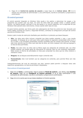 3. Haga clic en Control de cuentas de usuario y luego haga clic en Activar ahora.             Si se le
        solicita una contraseña de administrador o una confirmación, escriba la contraseña o proporcione la
        confirmación.

El control parental

El control parental integrado en Windows Vista ayuda a los padres a seleccionar los juegos y los
programas que pueden usar sus hijos, así como los sitios Web que pueden visitar y cuándo pueden
hacerlo. Los padres pueden restringir el uso del equipo a un horario específico con la seguridad de que
Windows Vista aplicará estas restricciones, incluso cuando estén lejos de casa.

El panel Control parental, que forma parte del subprograma del Panel de control de User Accounts and
Family Safety (Cuentas de usuario y Seguridad familiar), centraliza la configuración principal del Control
parental de Windows Vista

Existen cuatro niveles de restricción diseñados para identificar el contenido que desee bloquear:

 •     Alto. Los sitios para niños incluyen contenido que éstos pueden entender y usar, y que resulta
       apropiado. El lenguaje de un sitio para niños suele dirigirse al segmento comprendido entre los 8 y
       los 12 años, y los conceptos presentados resultan accesibles para las mentes más jóvenes. Al elegir
       este nivel, permite que los niños vean este tipo de sitios, así como cualquier sitio web que agregue a
       la lista de sitios permitidos.

 •     Medio. Con este nivel, los sitios web se filtran según las categorías de contenido web. Los niños
       pueden explorar una amplia gama de información en Internet, pero no ven contenido inapropiado.
       Debe revisar el informe de actividades en línea para comprobar los sitios que los niños visitaron o
       intentaron visitar.

 •     Ninguno. No se bloquea automáticamente ningún contenido web.

 •     Personalizado. Este nivel también usa las categorías de contenido, pero permite filtrar aún más
       categorías.

Independientemente del nivel de restricción que elija, siempre podrá permitir o bloquear sitios web
específicos agregándolos a la lista de permitidos o bloqueados.

Para activar el Control parental

1.    Haga clic en Inicio, a continuación, haga lo propio en Panel de control y, por último, bajo Cuentas
      de usuario, haga clic en Configurar el Control parental. Si se le pide confirmación o una
      contraseña de administrador, escriba la contraseña o proporcione la confirmación.

2.    Haga clic en la cuenta para la que desea establecer el Control parental.
 