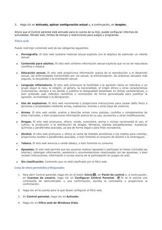 3.    Haga clic en Activado, aplicar configuración actual y, a continuación, en Aceptar.


Ahora que el Control parental está activado para la cuenta de su hijo, puede configurar informes de
actividades, filtrado web, límites de tiempo y restricciones para juegos y programas.

Filtro web

Puede restringir contenido web de las categorías siguientes:

 •     Pornografía. El sitio web contiene material sexual explícito con el objetivo de estimular un interés
       sexual.

 •     Contenido para adultos. El sitio web contiene información sexual explícita que no es de naturaleza
       científica o médica.

 •     Educación sexual. El sitio web proporciona información acerca de la reproducción o el desarrollo
       sexual, las enfermedades transmitidas por vía sexual, la anticoncepción, las prácticas sexuales más
       seguras, la sexualidad o la orientación sexual.

 •     Lenguaje inflamatorio. El sitio web promueve la hostilidad o la agresión hacia un individuo o un
       grupo según la raza, la religión, el género, la nacionalidad, el origen étnico u otras características
       involuntarias; denigra a los demás o justifica la desigualdad basándose en dichas características, o
       bien pretende usar métodos científicos o reconocidos de forma generalizada para justificar la
       agresión, la hostilidad o la denigración.

 •     Uso de explosivos. El sitio web recomienda o proporciona instrucciones para causar daño físico a
       personas o propiedades mediante armas, explosivos, bromas u otros tipos de violencia.

 •     Armas. El sitio web vende, analiza o describe armas como pistolas, cuchillos o complementos de
       artes marciales, o bien proporciona información acerca de su uso, accesorios u otras modificaciones.

 •     Drogas. El sitio web promueve, ofrece, vende, suministra, anima o incluso recomienda el uso, el
       cultivo, la producción o la distribución de drogas, fármacos, plantas estupefacientes, sustancias
       químicas y parafernalia asociada, ya sea de forma ilegal o para fines recreativos.

 •     Alcohol. El sitio web promueve u ofrece la venta de bebidas alcohólicas o los medios para crearlas;
       proporciona recetas o parafernalia asociada; o bien fomenta el consumo de alcohol o la embriaguez.

 •     Tabaco. El sitio web anuncia o vende tabaco, o bien fomenta su consumo.

 •     Apuestas. El sitio web permite que los usuarios realicen apuestas o participen en botes (incluidas las
       loterías); obtengan información, asistencia o recomendaciones relacionadas con las apuestas; o bien
       reciban instrucciones, información o cursos acerca de la participación en juegos de azar.




Lista de sitios permitidos y bloqueados
 •     Sin clasificación. Contenido que no está clasificado por el filtro web.




     1. Para abrir Control parental, haga clic en el botón Inicio , en Panel de control y, a continuación,
        en Cuentas de usuario, haga clic en Configurar Control Parental.            Si se le solicita una
        contraseña de administrador o una confirmación, escriba la contraseña o proporcione la
        confirmación.

     2. Haga clic en la cuenta para la que desee configurar el filtro web.

     3. En Control parental, haga clic en Activado.

     4. Haga clic en Filtro web de Windows Vista.
 
