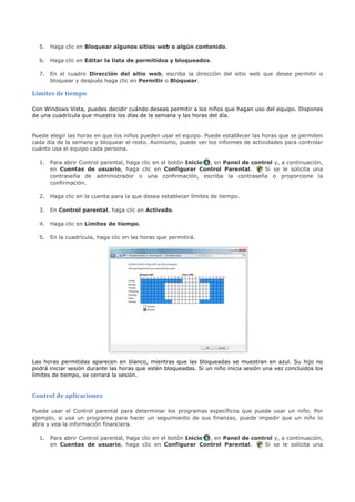 5. Haga clic en Bloquear algunos sitios web o algún contenido.

  6. Haga clic en Editar la lista de permitidos y bloqueados.

  7. En el cuadro Dirección del sitio web, escriba la dirección del sitio web que desee permitir o
     bloquear y después haga clic en Permitir o Bloquear.

Límites de tiempo

Con Windows Vista, puedes decidir cuándo deseas permitir a los niños que hagan uso del equipo. Dispones
de una cuadrícula que muestra los días de la semana y las horas del día.


Puede elegir las horas en que los niños pueden usar el equipo. Puede establecer las horas que se permiten
cada día de la semana y bloquear el resto. Asimismo, puede ver los informes de actividades para controlar
cuánto usa el equipo cada persona.

  1. Para abrir Control parental, haga clic en el botón Inicio , en Panel de control y, a continuación,
     en Cuentas de usuario, haga clic en Configurar Control Parental.            Si se le solicita una
     contraseña de administrador o una confirmación, escriba la contraseña o proporcione la
     confirmación.

  2. Haga clic en la cuenta para la que desea establecer límites de tiempo.

  3. En Control parental, haga clic en Activado.

  4. Haga clic en Límites de tiempo.

  5. En la cuadrícula, haga clic en las horas que permitirá.




Las horas permitidas aparecen en blanco, mientras que las bloqueadas se muestran en azul. Su hijo no
podrá iniciar sesión durante las horas que estén bloqueadas. Si un niño inicia sesión una vez concluidos los
límites de tiempo, se cerrará la sesión.


Control de aplicaciones

Puede usar el Control parental para determinar los programas específicos que puede usar un niño. Por
ejemplo, si usa un programa para hacer un seguimiento de sus finanzas, puede impedir que un niño lo
abra y vea la información financiera.

  1. Para abrir Control parental, haga clic en el botón Inicio , en Panel de control y, a continuación,
     en Cuentas de usuario, haga clic en Configurar Control Parental.            Si se le solicita una
 