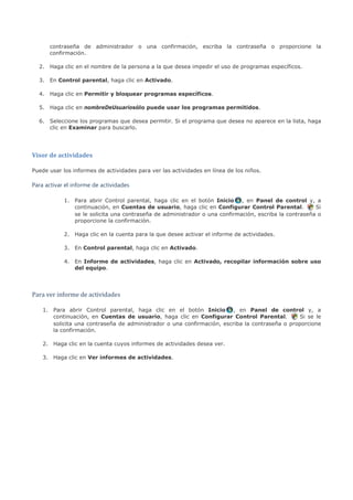 contraseña de administrador o una confirmación, escriba la contraseña o proporcione la
      confirmación.

  2. Haga clic en el nombre de la persona a la que desea impedir el uso de programas específicos.

  3. En Control parental, haga clic en Activado.

  4. Haga clic en Permitir y bloquear programas específicos.

  5. Haga clic en nombreDeUsuariosólo puede usar los programas permitidos.

  6. Seleccione los programas que desea permitir. Si el programa que desea no aparece en la lista, haga
     clic en Examinar para buscarlo.




Visor de actividades

Puede usar los informes de actividades para ver las actividades en línea de los niños.

Para activar el informe de actividades

            1. Para abrir Control parental, haga clic en el botón Inicio , en Panel de control y, a
               continuación, en Cuentas de usuario, haga clic en Configurar Control Parental.          Si
               se le solicita una contraseña de administrador o una confirmación, escriba la contraseña o
               proporcione la confirmación.

            2. Haga clic en la cuenta para la que desee activar el informe de actividades.

            3. En Control parental, haga clic en Activado.

            4. En Informe de actividades, haga clic en Activado, recopilar información sobre uso
               del equipo.




Para ver informe de actividades

    1. Para abrir Control parental, haga clic en el botón Inicio , en Panel de control y, a
       continuación, en Cuentas de usuario, haga clic en Configurar Control Parental.           Si se le
       solicita una contraseña de administrador o una confirmación, escriba la contraseña o proporcione
       la confirmación.

    2. Haga clic en la cuenta cuyos informes de actividades desea ver.

    3. Haga clic en Ver informes de actividades.
 
