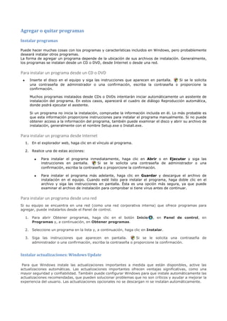 Agregar o quitar programas
Instalar programas

Puede hacer muchas cosas con los programas y características incluidos en Windows, pero probablemente
deseará instalar otros programas.
La forma de agregar un programa depende de la ubicación de sus archivos de instalación. Generalmente,
los programas se instalan desde un CD o DVD, desde Internet o desde una red.


Para instalar un programa desde un CD o DVD
 •     Inserte el disco en el equipo y siga las instrucciones que aparecen en pantalla. Si se le solicita
       una contraseña de administrador o una confirmación, escriba la contraseña o proporcione la
       confirmación.

       Muchos programas instalados desde CDs o DVDs intentarán iniciar automáticamente un asistente de
       instalación del programa. En estos casos, aparecerá el cuadro de diálogo Reproducción automática,
       donde podrá ejecutar el asistente.

       Si un programa no inicia la instalación, compruebe la información incluida en él. Lo más probable es
       que esta información proporcione instrucciones para instalar el programa manualmente. Si no puede
       obtener acceso a la información del programa, también puede examinar el disco y abrir su archivo de
       instalación, generalmente con el nombre Setup.exe o Install.exe.


Para instalar un programa desde Internet
     1. En el explorador web, haga clic en el vínculo al programa.

     2. Realice una de estas acciones:

          •   Para instalar el programa inmediatamente, haga clic en Abrir o en Ejecutar y siga las
              instrucciones en pantalla.       Si se le solicita una contraseña de administrador o una
              confirmación, escriba la contraseña o proporcione la confirmación.

          •   Para instalar el programa más adelante, haga clic en Guardar y descargue el archivo de
              instalación en el equipo. Cuando esté listo para instalar el programa, haga doble clic en el
              archivo y siga las instrucciones en pantalla. Ésta es una opción más segura, ya que puede
              examinar el archivo de instalación para comprobar si tiene virus antes de continuar.


Para instalar un programa desde una red
Si su equipo se encuentra en una red (como una red corporativa interna) que ofrece programas para
agregar, puede instalarlos desde el Panel de control.

     1. Para abrir Obtener programas, haga clic en el botón Inicio            , en Panel de control, en
        Programas y, a continuación, en Obtener programas.

     2. Seleccione un programa en la lista y, a continuación, haga clic en Instalar.

     3. Siga las instrucciones que aparecen en pantalla.           Si se le solicita una contraseña de
        administrador o una confirmación, escriba la contraseña o proporcione la confirmación.


Instalar actualizaciones: Windows Update

 Para que Windows instale las actualizaciones importantes a medida que están disponibles, active las
actualizaciones automáticas. Las actualizaciones importantes ofrecen ventajas significativas, como una
mayor seguridad y confiabilidad. También puede configurar Windows para que instale automáticamente las
actualizaciones recomendadas, que pueden solucionar problemas que no son críticos y ayudar a mejorar la
experiencia del usuario. Las actualizaciones opcionales no se descargan ni se instalan automáticamente.
 