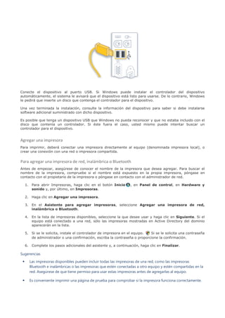 Conecte el dispositivo al puerto USB. Si Windows puede instalar el controlador del dispositivo
automáticamente, el sistema le avisará que el dispositivo está listo para usarse. De lo contrario, Windows
le pedirá que inserte un disco que contenga el controlador para el dispositivo.

Una vez terminada la instalación, consulte la información del dispositivo para saber si debe instalarse
software adicional suministrado con dicho dispositivo.

Es posible que tenga un dispositivo USB que Windows no pueda reconocer y que no estaba incluido con el
disco que contenía un controlador. Si éste fuera el caso, usted mismo puede intentar buscar un
controlador para el dispositivo.


Agregar una impresora
Para imprimir, deberá conectar una impresora directamente al equipo (denominada impresora local), o
crear una conexión con una red o impresora compartida.


Para agregar una impresora de red, inalámbrica o Bluetooth
Antes de empezar, asegúrese de conocer el nombre de la impresora que desea agregar. Para buscar el
nombre de la impresora, compruebe si el nombre está expuesto en la propia impresora, póngase en
contacto con el propietario de la impresora o póngase en contacto con el administrador de red.

     1. Para abrir Impresoras, haga clic en el botón Inicio       , en Panel de control, en Hardware y
        sonido y, por último, en Impresoras.

     2. Haga clic en Agregar una impresora.

     3. En el Asistente para agregar impresoras, seleccione Agregar una impresora de red,
        inalámbrica o Bluetooth.

     4. En la lista de impresoras disponibles, seleccione la que desee usar y haga clic en Siguiente. Si el
        equipo está conectado a una red, sólo las impresoras mostradas en Active Directory del dominio
        aparecerán en la lista.

     5. Si se le solicita, instale el controlador de impresora en el equipo. Si se le solicita una contraseña
        de administrador o una confirmación, escriba la contraseña o proporcione la confirmación.

     6. Complete los pasos adicionales del asistente y, a continuación, haga clic en Finalizar.

Sugerencias
 •     Las impresoras disponibles pueden incluir todas las impresoras de una red, como las impresoras
       Bluetooth e inalámbricas o las impresoras que estén conectadas a otro equipo y estén compartidas en la
       red. Asegúrese de que tiene permiso para usar estas impresoras antes de agregarlas al equipo.

 •     Es conveniente imprimir una página de prueba para comprobar si la impresora funciona correctamente.
 