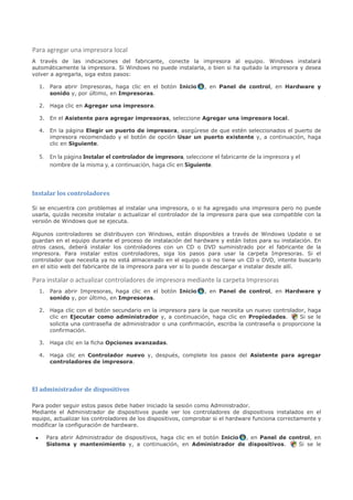 Para agregar una impresora local
A través de las indicaciones del fabricante, conecte la impresora al equipo. Windows instalará
automáticamente la impresora. Si Windows no puede instalarla, o bien si ha quitado la impresora y desea
volver a agregarla, siga estos pasos:

     1. Para abrir Impresoras, haga clic en el botón Inicio           , en Panel de control, en Hardware y
        sonido y, por último, en Impresoras.

     2. Haga clic en Agregar una impresora.

     3. En el Asistente para agregar impresoras, seleccione Agregar una impresora local.

     4. En la página Elegir un puerto de impresora, asegúrese de que estén seleccionados el puerto de
        impresora recomendado y el botón de opción Usar un puerto existente y, a continuación, haga
        clic en Siguiente.

     5.    En la página Instalar el controlador de impresora, seleccione el fabricante de la impresora y el
           nombre de la misma y, a continuación, haga clic en Siguiente.



Instalar los controladores

Si se encuentra con problemas al instalar una impresora, o si ha agregado una impresora pero no puede
usarla, quizás necesite instalar o actualizar el controlador de la impresora para que sea compatible con la
versión de Windows que se ejecuta.

Algunos controladores se distribuyen con Windows, están disponibles a través de Windows Update o se
guardan en el equipo durante el proceso de instalación del hardware y están listos para su instalación. En
otros casos, deberá instalar los controladores con un CD o DVD suministrado por el fabricante de la
impresora. Para instalar estos controladores, siga los pasos para usar la carpeta Impresoras. Si el
controlador que necesita ya no está almacenado en el equipo o si no tiene un CD o DVD, intente buscarlo
en el sitio web del fabricante de la impresora para ver si lo puede descargar e instalar desde allí.

Para instalar o actualizar controladores de impresora mediante la carpeta Impresoras
     1. Para abrir Impresoras, haga clic en el botón Inicio           , en Panel de control, en Hardware y
        sonido y, por último, en Impresoras.

     2. Haga clic con el botón secundario en la impresora para la que necesita un nuevo controlador, haga
        clic en Ejecutar como administrador y, a continuación, haga clic en Propiedades.           Si se le
        solicita una contraseña de administrador o una confirmación, escriba la contraseña o proporcione la
        confirmación.

     3. Haga clic en la ficha Opciones avanzadas.

     4. Haga clic en Controlador nuevo y, después, complete los pasos del Asistente para agregar
        controladores de impresora.




El administrador de dispositivos

Para poder seguir estos pasos debe haber iniciado la sesión como Administrador.
Mediante el Administrador de dispositivos puede ver los controladores de dispositivos instalados en el
equipo, actualizar los controladores de los dispositivos, comprobar si el hardware funciona correctamente y
modificar la configuración de hardware.

 •        Para abrir Administrador de dispositivos, haga clic en el botón Inicio , en Panel de control, en
          Sistema y mantenimiento y, a continuación, en Administrador de dispositivos.            Si se le
 