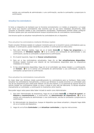 solicita una contraseña de administrador o una confirmación, escriba la contraseña o proporcione la
     confirmación.



Actualizar los controladores


Si tiene un dispositivo de hardware que no funciona correctamente o si instala un programa o un juego
que indica que requiere controladores más recientes que los que tiene instalados actualmente, debe
consultar en Windows Update si hay controladores actualizados. Posiblemente también desee configurar
Windows Update para que automáticamente busque actualizaciones de controladores recomendadas.

Una tercera opción es actualizar manualmente los controladores de un dispositivo.



Para actualizar los controladores mediante Windows Update
Puede consultar Windows Update en cualquier momento para ver si encontró nuevos controladores para su
hardware. A continuación, puede instalarlos si lo prefiere. A continuación se indica cómo:

  1. Para abrir Windows Update, haga clic en el botón Inicio , en Todos los programas y, a
     continuación, en Windows Update.          Si se le solicita una contraseña de administrador o una
     confirmación, escriba la contraseña o proporcione la confirmación.

  2. En el panel izquierdo, haga clic en Buscar actualizaciones.

  3. Para ver si hay controladores actualizados, haga clic en Ver actualizaciones disponibles.
     Windows Update mostrará una relación de los controladores disponibles para los dispositivos
     instalados en el equipo.

  4. Si hay actualizaciones disponibles, haga clic en el controlador que desea instalar y, a continuación,
     en Instalar.      Si se le solicita una contraseña de administrador o una confirmación, escriba la
     contraseña o proporcione la confirmación.



Para actualizar los controladores manualmente
Es mejor dejar que Windows instale automáticamente los controladores para su hardware. Debe evitar
actualizar los controladores manualmente, a menos que Windows no pueda encontrar un controlador para
uno de sus dispositivos pero usted pudo obtener uno de otra manera, o si el personal de soporte técnico le
solicita instalar los controladores desde un disco o desde el sitio web del fabricante. Si decide actualizar
manualmente un controlador, a continuación le mostramos cómo hacerlo:

Para poder seguir estos pasos debe haber iniciado la sesión como Administrador.

  1. Para abrir Administrador de dispositivos, haga clic en el botón Inicio , en Panel de control, en
     Sistema y mantenimiento y, a continuación, en Administrador de dispositivos.               Si se le
     solicita una contraseña de administrador o una confirmación, escriba la contraseña o proporcione la
     confirmación.

  2. En Administrador de dispositivos, busque el dispositivo que desea actualizar y después haga doble
     clic en el nombre del dispositivo.

  3. Haga clic en la ficha Controlador y en Actualizar controlador, y siga las instrucciones.
 