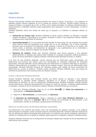 Seguridad

Windows defender

Resulta vital ejecutar software anti spyware siempre que utilice el equipo. El spyware y otro software no
deseado pueden intentar instalarse en su PC cuando se conecte a Internet. También pueden infectar el
equipo al instalar un programa de un CD, un DVD u otros medios extraíbles. El software malintencionado o
potencialmente no deseado también puede programarse para ejecutarse a horas inesperadas, no sólo al
instalarse.
Windows Defender ofrece tres modos de evitar que el spyware y el software no deseado infecten su
equipo:

 •     Protección en tiempo real. Windows Defender le alerta cuando software no deseado o spyware
       intentan instalarse o ejecutarse en su equipo. También le avisan si los programas intentan cambiar
       configuraciones importantes de Windows.

 •     Comunidad SpyNet. En la comunidad Microsoft SpyNet en línea podrá ver qué medidas han tomado
       otros usuarios ante los programas cuyo riesgo aún no se ha clasificado. Ver si otros miembros
       permiten que se ejecuten los programas puede ayudarle a decidir si los permite en su equipo. Del
       mismo modo, si participa, sus decisiones se agregarán a las clasificaciones de la comunidad y
       ayudarán a otros usuarios a adoptar sus propias medidas.

 •     Opciones de análisis. Puede usar Windows Defender para buscar spyware y otro software
       potencialmente no deseado que pudiera estar instalado en el equipo, programar análisis periódicos y
       quitar de forma automática cualquier software malintencionado detectado durante un análisis.

A la hora de usar Windows Defender, resulta esencial que las definiciones estén actualizadas. Las
definiciones son archivos que actúan como una enciclopedia en constante ampliación de amenazas
potenciales. Windows Defender usa las definiciones para determinar si el software detectado es spyware o
software potencialmente no deseado y le alerta de los posibles riesgos. Para que las definiciones estén
actualizadas, Windows Defender funciona con Windows Update para instalar de forma automática las
definiciones en cuanto se publican. También puede configurar Windows Defender para que busque en
Internet las definiciones más recientes antes de analizar el equipo.


Activar o desactivar Windows Defender
Cuando Windows Defender esté activado recibirá una alerta cuando un spyware u otro software
potencialmente no deseado intenta instalarse, ejecutarse en el equipo o cambiar configuraciones
importantes de Windows. Si usa la configuración predeterminada, Windows Defender también buscará
nuevas definiciones, analizará periódicamente el equipo en busca de spyware y software potencialmente
no deseado y quitará de forma automática cualquier software malintencionado que encuentre.

     1. Para abrir Windows Defender, haga clic en el botón Inicio      , en Todos los programas y, a
        continuación, en Windows Defender.

     2. Haga clic en Herramientas y, a continuación, en Opciones.

     3. En Opciones de administrador, active o desactive la casilla Usar Windows Defender y, a
        continuación, haga clic en Guardar.       Si se le solicita una contraseña de administrador o una
        confirmación, escriba la contraseña o proporcione la confirmación.


Mantener las definiciones de Windows Defender actualizadas
Las definiciones son archivos que actúan como una enciclopedia de spyware conocido y otro software
potencialmente no deseado. Como el spyware está en constante desarrollo, Windows Defender depende de
que las definiciones estén actualizadas para determinar si el software que intenta instalarse, ejecutarse o
cambiar la configuración de su equipo es software potencialmente no deseado o software malintencionado.

Windows Defender funciona con la configuración de Windows Update para instalar de forma automática las
definiciones más recientes.
 