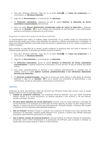 1. Para abrir Windows Defender, haga clic en el botón Inicio       , en Todos los programas y, a
        continuación, en Windows Defender.

     2. Haga clic en Herramientas y, a continuación, en Opciones.

     3. En Detección automática, asegúrese de que la casilla Realizar la detección de forma
        automática (recomendado) esté activada.

     4. Active la casilla Buscar definiciones actualizadas antes de iniciar la detección y, después,
        haga clic en Guardar.       Si se le solicita una contraseña de administrador o una confirmación,
        escriba la contraseña o proporcione la confirmación.


Programar el análisis del equipo con Windows Defender
Le recomendamos que realice un análisis rápido diariamente. En un análisis rápido se comprueban las
ubicaciones del equipo que suelen verse afectadas por spyware o software potencialmente no deseado. Si
desea que Windows Defender compruebe todos los archivos y aplicaciones de su PC, realice o programe un
análisis completo.

Para aumentar la seguridad de su equipo, puede configurar el programa para que quite el spyware y el
software potencialmente no deseado que detecte durante el análisis.

     1. Para abrir Windows Defender, haga clic en el botón Inicio       , en Todos los programas y, a
        continuación, en Windows Defender.

     2. Haga clic en Herramientas y, a continuación, en Opciones.

     3. En Detección automática, active la casilla Realizar la detección de forma automática
        (recomendado) y después seleccione la frecuencia, la hora del día y el tipo de análisis que desea
        realizar.

     4. Para quitar automáticamente el spyware u otro software potencialmente no deseado tras un
        análisis, active la casilla Aplicar acciones predeterminadas a los elementos detectados
        durante una detección.

     5. En Acciones predeterminadas, seleccione la acción que desea aplicar a cada alerta de Windows
        Defender y haga clic en Guardar.         Si se le solicita una contraseña de administrador o una
        confirmación, escriba la contraseña o proporcione la confirmación.


Antivirus

Asegúrese de estar aprovechando todas las opciones que Windows brinda para ayudar a que el equipo
tenga el máximo nivel de seguridad posible.
 • Instale un programa antivirus. Los programas antivirus detectan virus que estén intentando
     obtener acceso a su correo electrónico, su sistema operativo o sus archivos y, de esa manera,
     ayudan a proteger el equipo

 •     No abra datos adjuntos de correo electrónico. Muchos virus se envían adjuntos a mensajes de
       correo electrónico y se propagan en cuanto abre el archivo adjunto. Es mejor no abrir ningún archivo
       adjunto, a menos que sea un archivo que está esperando. Microsoft Outlook y Windows Mail ayudan
       a bloquear archivos adjuntos potencialmente peligrosos.

 •     Use un firewall. Windows Firewall o cualquier otro programa de firewall sirven para alertarlo ante
       amenazas a la seguridad. También puede bloquear virus, gusanos y hackers que intenten descargar
       programas potencialmente peligrosos en el equipo.

 •     Use la última versión de Internet Explorer. Internet Explorer 8 contiene mejoras de seguridad y
       privacidad, como el filtro SmartScreen y la exploración de InPrivate, que lo ayudan a proteger su
       equipo para que pueda explorar la Web con más confianza.
 