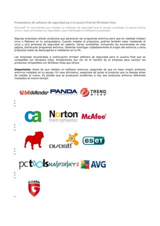 Proveedores de software de seguridad para el usuario final de Windows Vista
Microsoft Te recomienda que instales un software de seguridad que te ayude a proteger el equipo contra
virus y otras amenazas de seguridad y que mantengas el software actualizado.


Algunas empresas utilizan productos que parecieran ser programas antivirus pero que en realidad instalan
virus o Malware en tu computadora. Cuando instalas el programa, podrías también estar instalando el
virus u otra amenaza de seguridad sin saberlo. Varias compañías, incluyendo las enumeradas en esta
página, distribuyen programas antivirus. Deberías invertigar cuidadosamente el origen del antivirus y otros
productos antes de descargarlos e instalarlos en tu PC.

Las empresas enumeradas a continuación brindan software de seguridad para el usuario final que es
compatible con Windows Vista. Simplemente haz clic en el nombre de la empresa para conocer los
productos compatibles con Windows Vista que ofrece

Importante: Antes de que instales un software antivirus, asegúrate de que no haya ningún producto
antivirus instalado en tu equipo. En caso afirmativo, asegúrate de quitar el producto que no deseas antes
de instalar el nuevo. Es posible que se produzcan problemas si hay dos productos antivirus diferentes
instalados al mismo tiempo.

































 