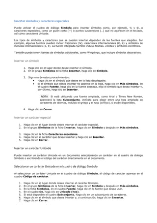 Insertar símbolos y caracteres especiales

Puede utilizar el cuadro de diálogo Símbolo para insertar símbolos como, por ejemplo, ¼ y ©, o
caracteres especiales, como un guión corto (—) o puntos suspensivos (…) que no aparecen en el teclado,
así como caracteres Unicode.

Los tipos de símbolos y caracteres que se pueden insertar dependen de las fuentes que elegidas. Por
ejemplo, algunas fuentes pueden incluir fracciones (¼), caracteres internacionales (Ç, ë) y símbolos de
moneda internacionales (£, ¥). La fuente integrada Symbol incluye flechas, viñetas y símbolos científicos.

También puede tener fuentes de símbolos adicionales, como Wingdings, que incluye símbolos decorativos.


Insertar un símbolo

        1. Haga clic en el lugar donde desee insertar el símbolo.
        2. En el grupo Símbolos de la ficha Insertar, haga clic en Símbolo.

        3. Siga uno de estos procedimientos:
               • Haga clic en el símbolo que desee en la lista desplegable.
               • Si el símbolo que desea insertar no aparece en la lista, haga clic en Más símbolos. En
                  el cuadro Fuente, haga clic en la fuente deseada, elija el símbolo que desea insertar y,
                  por último, haga clic en Insertar.

                       NOTA Si está utilizando una fuente ampliada, como Arial o Times New Roman,
                      aparecerá la lista Subconjunto. Utilícela para elegir entre una lista ampliada de
                      caracteres de idiomas, incluido el griego y el ruso (cirílico), si están disponibles.

        4. Haga clic en Cerrar.


Insertar un carácter especial

   1. Haga clic en el lugar donde desee insertar el carácter especial.
   2. En el grupo Símbolos de la ficha Insertar, haga clic en Símbolo y después en Más símbolos.

   3. Haga clic en la ficha Caracteres especiales.
   4. Haga clic en el carácter que desea insertar y haga clic en Insertar.
   5. Haga clic en Cerrar.


Insertar un carácter Unicode

Puede insertar un carácter Unicode en un documento seleccionando un carácter en el cuadro de diálogo
Símbolo o escribiendo el código del carácter directamente en el documento.


Seleccionar un carácter Unicode en el cuadro de diálogo Símbolo

Al seleccionar un carácter Unicode en el cuadro de diálogo Símbolo, el código de carácter aparece en el
cuadro Código de carácter.

   1.   Haga clic en el lugar donde desee insertar el carácter Unicode.
   2.   En el grupo Símbolos de la ficha Insertar, haga clic en Símbolo y después en Más símbolos.
   3.   En la ficha Símbolos, en el cuadro Fuente, haga clic en la fuente que desea usar.
   4.   En el cuadro De, haga clic en Unicode (hex).
   5.   Si está disponible el cuadro Subconjunto, haga clic en un subconjunto de caracteres.
   6.   Haga clic en el símbolo que desea insertar y, a continuación, haga clic en Insertar.
   7.   Haga clic en Cerrar.
 