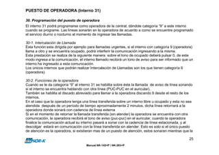 PUESTO DE OPERADORA (Interno 31)

30. Programación del puesto de operadora
El interno 31 podrá programarse como operadora de la central, dándole categoría “9” a este interno
cuando se programe. Las líneas sonarán en la operadora de acuerdo a como se encuentre programado
el servicio diurno o nocturno al momento de ingresar las llamadas.

30-1. Intercalación de Llamada
Esta función esta dirigida por ejemplo para llamadas urgentes, si el interno con categoría 9 (operadora)
llama a otro y se encuentra ocupado, podrá interferir la comunicación ingresando a la misma.
Esta prestación se realiza de la siguiente manera: sobre el tono de ocupado deberá pulsar 0, de este
modo ingresa a la comunicación, el interno llamado recibirá un tono de aviso para ser informado que un
interno ha ingresado a esta comunicación.
Los únicos internos que podrán realizar Intercalación de Llamadas son los que tienen categoría 9
(operadora).

30-2. Funciones de la operadora
Cuando se le da categoría “9” al interno 31 se habilita sobre éste la llamada de aviso de línea sonando
si el interno se encuentra hablando con otra línea (PUC-PUC en el auricular).
También se habilita el discado abreviado para llamar a la operadora discando 9 desde el resto de los
internos.
En el caso que la operadora tenga una línea transferida sobre un interno libre u ocupado y esta no sea
atendida después de un período de tiempo aproximadamente 2 minutos, dicha línea retornará a la
operadora donde sonará con cadencia de línea externa
Si en el momento de retornar la llamada transferida (sin atender) la operadora se encuentra con otra
comunicación, la operadora recibirá el tono de aviso (puc-puc) en el auricular, cuando la operadora
finalice la comunicación actual su interno pasará a sonar con la cadencia de línea estacionada, y al
descolgar estará en comunicación con la línea transferida sin atender. Esto es solo si el único puesto
de atención es la operadora, si existieran mas de un puesto de atención, estos sonaran mientras que la

                                                                                                     25
                                     Manual NK-142+P / NK-283+P
 