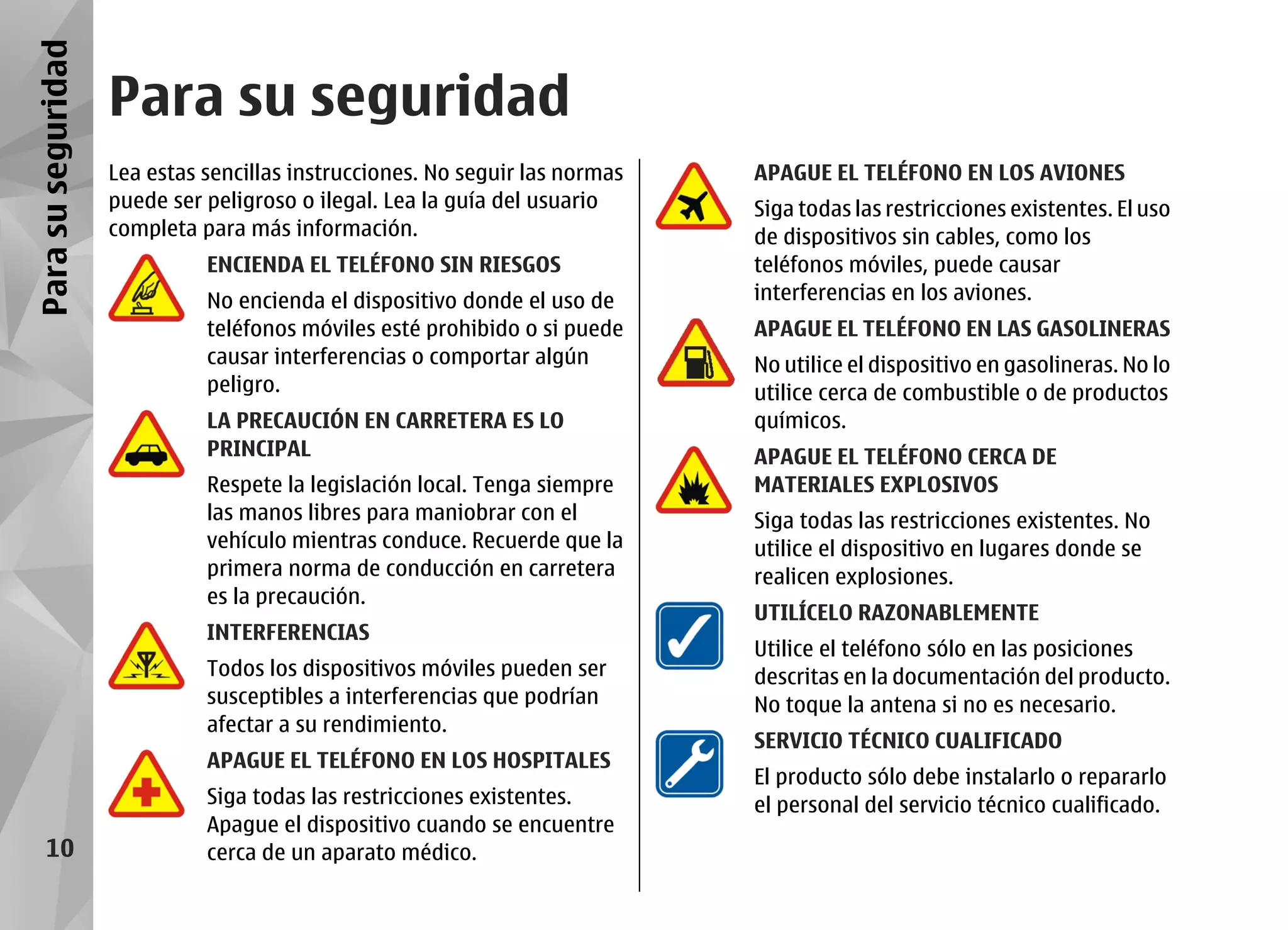 Para su seguridad
                    Para su seguridad
                    Lea estas sencillas instrucciones. No seguir las normas   APAGUE EL TELÉFONO EN LOS AVIONES
                    puede ser peligroso o ilegal. Lea la guía del usuario     Siga todas las restricciones existentes. El uso
                    completa para más información.                            de dispositivos sin cables, como los
                              ENCIENDA EL TELÉFONO SIN RIESGOS                teléfonos móviles, puede causar
                              No encienda el dispositivo donde el uso de      interferencias en los aviones.
                              teléfonos móviles esté prohibido o si puede     APAGUE EL TELÉFONO EN LAS GASOLINERAS
                              causar interferencias o comportar algún         No utilice el dispositivo en gasolineras. No lo
                              peligro.                                        utilice cerca de combustible o de productos
                              LA PRECAUCIÓN EN CARRETERA ES LO                químicos.
                              PRINCIPAL                                       APAGUE EL TELÉFONO CERCA DE
                              Respete la legislación local. Tenga siempre     MATERIALES EXPLOSIVOS
                              las manos libres para maniobrar con el          Siga todas las restricciones existentes. No
                              vehículo mientras conduce. Recuerde que la      utilice el dispositivo en lugares donde se
                              primera norma de conducción en carretera        realicen explosiones.
                              es la precaución.
                                                                              UTILÍCELO RAZONABLEMENTE
                              INTERFERENCIAS
                                                                              Utilice el teléfono sólo en las posiciones
                              Todos los dispositivos móviles pueden ser       descritas en la documentación del producto.
                              susceptibles a interferencias que podrían       No toque la antena si no es necesario.
                              afectar a su rendimiento.
                                                                              SERVICIO TÉCNICO CUALIFICADO
                              APAGUE EL TELÉFONO EN LOS HOSPITALES
                                                                              El producto sólo debe instalarlo o repararlo
                              Siga todas las restricciones existentes.        el personal del servicio técnico cualificado.
                              Apague el dispositivo cuando se encuentre
     10                       cerca de un aparato médico.
 