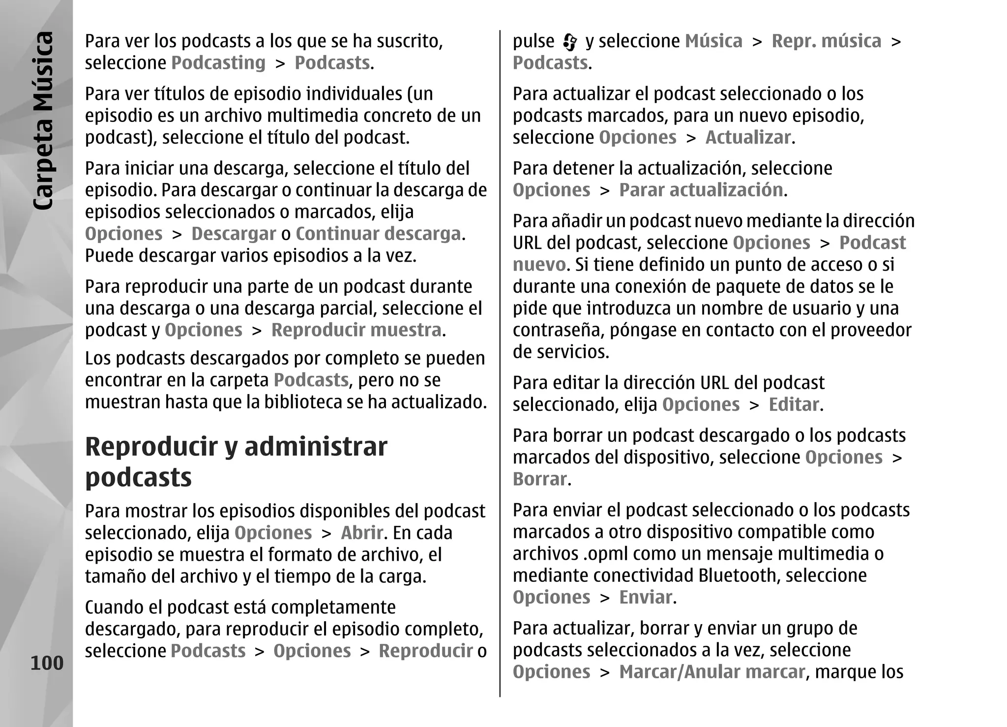 Carpeta Música   Para ver los podcasts a los que se ha suscrito,       pulse   y seleccione Música > Repr. música >
                 seleccione Podcasting > Podcasts.                     Podcasts.
                 Para ver títulos de episodio individuales (un         Para actualizar el podcast seleccionado o los
                 episodio es un archivo multimedia concreto de un      podcasts marcados, para un nuevo episodio,
                 podcast), seleccione el título del podcast.           seleccione Opciones > Actualizar.
                 Para iniciar una descarga, seleccione el título del   Para detener la actualización, seleccione
                 episodio. Para descargar o continuar la descarga de   Opciones > Parar actualización.
                 episodios seleccionados o marcados, elija
                                                                       Para añadir un podcast nuevo mediante la dirección
                 Opciones > Descargar o Continuar descarga.            URL del podcast, seleccione Opciones > Podcast
                 Puede descargar varios episodios a la vez.            nuevo. Si tiene definido un punto de acceso o si
                 Para reproducir una parte de un podcast durante       durante una conexión de paquete de datos se le
                 una descarga o una descarga parcial, seleccione el    pide que introduzca un nombre de usuario y una
                 podcast y Opciones > Reproducir muestra.              contraseña, póngase en contacto con el proveedor
                 Los podcasts descargados por completo se pueden       de servicios.
                 encontrar en la carpeta Podcasts, pero no se          Para editar la dirección URL del podcast
                 muestran hasta que la biblioteca se ha actualizado.   seleccionado, elija Opciones > Editar.
                                                                       Para borrar un podcast descargado o los podcasts
                 Reproducir y administrar                              marcados del dispositivo, seleccione Opciones >
                 podcasts                                              Borrar.
                 Para mostrar los episodios disponibles del podcast    Para enviar el podcast seleccionado o los podcasts
                 seleccionado, elija Opciones > Abrir. En cada         marcados a otro dispositivo compatible como
                 episodio se muestra el formato de archivo, el         archivos .opml como un mensaje multimedia o
                 tamaño del archivo y el tiempo de la carga.           mediante conectividad Bluetooth, seleccione
                                                                       Opciones > Enviar.
                 Cuando el podcast está completamente
                 descargado, para reproducir el episodio completo,     Para actualizar, borrar y enviar un grupo de
                 seleccione Podcasts > Opciones > Reproducir o         podcasts seleccionados a la vez, seleccione
  100                                                                  Opciones > Marcar/Anular marcar, marque los
 