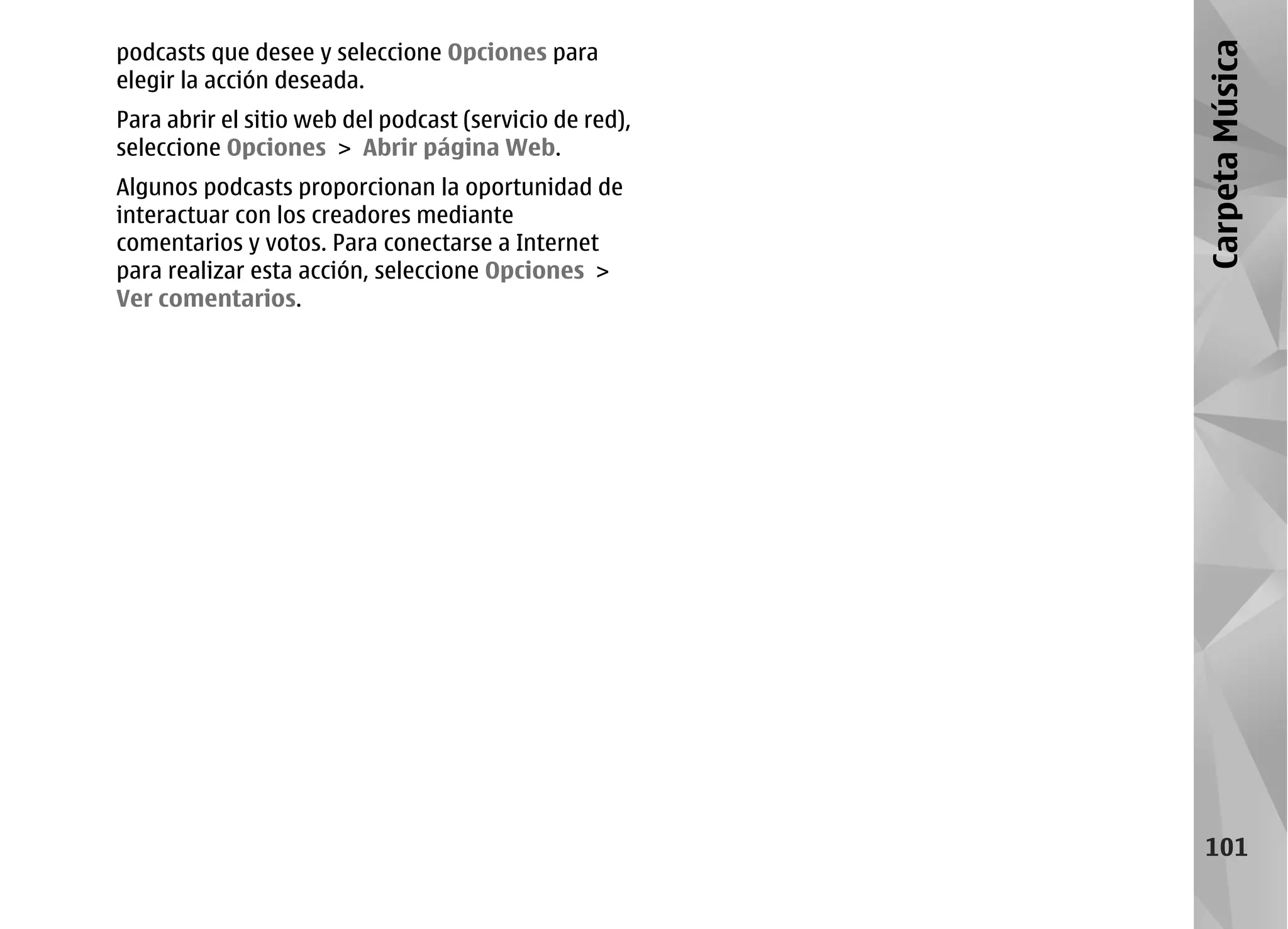 podcasts que desee y seleccione Opciones para




                                                         Carpeta Música
elegir la acción deseada.
Para abrir el sitio web del podcast (servicio de red),
seleccione Opciones > Abrir página Web.
Algunos podcasts proporcionan la oportunidad de
interactuar con los creadores mediante
comentarios y votos. Para conectarse a Internet
para realizar esta acción, seleccione Opciones >
Ver comentarios.




                                                          101
 