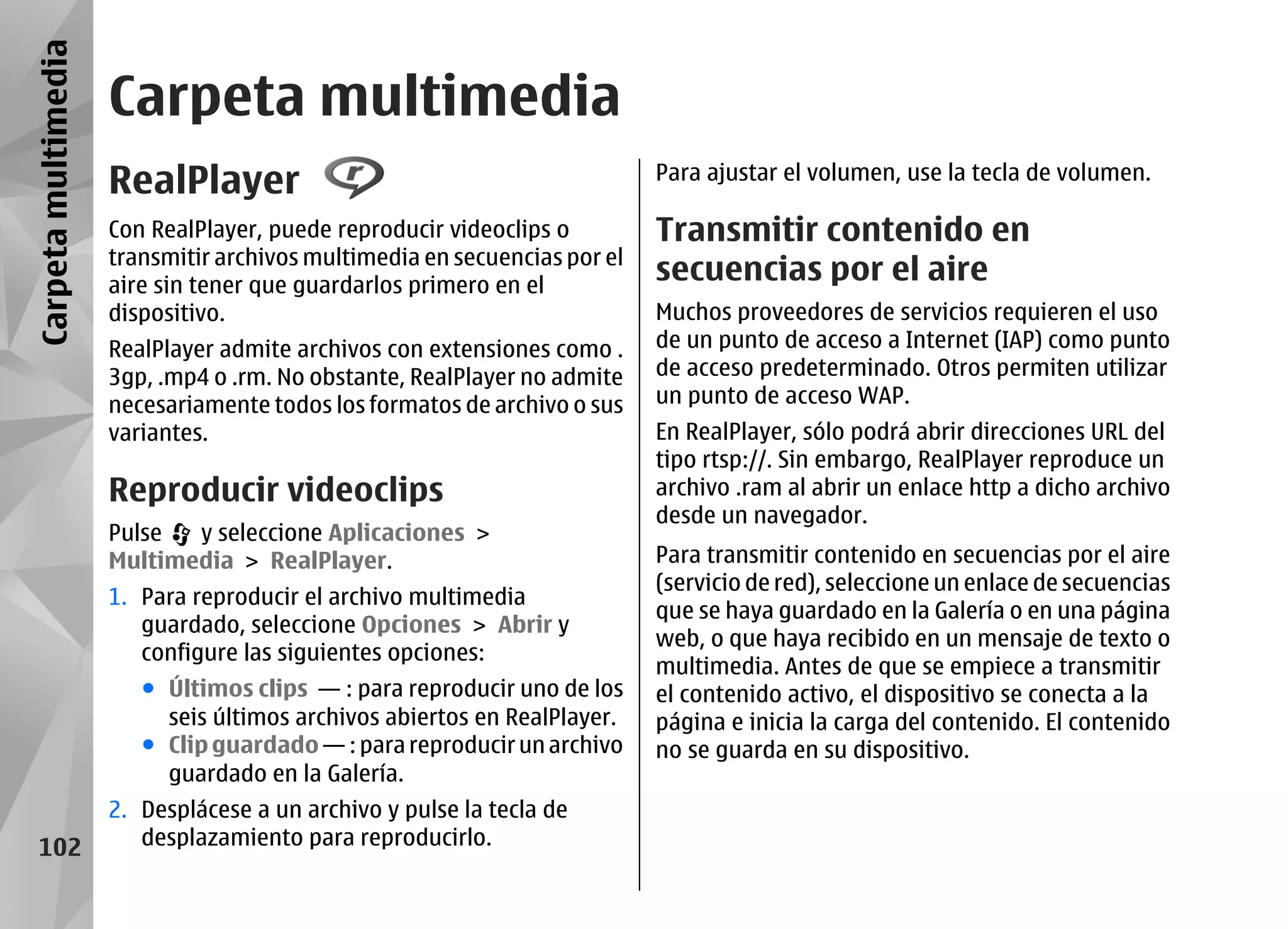 Carpeta multimedia
                     Carpeta multimedia
                     RealPlayer                                            Para ajustar el volumen, use la tecla de volumen.

                     Con RealPlayer, puede reproducir videoclips o         Transmitir contenido en
                     transmitir archivos multimedia en secuencias por el
                     aire sin tener que guardarlos primero en el
                                                                           secuencias por el aire
                     dispositivo.                                          Muchos proveedores de servicios requieren el uso
                     RealPlayer admite archivos con extensiones como .     de un punto de acceso a Internet (IAP) como punto
                     3gp, .mp4 o .rm. No obstante, RealPlayer no admite    de acceso predeterminado. Otros permiten utilizar
                     necesariamente todos los formatos de archivo o sus    un punto de acceso WAP.
                     variantes.                                            En RealPlayer, sólo podrá abrir direcciones URL del
                                                                           tipo rtsp://. Sin embargo, RealPlayer reproduce un
                     Reproducir videoclips                                 archivo .ram al abrir un enlace http a dicho archivo
                                                                           desde un navegador.
                     Pulse  y seleccione Aplicaciones >
                     Multimedia > RealPlayer.                              Para transmitir contenido en secuencias por el aire
                                                                           (servicio de red), seleccione un enlace de secuencias
                     1. Para reproducir el archivo multimedia
                                                                           que se haya guardado en la Galería o en una página
                        guardado, seleccione Opciones > Abrir y
                                                                           web, o que haya recibido en un mensaje de texto o
                        configure las siguientes opciones:
                                                                           multimedia. Antes de que se empiece a transmitir
                        ● Últimos clips — : para reproducir uno de los     el contenido activo, el dispositivo se conecta a la
                          seis últimos archivos abiertos en RealPlayer.    página e inicia la carga del contenido. El contenido
                        ● Clip guardado — : para reproducir un archivo     no se guarda en su dispositivo.
                          guardado en la Galería.
                     2. Desplácese a un archivo y pulse la tecla de
   102                  desplazamiento para reproducirlo.
 