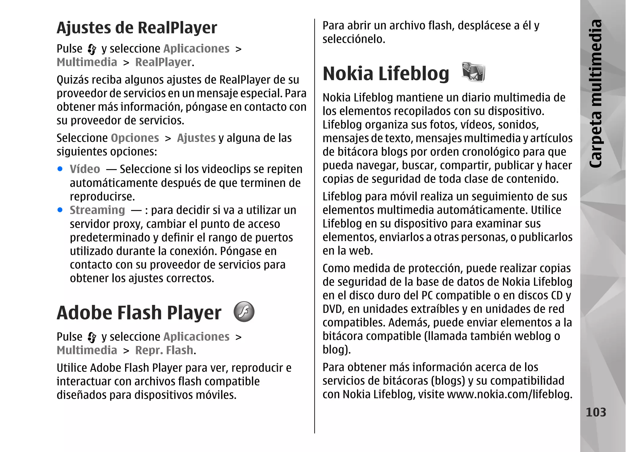Ajustes de RealPlayer                                 Para abrir un archivo flash, desplácese a él y




                                                                                                             Carpeta multimedia
                                                      selecciónelo.
Pulse  y seleccione Aplicaciones >
Multimedia > RealPlayer.
Quizás reciba algunos ajustes de RealPlayer de su     Nokia Lifeblog
proveedor de servicios en un mensaje especial. Para   Nokia Lifeblog mantiene un diario multimedia de
obtener más información, póngase en contacto con      los elementos recopilados con su dispositivo.
su proveedor de servicios.                            Lifeblog organiza sus fotos, vídeos, sonidos,
Seleccione Opciones > Ajustes y alguna de las         mensajes de texto, mensajes multimedia y artículos
siguientes opciones:                                  de bitácora blogs por orden cronológico para que
● Vídeo — Seleccione si los videoclips se repiten     pueda navegar, buscar, compartir, publicar y hacer
  automáticamente después de que terminen de          copias de seguridad de toda clase de contenido.
  reproducirse.                                       Lifeblog para móvil realiza un seguimiento de sus
● Streaming — : para decidir si va a utilizar un      elementos multimedia automáticamente. Utilice
  servidor proxy, cambiar el punto de acceso          Lifeblog en su dispositivo para examinar sus
  predeterminado y definir el rango de puertos        elementos, enviarlos a otras personas, o publicarlos
  utilizado durante la conexión. Póngase en           en la web.
  contacto con su proveedor de servicios para         Como medida de protección, puede realizar copias
  obtener los ajustes correctos.                      de seguridad de la base de datos de Nokia Lifeblog
                                                      en el disco duro del PC compatible o en discos CD y
Adobe Flash Player                                    DVD, en unidades extraíbles y en unidades de red
                                                      compatibles. Además, puede enviar elementos a la
Pulse  y seleccione Aplicaciones >                    bitácora compatible (llamada también weblog o
Multimedia > Repr. Flash.                             blog).
Utilice Adobe Flash Player para ver, reproducir e     Para obtener más información acerca de los
interactuar con archivos flash compatible             servicios de bitácoras (blogs) y su compatibilidad
diseñados para dispositivos móviles.                  con Nokia Lifeblog, visite www.nokia.com/lifeblog.
                                                                                                               103
 