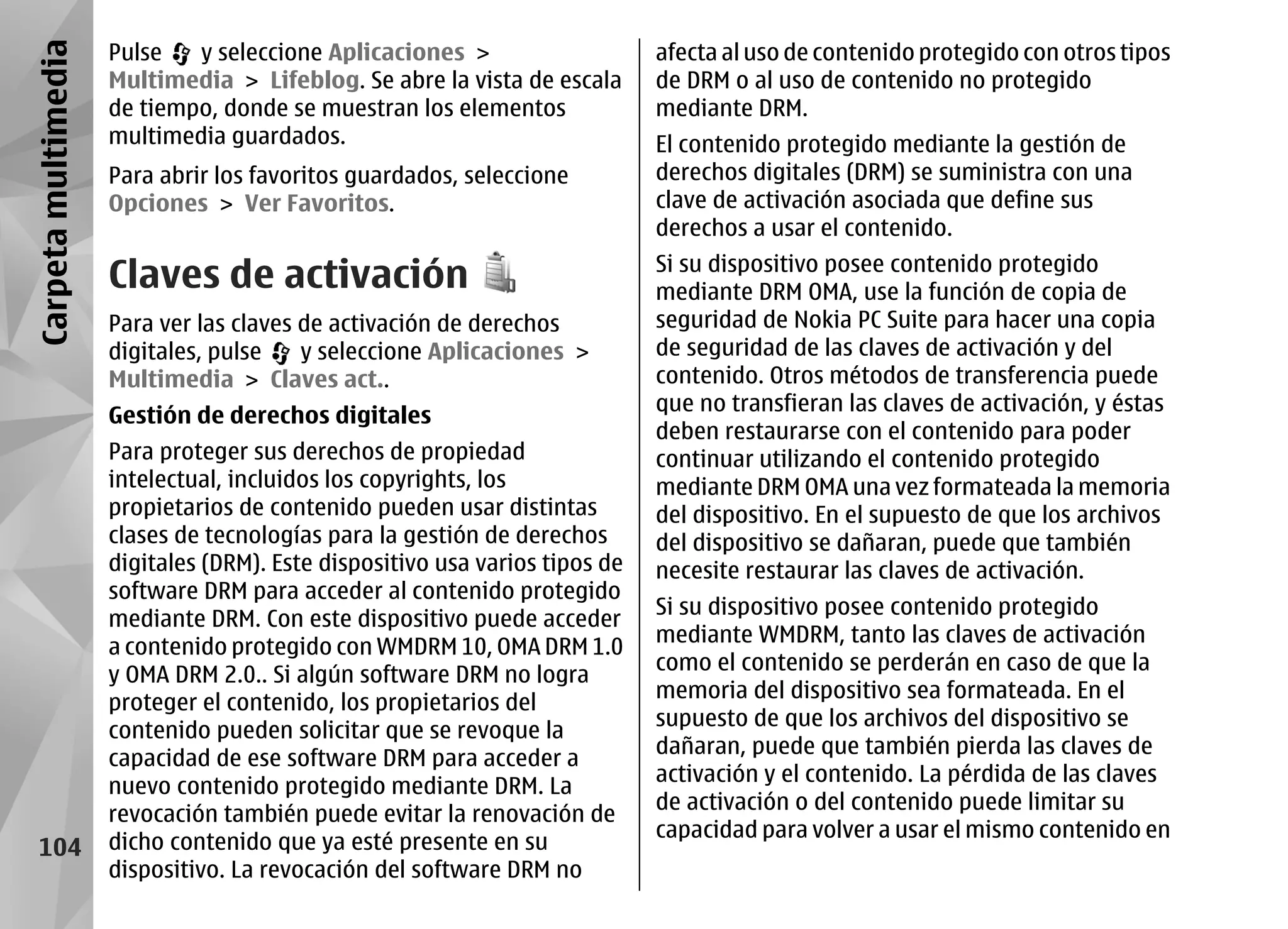 Carpeta multimedia   Pulse   y seleccione Aplicaciones >                     afecta al uso de contenido protegido con otros tipos
                     Multimedia > Lifeblog. Se abre la vista de escala       de DRM o al uso de contenido no protegido
                     de tiempo, donde se muestran los elementos              mediante DRM.
                     multimedia guardados.                                   El contenido protegido mediante la gestión de
                     Para abrir los favoritos guardados, seleccione          derechos digitales (DRM) se suministra con una
                     Opciones > Ver Favoritos.                               clave de activación asociada que define sus
                                                                             derechos a usar el contenido.

                     Claves de activación                                    Si su dispositivo posee contenido protegido
                                                                             mediante DRM OMA, use la función de copia de
                     Para ver las claves de activación de derechos           seguridad de Nokia PC Suite para hacer una copia
                     digitales, pulse    y seleccione Aplicaciones >         de seguridad de las claves de activación y del
                     Multimedia > Claves act..                               contenido. Otros métodos de transferencia puede
                                                                             que no transfieran las claves de activación, y éstas
                     Gestión de derechos digitales
                                                                             deben restaurarse con el contenido para poder
                     Para proteger sus derechos de propiedad                 continuar utilizando el contenido protegido
                     intelectual, incluidos los copyrights, los              mediante DRM OMA una vez formateada la memoria
                     propietarios de contenido pueden usar distintas         del dispositivo. En el supuesto de que los archivos
                     clases de tecnologías para la gestión de derechos       del dispositivo se dañaran, puede que también
                     digitales (DRM). Este dispositivo usa varios tipos de   necesite restaurar las claves de activación.
                     software DRM para acceder al contenido protegido
                                                                             Si su dispositivo posee contenido protegido
                     mediante DRM. Con este dispositivo puede acceder
                                                                             mediante WMDRM, tanto las claves de activación
                     a contenido protegido con WMDRM 10, OMA DRM 1.0
                                                                             como el contenido se perderán en caso de que la
                     y OMA DRM 2.0.. Si algún software DRM no logra
                                                                             memoria del dispositivo sea formateada. En el
                     proteger el contenido, los propietarios del
                                                                             supuesto de que los archivos del dispositivo se
                     contenido pueden solicitar que se revoque la
                                                                             dañaran, puede que también pierda las claves de
                     capacidad de ese software DRM para acceder a
                                                                             activación y el contenido. La pérdida de las claves
                     nuevo contenido protegido mediante DRM. La
                                                                             de activación o del contenido puede limitar su
                     revocación también puede evitar la renovación de
                                                                             capacidad para volver a usar el mismo contenido en
   104               dicho contenido que ya esté presente en su
                     dispositivo. La revocación del software DRM no
 