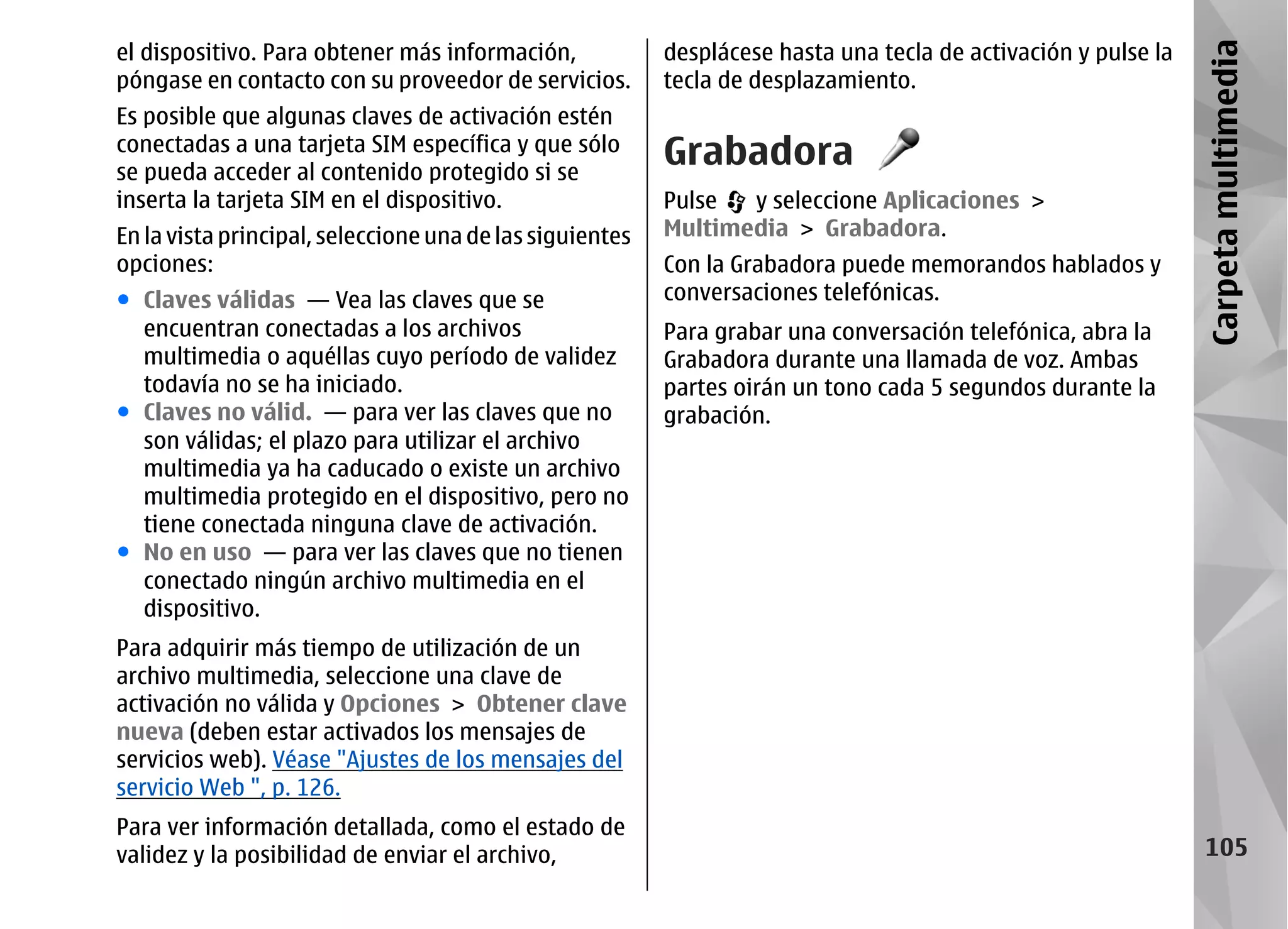 el dispositivo. Para obtener más información,             desplácese hasta una tecla de activación y pulse la




                                                                                                                Carpeta multimedia
póngase en contacto con su proveedor de servicios.        tecla de desplazamiento.
Es posible que algunas claves de activación estén
conectadas a una tarjeta SIM específica y que sólo
se pueda acceder al contenido protegido si se
                                                          Grabadora
inserta la tarjeta SIM en el dispositivo.                 Pulse  y seleccione Aplicaciones >
En la vista principal, seleccione una de las siguientes   Multimedia > Grabadora.
opciones:                                                 Con la Grabadora puede memorandos hablados y
● Claves válidas — Vea las claves que se                  conversaciones telefónicas.
  encuentran conectadas a los archivos                    Para grabar una conversación telefónica, abra la
  multimedia o aquéllas cuyo período de validez           Grabadora durante una llamada de voz. Ambas
  todavía no se ha iniciado.                              partes oirán un tono cada 5 segundos durante la
● Claves no válid. — para ver las claves que no           grabación.
  son válidas; el plazo para utilizar el archivo
  multimedia ya ha caducado o existe un archivo
  multimedia protegido en el dispositivo, pero no
  tiene conectada ninguna clave de activación.
● No en uso — para ver las claves que no tienen
  conectado ningún archivo multimedia en el
  dispositivo.
Para adquirir más tiempo de utilización de un
archivo multimedia, seleccione una clave de
activación no válida y Opciones > Obtener clave
nueva (deben estar activados los mensajes de
servicios web). Véase "Ajustes de los mensajes del
servicio Web ", p. 126.
Para ver información detallada, como el estado de
validez y la posibilidad de enviar el archivo,                                                                    105
 
