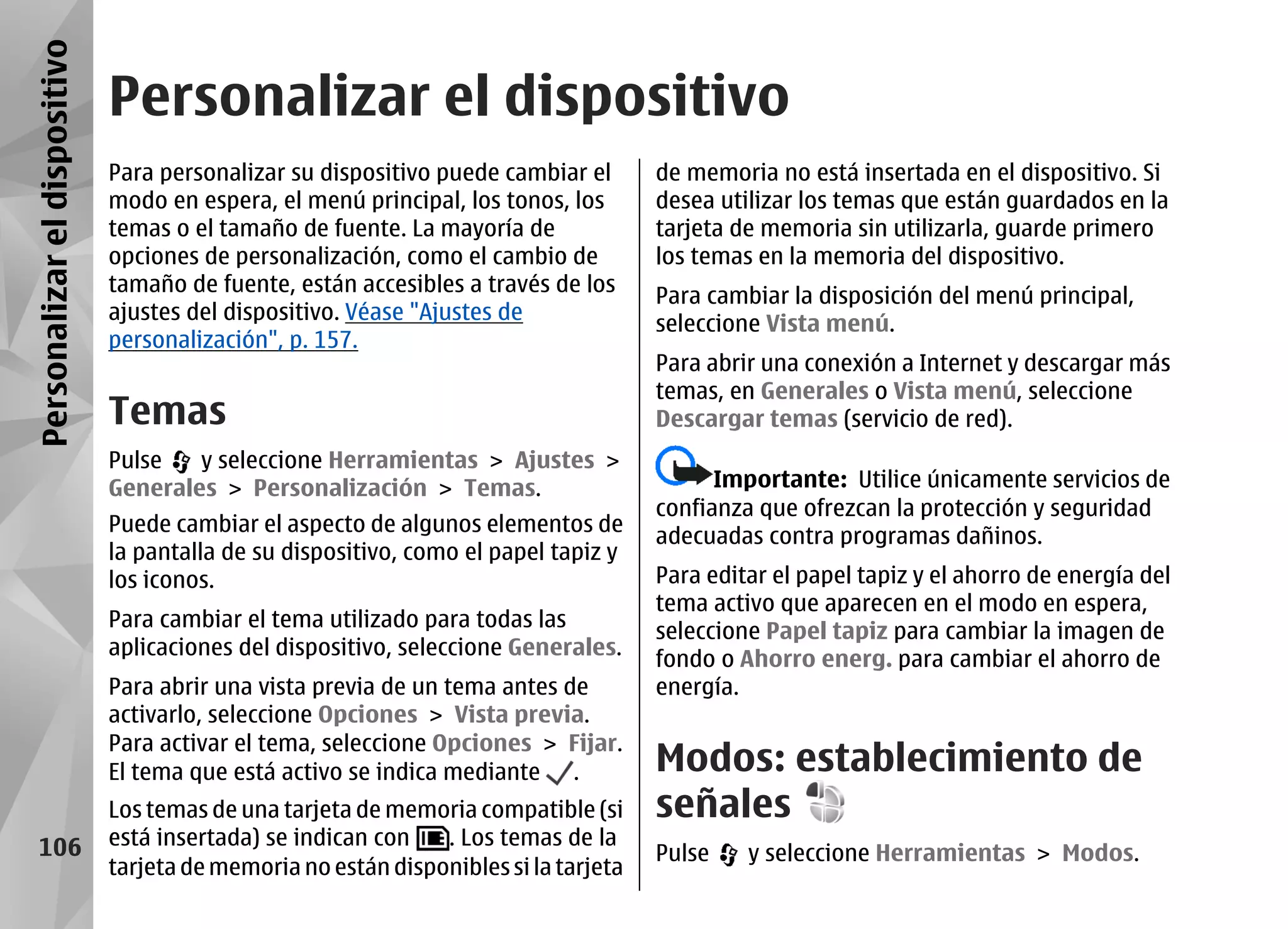 Personalizar el dispositivo
                              Personalizar el dispositivo
                              Para personalizar su dispositivo puede cambiar el       de memoria no está insertada en el dispositivo. Si
                              modo en espera, el menú principal, los tonos, los       desea utilizar los temas que están guardados en la
                              temas o el tamaño de fuente. La mayoría de              tarjeta de memoria sin utilizarla, guarde primero
                              opciones de personalización, como el cambio de          los temas en la memoria del dispositivo.
                              tamaño de fuente, están accesibles a través de los
                                                                                      Para cambiar la disposición del menú principal,
                              ajustes del dispositivo. Véase "Ajustes de
                                                                                      seleccione Vista menú.
                              personalización", p. 157.
                                                                                      Para abrir una conexión a Internet y descargar más
                                                                                      temas, en Generales o Vista menú, seleccione
                              Temas                                                   Descargar temas (servicio de red).
                              Pulse   y seleccione Herramientas > Ajustes >
                              Generales > Personalización > Temas.                          Importante: Utilice únicamente servicios de
                                                                                      confianza que ofrezcan la protección y seguridad
                              Puede cambiar el aspecto de algunos elementos de
                                                                                      adecuadas contra programas dañinos.
                              la pantalla de su dispositivo, como el papel tapiz y
                              los iconos.                                             Para editar el papel tapiz y el ahorro de energía del
                                                                                      tema activo que aparecen en el modo en espera,
                              Para cambiar el tema utilizado para todas las
                                                                                      seleccione Papel tapiz para cambiar la imagen de
                              aplicaciones del dispositivo, seleccione Generales.
                                                                                      fondo o Ahorro energ. para cambiar el ahorro de
                              Para abrir una vista previa de un tema antes de         energía.
                              activarlo, seleccione Opciones > Vista previa.
                              Para activar el tema, seleccione Opciones > Fijar.
                              El tema que está activo se indica mediante .            Modos: establecimiento de
                              Los temas de una tarjeta de memoria compatible (si      señales
     106                      está insertada) se indican con   . Los temas de la
                                                                                      Pulse    y seleccione Herramientas > Modos.
                              tarjeta de memoria no están disponibles si la tarjeta
 