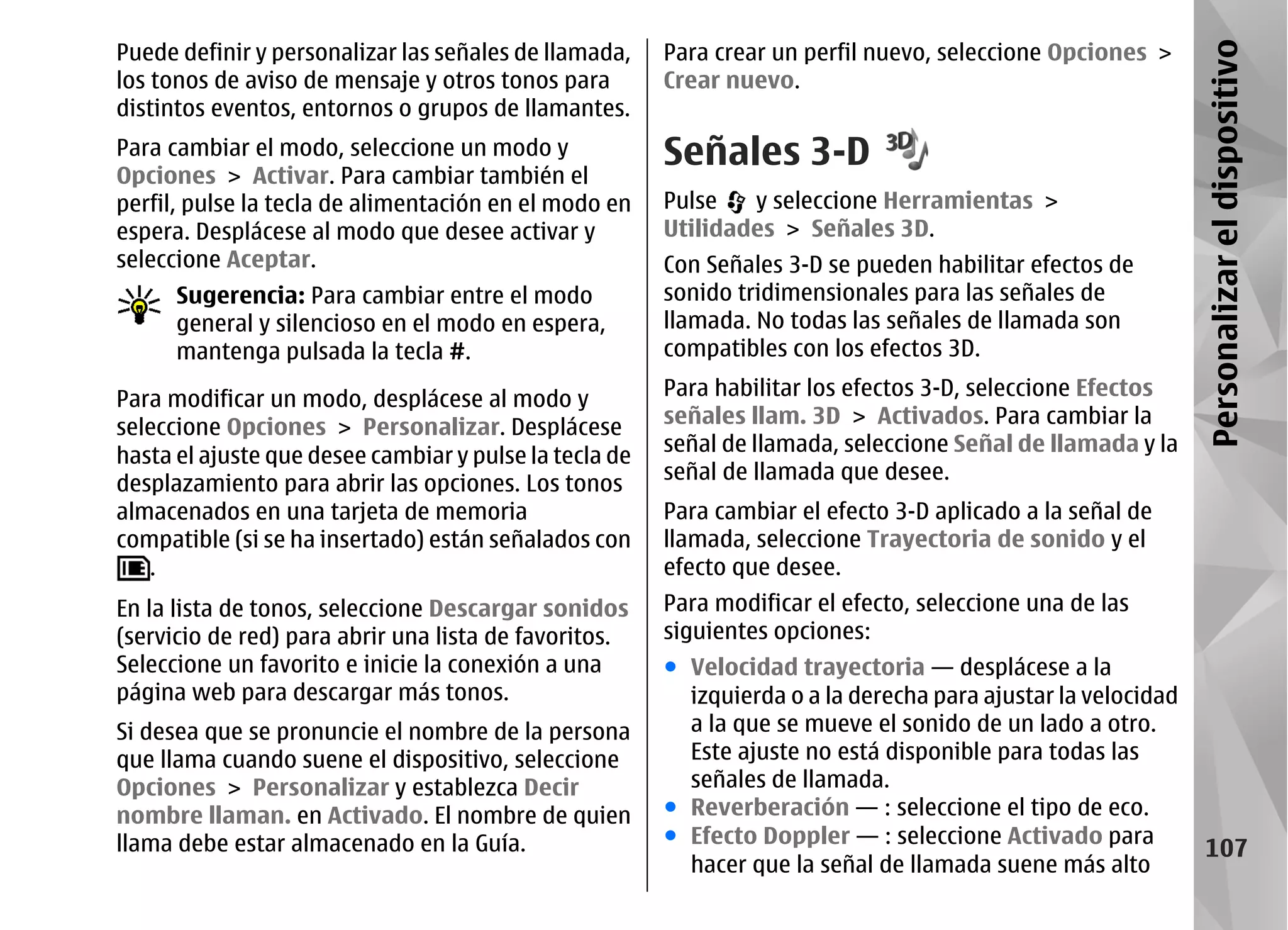 Puede definir y personalizar las señales de llamada,    Para crear un perfil nuevo, seleccione Opciones >




                                                                                                               Personalizar el dispositivo
los tonos de aviso de mensaje y otros tonos para        Crear nuevo.
distintos eventos, entornos o grupos de llamantes.
Para cambiar el modo, seleccione un modo y
Opciones > Activar. Para cambiar también el
                                                        Señales 3-D
perfil, pulse la tecla de alimentación en el modo en    Pulse   y seleccione Herramientas >
espera. Desplácese al modo que desee activar y          Utilidades > Señales 3D.
seleccione Aceptar.                                     Con Señales 3-D se pueden habilitar efectos de
      Sugerencia: Para cambiar entre el modo            sonido tridimensionales para las señales de
      general y silencioso en el modo en espera,        llamada. No todas las señales de llamada son
      mantenga pulsada la tecla #.                      compatibles con los efectos 3D.

Para modificar un modo, desplácese al modo y            Para habilitar los efectos 3-D, seleccione Efectos
seleccione Opciones > Personalizar. Desplácese          señales llam. 3D > Activados. Para cambiar la
                                                        señal de llamada, seleccione Señal de llamada y la
hasta el ajuste que desee cambiar y pulse la tecla de
                                                        señal de llamada que desee.
desplazamiento para abrir las opciones. Los tonos
almacenados en una tarjeta de memoria                   Para cambiar el efecto 3-D aplicado a la señal de
compatible (si se ha insertado) están señalados con     llamada, seleccione Trayectoria de sonido y el
   .                                                    efecto que desee.
En la lista de tonos, seleccione Descargar sonidos      Para modificar el efecto, seleccione una de las
(servicio de red) para abrir una lista de favoritos.    siguientes opciones:
Seleccione un favorito e inicie la conexión a una       ● Velocidad trayectoria — desplácese a la
página web para descargar más tonos.                      izquierda o a la derecha para ajustar la velocidad
Si desea que se pronuncie el nombre de la persona         a la que se mueve el sonido de un lado a otro.
que llama cuando suene el dispositivo, seleccione         Este ajuste no está disponible para todas las
Opciones > Personalizar y establezca Decir                señales de llamada.
nombre llaman. en Activado. El nombre de quien          ● Reverberación — : seleccione el tipo de eco.
llama debe estar almacenado en la Guía.                 ● Efecto Doppler — : seleccione Activado para
                                                                                                                  107
                                                          hacer que la señal de llamada suene más alto
 