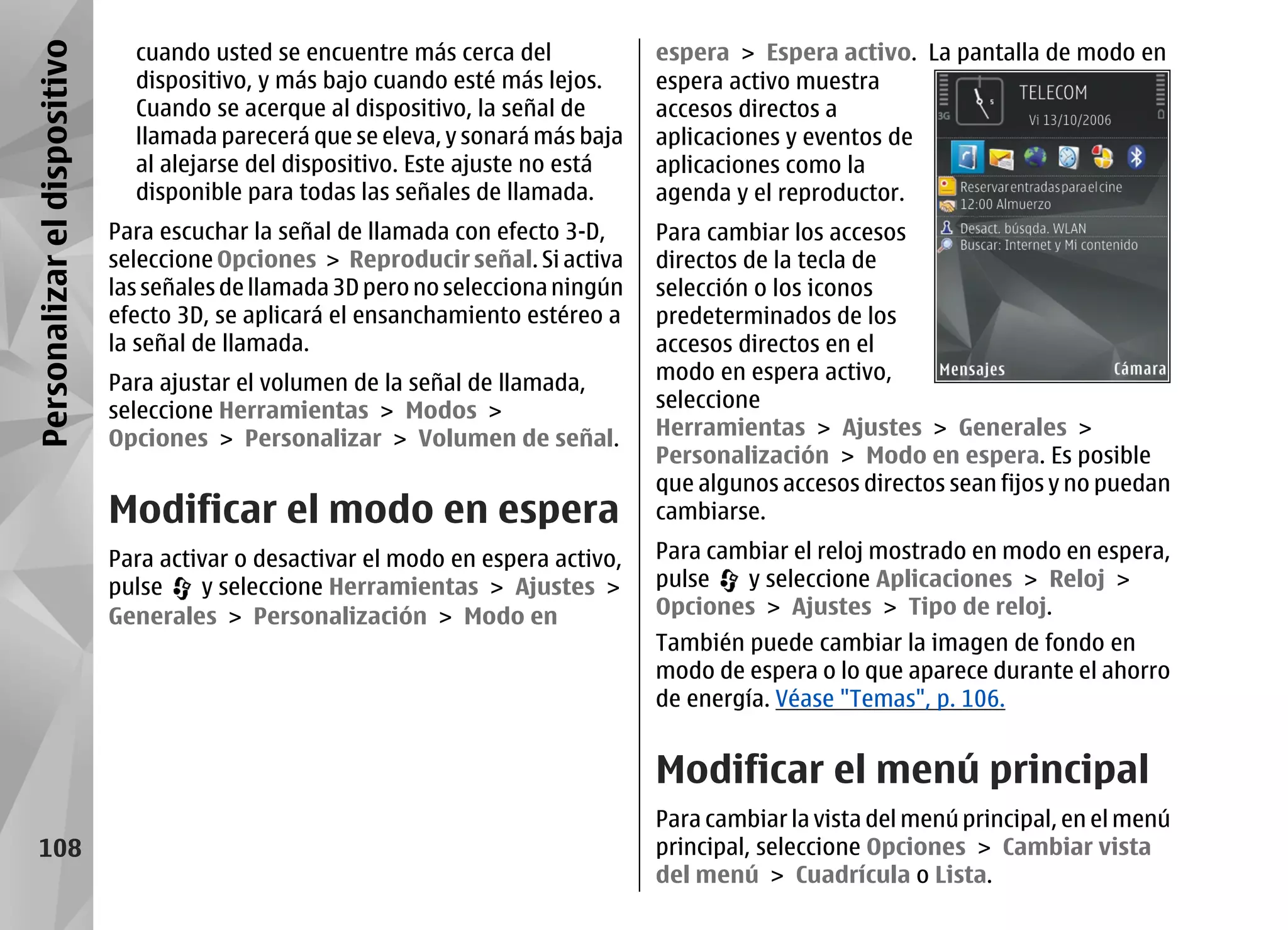 Personalizar el dispositivo     cuando usted se encuentre más cerca del             espera > Espera activo. La pantalla de modo en
                                dispositivo, y más bajo cuando esté más lejos.      espera activo muestra
                                Cuando se acerque al dispositivo, la señal de       accesos directos a
                                llamada parecerá que se eleva, y sonará más baja    aplicaciones y eventos de
                                al alejarse del dispositivo. Este ajuste no está    aplicaciones como la
                                disponible para todas las señales de llamada.       agenda y el reproductor.
                              Para escuchar la señal de llamada con efecto 3-D,     Para cambiar los accesos
                              seleccione Opciones > Reproducir señal. Si activa     directos de la tecla de
                              las señales de llamada 3D pero no selecciona ningún   selección o los iconos
                              efecto 3D, se aplicará el ensanchamiento estéreo a    predeterminados de los
                              la señal de llamada.                                  accesos directos en el
                              Para ajustar el volumen de la señal de llamada,       modo en espera activo,
                              seleccione Herramientas > Modos >                     seleccione
                              Opciones > Personalizar > Volumen de señal.           Herramientas > Ajustes > Generales >
                                                                                    Personalización > Modo en espera. Es posible
                                                                                    que algunos accesos directos sean fijos y no puedan
                              Modificar el modo en espera                           cambiarse.

                              Para activar o desactivar el modo en espera activo,   Para cambiar el reloj mostrado en modo en espera,
                              pulse    y seleccione Herramientas > Ajustes >        pulse   y seleccione Aplicaciones > Reloj >
                              Generales > Personalización > Modo en                 Opciones > Ajustes > Tipo de reloj.
                                                                                    También puede cambiar la imagen de fondo en
                                                                                    modo de espera o lo que aparece durante el ahorro
                                                                                    de energía. Véase "Temas", p. 106.


                                                                                    Modificar el menú principal
                                                                                    Para cambiar la vista del menú principal, en el menú
     108                                                                            principal, seleccione Opciones > Cambiar vista
                                                                                    del menú > Cuadrícula o Lista.
 