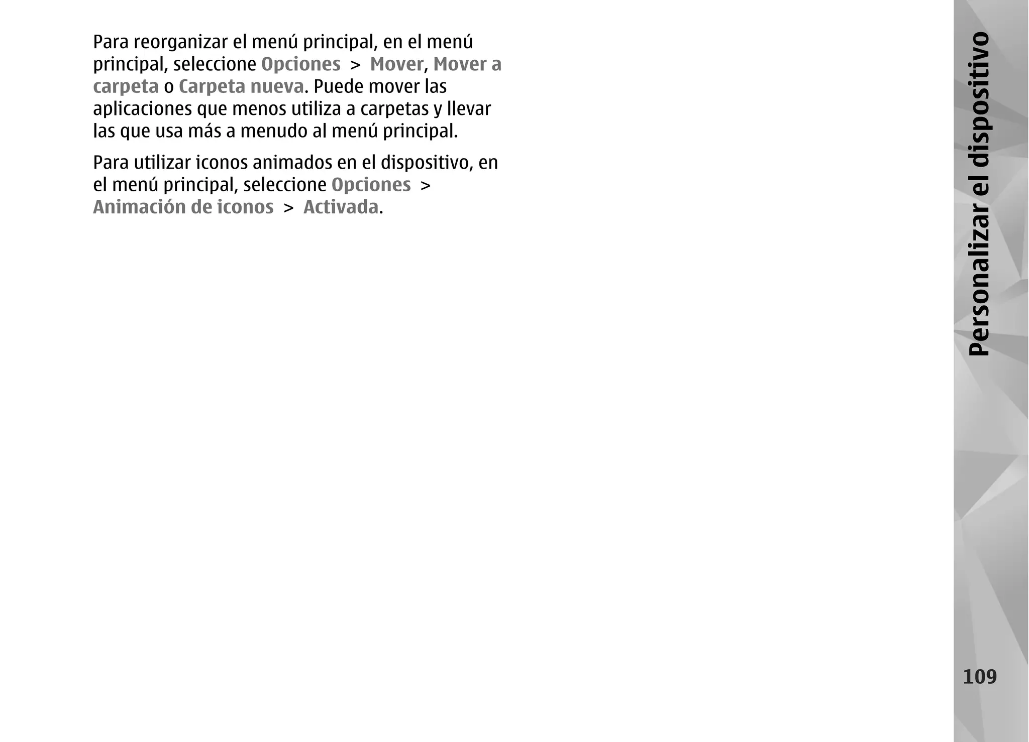 Para reorganizar el menú principal, en el menú




                                                      Personalizar el dispositivo
principal, seleccione Opciones > Mover, Mover a
carpeta o Carpeta nueva. Puede mover las
aplicaciones que menos utiliza a carpetas y llevar
las que usa más a menudo al menú principal.
Para utilizar iconos animados en el dispositivo, en
el menú principal, seleccione Opciones >
Animación de iconos > Activada.




                                                         109
 