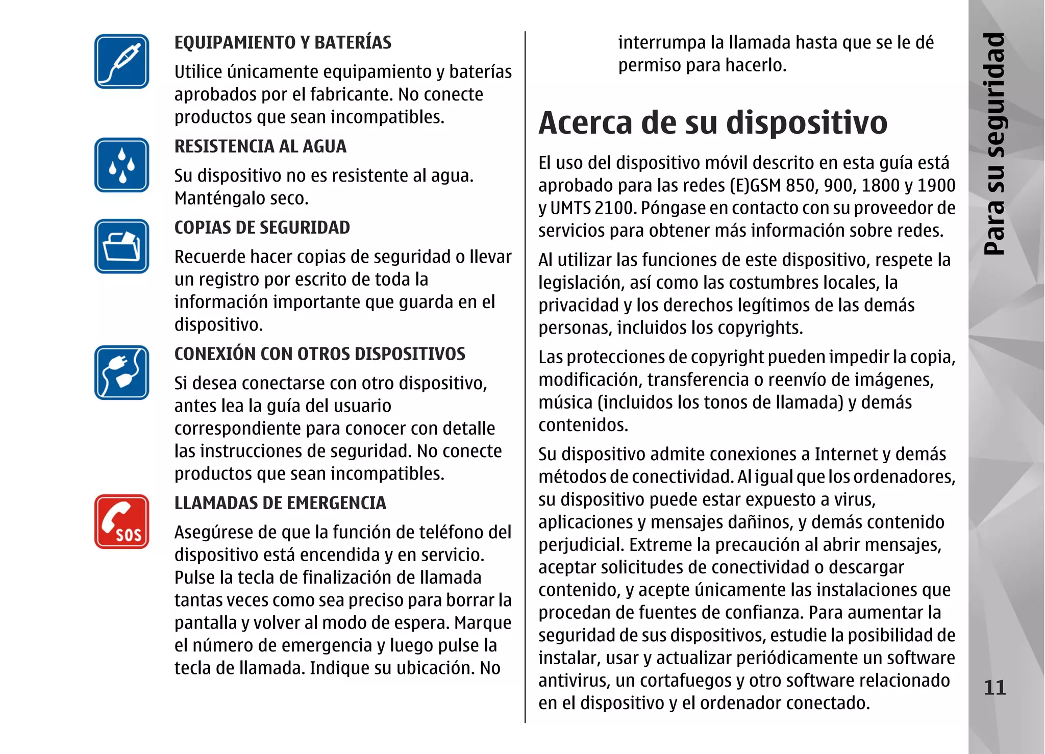 EQUIPAMIENTO Y BATERÍAS                                   interrumpa la llamada hasta que se le dé




                                                                                                           Para su seguridad
Utilice únicamente equipamiento y baterías                permiso para hacerlo.
aprobados por el fabricante. No conecte
productos que sean incompatibles.
                                               Acerca de su dispositivo
RESISTENCIA AL AGUA
                                               El uso del dispositivo móvil descrito en esta guía está
Su dispositivo no es resistente al agua.
                                               aprobado para las redes (E)GSM 850, 900, 1800 y 1900
Manténgalo seco.
                                               y UMTS 2100. Póngase en contacto con su proveedor de
COPIAS DE SEGURIDAD                            servicios para obtener más información sobre redes.
Recuerde hacer copias de seguridad o llevar    Al utilizar las funciones de este dispositivo, respete la
un registro por escrito de toda la             legislación, así como las costumbres locales, la
información importante que guarda en el        privacidad y los derechos legítimos de las demás
dispositivo.                                   personas, incluidos los copyrights.
CONEXIÓN CON OTROS DISPOSITIVOS                Las protecciones de copyright pueden impedir la copia,
Si desea conectarse con otro dispositivo,      modificación, transferencia o reenvío de imágenes,
antes lea la guía del usuario                  música (incluidos los tonos de llamada) y demás
correspondiente para conocer con detalle       contenidos.
las instrucciones de seguridad. No conecte     Su dispositivo admite conexiones a Internet y demás
productos que sean incompatibles.              métodos de conectividad. Al igual que los ordenadores,
LLAMADAS DE EMERGENCIA                         su dispositivo puede estar expuesto a virus,
                                               aplicaciones y mensajes dañinos, y demás contenido
Asegúrese de que la función de teléfono del
                                               perjudicial. Extreme la precaución al abrir mensajes,
dispositivo está encendida y en servicio.
                                               aceptar solicitudes de conectividad o descargar
Pulse la tecla de finalización de llamada
                                               contenido, y acepte únicamente las instalaciones que
tantas veces como sea preciso para borrar la
                                               procedan de fuentes de confianza. Para aumentar la
pantalla y volver al modo de espera. Marque
                                               seguridad de sus dispositivos, estudie la posibilidad de
el número de emergencia y luego pulse la
                                               instalar, usar y actualizar periódicamente un software
tecla de llamada. Indique su ubicación. No
                                               antivirus, un cortafuegos y otro software relacionado           11
                                               en el dispositivo y el ordenador conectado.
 