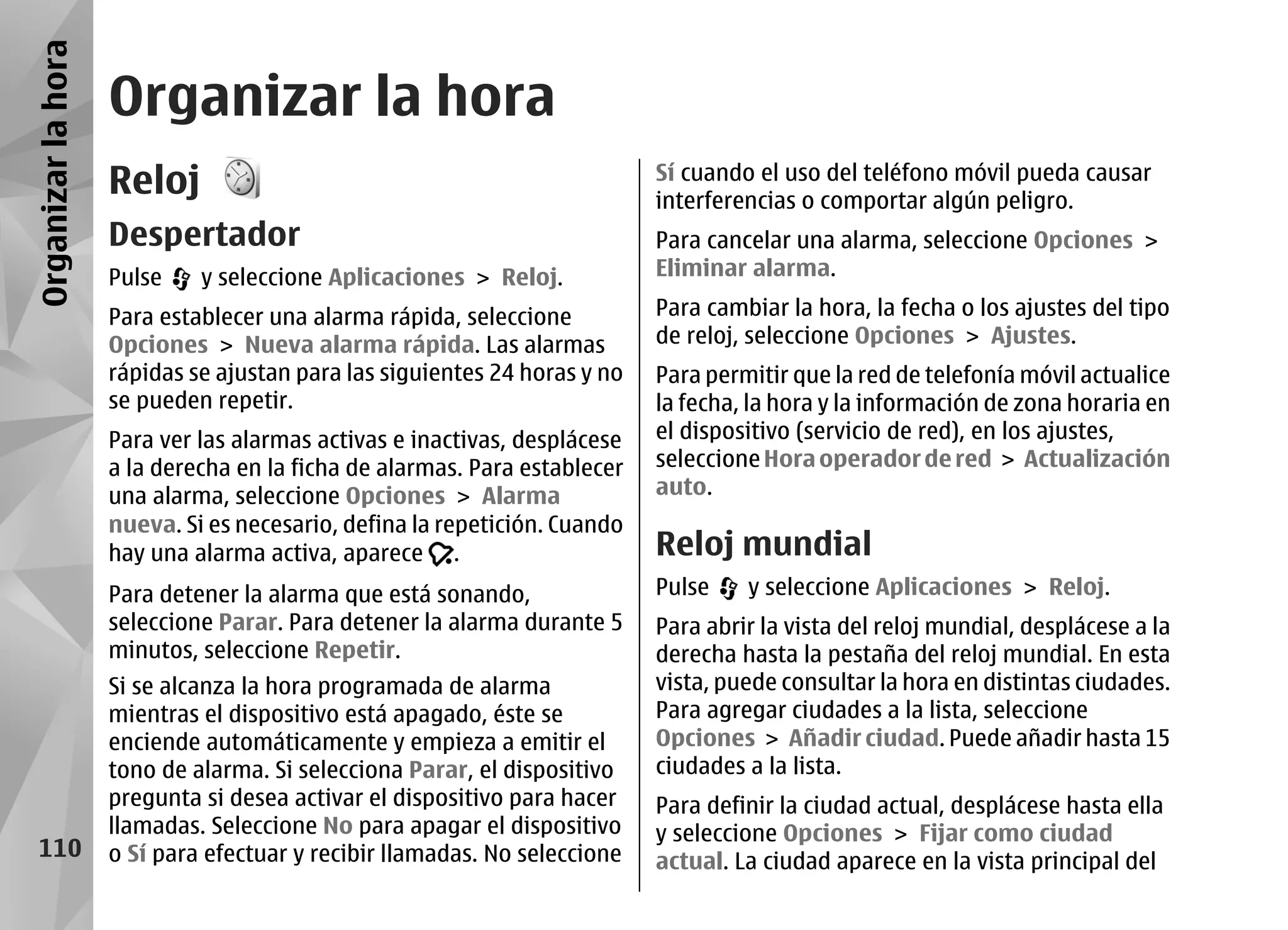 Organizar la hora
                    Organizar la hora
                    Reloj                                                  Sí cuando el uso del teléfono móvil pueda causar
                                                                           interferencias o comportar algún peligro.
                    Despertador                                            Para cancelar una alarma, seleccione Opciones >
                    Pulse    y seleccione Aplicaciones > Reloj.            Eliminar alarma.

                    Para establecer una alarma rápida, seleccione          Para cambiar la hora, la fecha o los ajustes del tipo
                    Opciones > Nueva alarma rápida. Las alarmas            de reloj, seleccione Opciones > Ajustes.
                    rápidas se ajustan para las siguientes 24 horas y no   Para permitir que la red de telefonía móvil actualice
                    se pueden repetir.                                     la fecha, la hora y la información de zona horaria en
                    Para ver las alarmas activas e inactivas, desplácese   el dispositivo (servicio de red), en los ajustes,
                    a la derecha en la ficha de alarmas. Para establecer   seleccione Hora operador de red > Actualización
                    una alarma, seleccione Opciones > Alarma               auto.
                    nueva. Si es necesario, defina la repetición. Cuando
                    hay una alarma activa, aparece .                       Reloj mundial
                    Para detener la alarma que está sonando,               Pulse    y seleccione Aplicaciones > Reloj.
                    seleccione Parar. Para detener la alarma durante 5     Para abrir la vista del reloj mundial, desplácese a la
                    minutos, seleccione Repetir.                           derecha hasta la pestaña del reloj mundial. En esta
                    Si se alcanza la hora programada de alarma             vista, puede consultar la hora en distintas ciudades.
                    mientras el dispositivo está apagado, éste se          Para agregar ciudades a la lista, seleccione
                    enciende automáticamente y empieza a emitir el         Opciones > Añadir ciudad. Puede añadir hasta 15
                    tono de alarma. Si selecciona Parar, el dispositivo    ciudades a la lista.
                    pregunta si desea activar el dispositivo para hacer    Para definir la ciudad actual, desplácese hasta ella
                    llamadas. Seleccione No para apagar el dispositivo     y seleccione Opciones > Fijar como ciudad
   110              o Sí para efectuar y recibir llamadas. No seleccione   actual. La ciudad aparece en la vista principal del
 