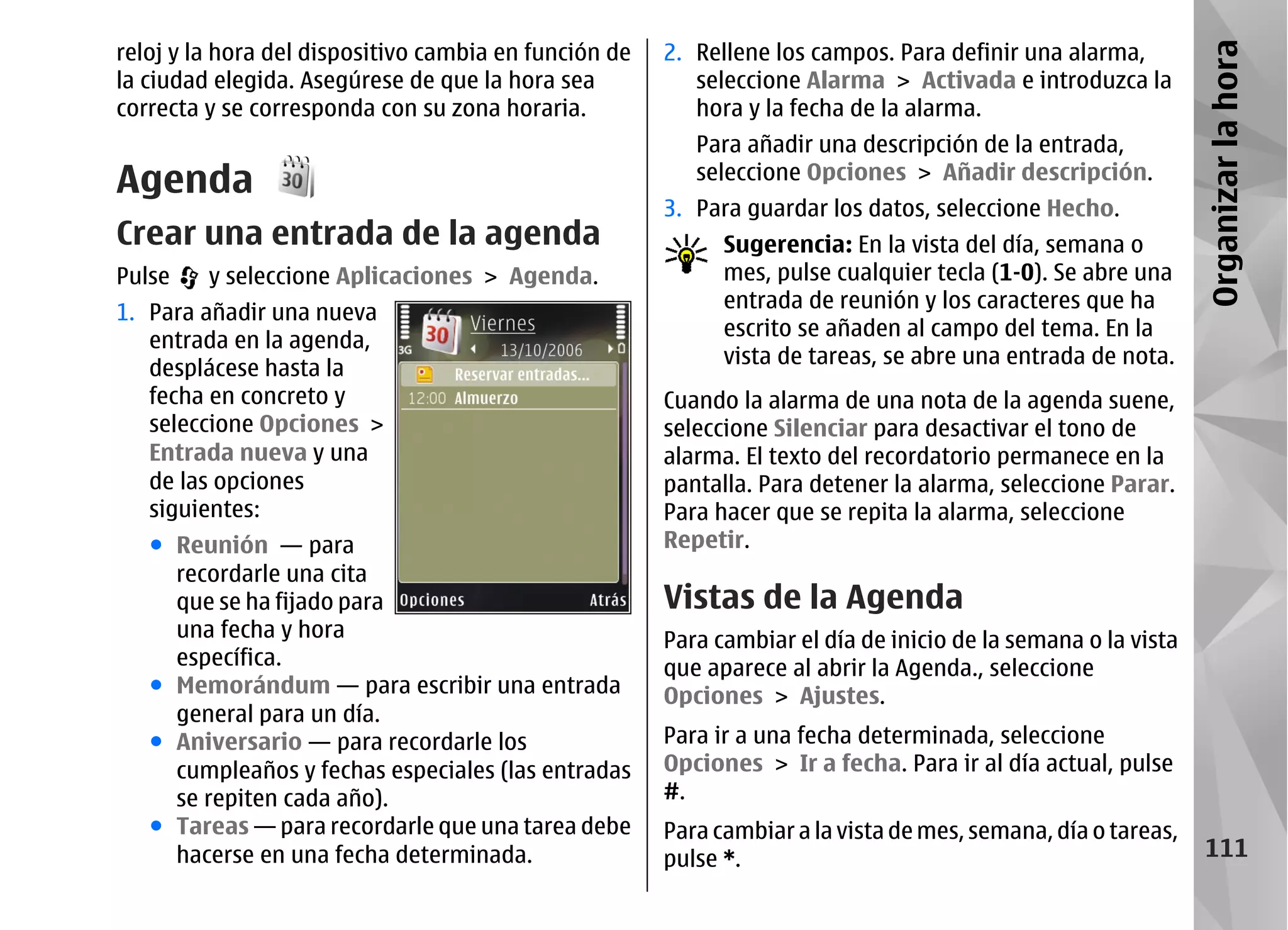 reloj y la hora del dispositivo cambia en función de   2. Rellene los campos. Para definir una alarma,




                                                                                                               Organizar la hora
la ciudad elegida. Asegúrese de que la hora sea           seleccione Alarma > Activada e introduzca la
correcta y se corresponda con su zona horaria.            hora y la fecha de la alarma.
                                                          Para añadir una descripción de la entrada,
Agenda                                                    seleccione Opciones > Añadir descripción.
                                                       3. Para guardar los datos, seleccione Hecho.
Crear una entrada de la agenda                               Sugerencia: En la vista del día, semana o
Pulse    y seleccione Aplicaciones > Agenda.                 mes, pulse cualquier tecla (1-0). Se abre una
                                                             entrada de reunión y los caracteres que ha
1. Para añadir una nueva
                                                             escrito se añaden al campo del tema. En la
   entrada en la agenda,
                                                             vista de tareas, se abre una entrada de nota.
   desplácese hasta la
   fecha en concreto y                                 Cuando la alarma de una nota de la agenda suene,
   seleccione Opciones >                               seleccione Silenciar para desactivar el tono de
   Entrada nueva y una                                 alarma. El texto del recordatorio permanece en la
   de las opciones                                     pantalla. Para detener la alarma, seleccione Parar.
   siguientes:                                         Para hacer que se repita la alarma, seleccione
   ● Reunión — para                                    Repetir.
     recordarle una cita
     que se ha fijado para                             Vistas de la Agenda
     una fecha y hora                                  Para cambiar el día de inicio de la semana o la vista
     específica.                                       que aparece al abrir la Agenda., seleccione
   ● Memorándum — para escribir una entrada            Opciones > Ajustes.
     general para un día.
   ● Aniversario — para recordarle los                 Para ir a una fecha determinada, seleccione
     cumpleaños y fechas especiales (las entradas      Opciones > Ir a fecha. Para ir al día actual, pulse
     se repiten cada año).                             #.
   ● Tareas — para recordarle que una tarea debe       Para cambiar a la vista de mes, semana, día o tareas,
     hacerse en una fecha determinada.                 pulse *.                                                  111
 