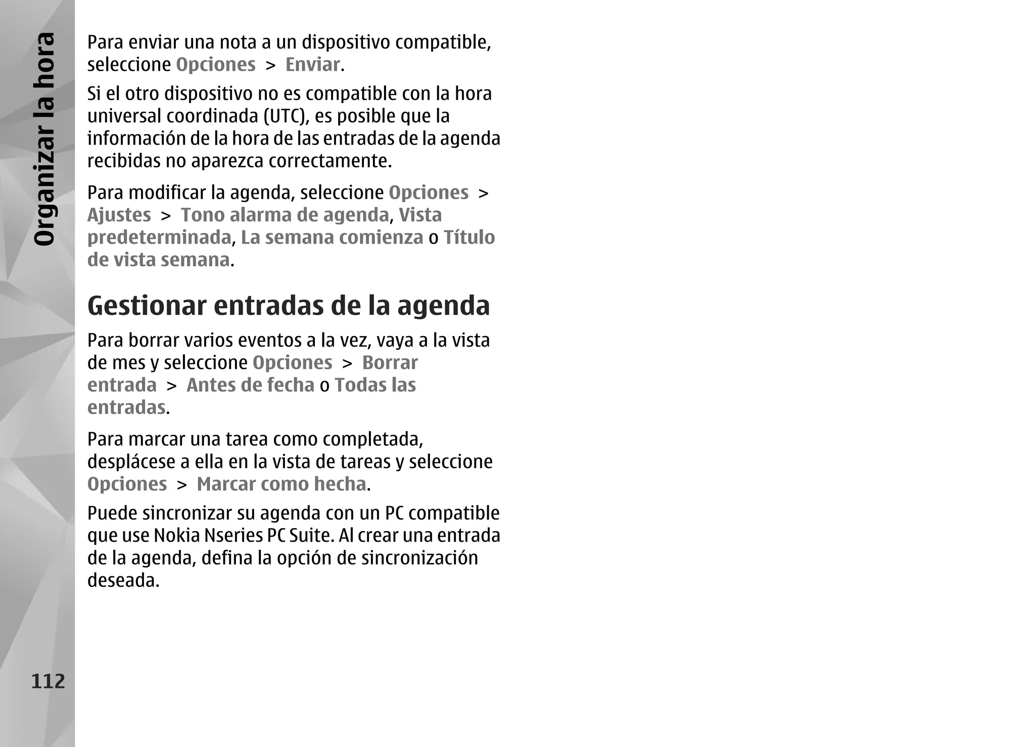 Organizar la hora   Para enviar una nota a un dispositivo compatible,
                    seleccione Opciones > Enviar.
                    Si el otro dispositivo no es compatible con la hora
                    universal coordinada (UTC), es posible que la
                    información de la hora de las entradas de la agenda
                    recibidas no aparezca correctamente.
                    Para modificar la agenda, seleccione Opciones >
                    Ajustes > Tono alarma de agenda, Vista
                    predeterminada, La semana comienza o Título
                    de vista semana.

                    Gestionar entradas de la agenda
                    Para borrar varios eventos a la vez, vaya a la vista
                    de mes y seleccione Opciones > Borrar
                    entrada > Antes de fecha o Todas las
                    entradas.
                    Para marcar una tarea como completada,
                    desplácese a ella en la vista de tareas y seleccione
                    Opciones > Marcar como hecha.
                    Puede sincronizar su agenda con un PC compatible
                    que use Nokia Nseries PC Suite. Al crear una entrada
                    de la agenda, defina la opción de sincronización
                    deseada.




   112
 