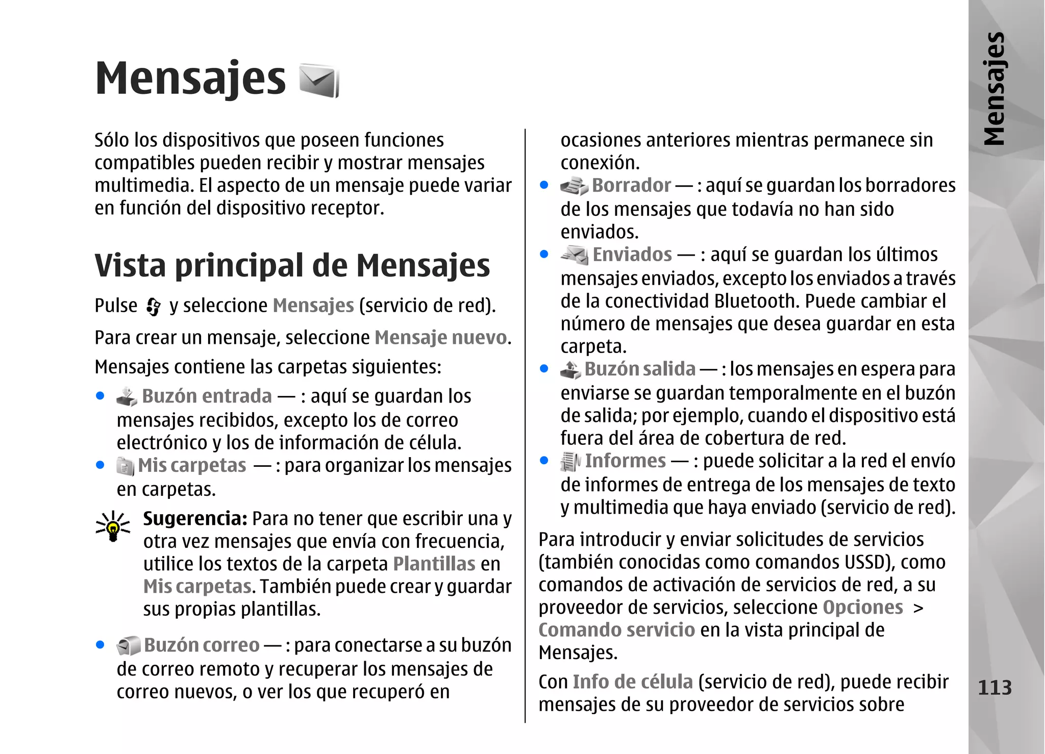 Mensajes
Mensajes
Sólo los dispositivos que poseen funciones                   ocasiones anteriores mientras permanece sin
compatibles pueden recibir y mostrar mensajes                conexión.
multimedia. El aspecto de un mensaje puede variar        ●       Borrador — : aquí se guardan los borradores
en función del dispositivo receptor.                         de los mensajes que todavía no han sido
                                                             enviados.
                                                                 Enviados — : aquí se guardan los últimos
Vista principal de Mensajes                              ●
                                                             mensajes enviados, excepto los enviados a través
Pulse      y seleccione Mensajes (servicio de red).          de la conectividad Bluetooth. Puede cambiar el
                                                             número de mensajes que desea guardar en esta
Para crear un mensaje, seleccione Mensaje nuevo.             carpeta.
Mensajes contiene las carpetas siguientes:               ●      Buzón salida — : los mensajes en espera para
●    Buzón entrada — : aquí se guardan los                   enviarse se guardan temporalmente en el buzón
  mensajes recibidos, excepto los de correo                  de salida; por ejemplo, cuando el dispositivo está
  electrónico y los de información de célula.                fuera del área de cobertura de red.
●    Mis carpetas — : para organizar los mensajes        ●      Informes — : puede solicitar a la red el envío
  en carpetas.                                               de informes de entrega de los mensajes de texto
                                                             y multimedia que haya enviado (servicio de red).
        Sugerencia: Para no tener que escribir una y
        otra vez mensajes que envía con frecuencia,      Para introducir y enviar solicitudes de servicios
        utilice los textos de la carpeta Plantillas en   (también conocidas como comandos USSD), como
        Mis carpetas. También puede crear y guardar      comandos de activación de servicios de red, a su
        sus propias plantillas.                          proveedor de servicios, seleccione Opciones >
                                                         Comando servicio en la vista principal de
●      Buzón correo — : para conectarse a su buzón       Mensajes.
    de correo remoto y recuperar los mensajes de
                                                         Con Info de célula (servicio de red), puede recibir       113
    correo nuevos, o ver los que recuperó en
                                                         mensajes de su proveedor de servicios sobre
 