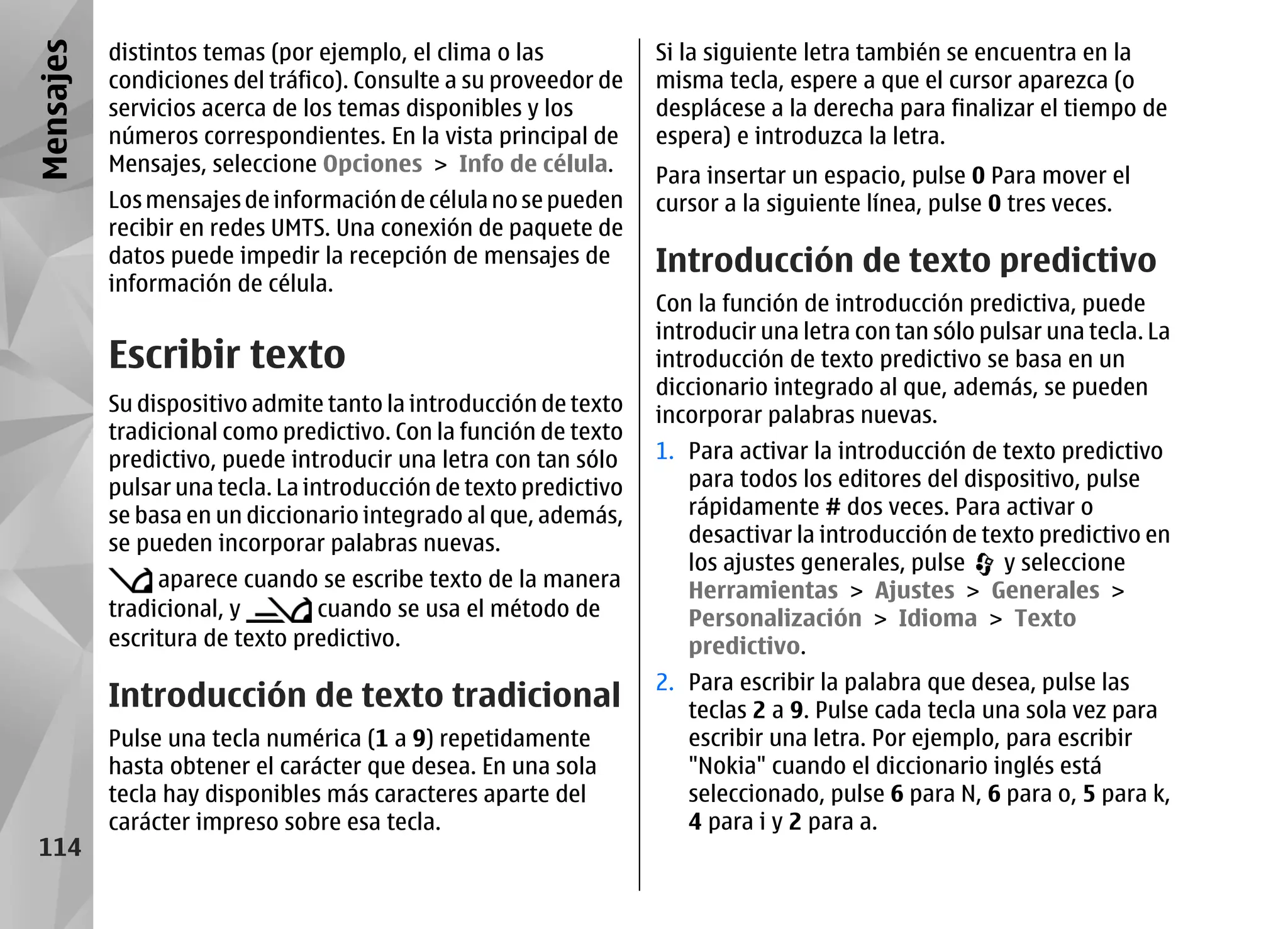 Mensajes   distintos temas (por ejemplo, el clima o las            Si la siguiente letra también se encuentra en la
           condiciones del tráfico). Consulte a su proveedor de    misma tecla, espere a que el cursor aparezca (o
           servicios acerca de los temas disponibles y los         desplácese a la derecha para finalizar el tiempo de
           números correspondientes. En la vista principal de      espera) e introduzca la letra.
           Mensajes, seleccione Opciones > Info de célula.
                                                                   Para insertar un espacio, pulse 0 Para mover el
           Los mensajes de información de célula no se pueden      cursor a la siguiente línea, pulse 0 tres veces.
           recibir en redes UMTS. Una conexión de paquete de
           datos puede impedir la recepción de mensajes de         Introducción de texto predictivo
           información de célula.
                                                                   Con la función de introducción predictiva, puede
                                                                   introducir una letra con tan sólo pulsar una tecla. La
           Escribir texto                                          introducción de texto predictivo se basa en un
                                                                   diccionario integrado al que, además, se pueden
           Su dispositivo admite tanto la introducción de texto    incorporar palabras nuevas.
           tradicional como predictivo. Con la función de texto
           predictivo, puede introducir una letra con tan sólo     1. Para activar la introducción de texto predictivo
           pulsar una tecla. La introducción de texto predictivo      para todos los editores del dispositivo, pulse
           se basa en un diccionario integrado al que, además,        rápidamente # dos veces. Para activar o
           se pueden incorporar palabras nuevas.                      desactivar la introducción de texto predictivo en
                                                                      los ajustes generales, pulse    y seleccione
                aparece cuando se escribe texto de la manera          Herramientas > Ajustes > Generales >
           tradicional, y       cuando se usa el método de            Personalización > Idioma > Texto
           escritura de texto predictivo.                             predictivo.
                                                                   2. Para escribir la palabra que desea, pulse las
           Introducción de texto tradicional                          teclas 2 a 9. Pulse cada tecla una sola vez para
           Pulse una tecla numérica (1 a 9) repetidamente             escribir una letra. Por ejemplo, para escribir
           hasta obtener el carácter que desea. En una sola           "Nokia" cuando el diccionario inglés está
           tecla hay disponibles más caracteres aparte del            seleccionado, pulse 6 para N, 6 para o, 5 para k,
           carácter impreso sobre esa tecla.                          4 para i y 2 para a.
 114
 