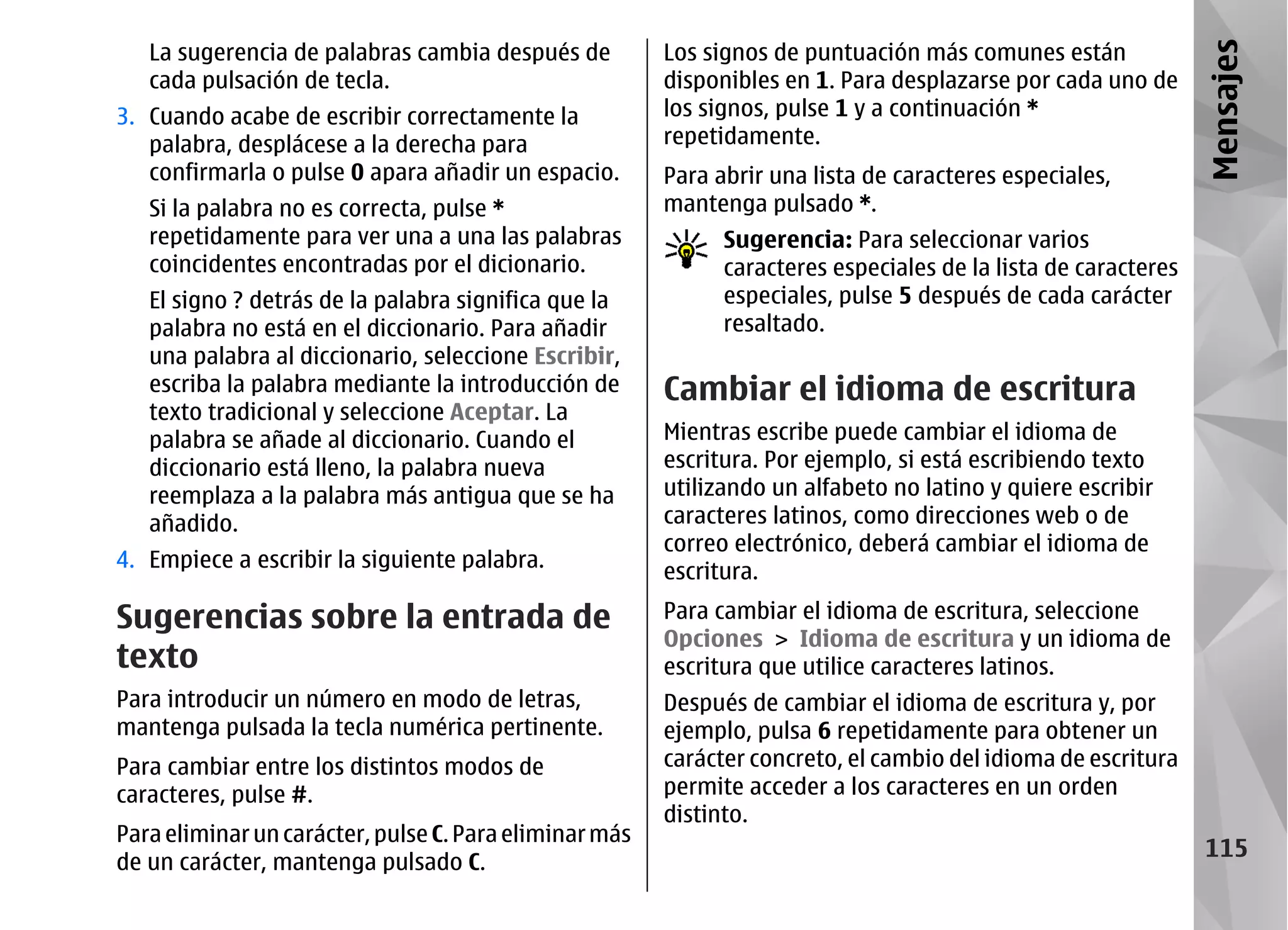 La sugerencia de palabras cambia después de          Los signos de puntuación más comunes están




                                                                                                                Mensajes
   cada pulsación de tecla.                             disponibles en 1. Para desplazarse por cada uno de
3. Cuando acabe de escribir correctamente la            los signos, pulse 1 y a continuación *
   palabra, desplácese a la derecha para                repetidamente.
   confirmarla o pulse 0 apara añadir un espacio.       Para abrir una lista de caracteres especiales,
   Si la palabra no es correcta, pulse *                mantenga pulsado *.
   repetidamente para ver una a una las palabras              Sugerencia: Para seleccionar varios
   coincidentes encontradas por el dicionario.                caracteres especiales de la lista de caracteres
   El signo ? detrás de la palabra significa que la           especiales, pulse 5 después de cada carácter
   palabra no está en el diccionario. Para añadir             resaltado.
   una palabra al diccionario, seleccione Escribir,
   escriba la palabra mediante la introducción de       Cambiar el idioma de escritura
   texto tradicional y seleccione Aceptar. La
   palabra se añade al diccionario. Cuando el           Mientras escribe puede cambiar el idioma de
   diccionario está lleno, la palabra nueva             escritura. Por ejemplo, si está escribiendo texto
   reemplaza a la palabra más antigua que se ha         utilizando un alfabeto no latino y quiere escribir
   añadido.                                             caracteres latinos, como direcciones web o de
                                                        correo electrónico, deberá cambiar el idioma de
4. Empiece a escribir la siguiente palabra.
                                                        escritura.

Sugerencias sobre la entrada de                         Para cambiar el idioma de escritura, seleccione
                                                        Opciones > Idioma de escritura y un idioma de
texto                                                   escritura que utilice caracteres latinos.
Para introducir un número en modo de letras,            Después de cambiar el idioma de escritura y, por
mantenga pulsada la tecla numérica pertinente.          ejemplo, pulsa 6 repetidamente para obtener un
Para cambiar entre los distintos modos de               carácter concreto, el cambio del idioma de escritura
caracteres, pulse #.                                    permite acceder a los caracteres en un orden
                                                        distinto.
Para eliminar un carácter, pulse C. Para eliminar más
                                                                                                                 115
de un carácter, mantenga pulsado C.
 