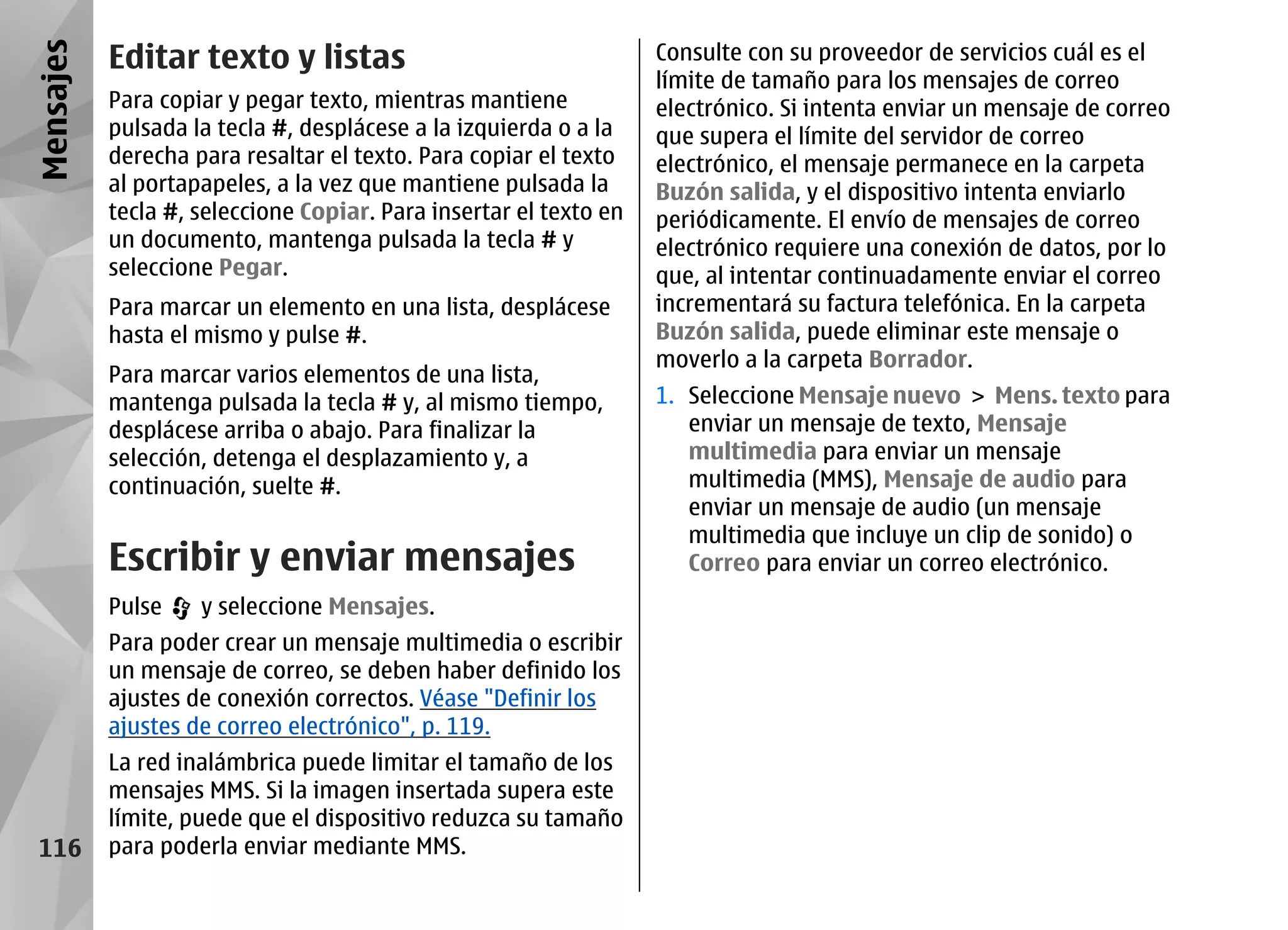 Mensajes   Editar texto y listas                                   Consulte con su proveedor de servicios cuál es el
                                                                   límite de tamaño para los mensajes de correo
           Para copiar y pegar texto, mientras mantiene            electrónico. Si intenta enviar un mensaje de correo
           pulsada la tecla #, desplácese a la izquierda o a la    que supera el límite del servidor de correo
           derecha para resaltar el texto. Para copiar el texto    electrónico, el mensaje permanece en la carpeta
           al portapapeles, a la vez que mantiene pulsada la       Buzón salida, y el dispositivo intenta enviarlo
           tecla #, seleccione Copiar. Para insertar el texto en   periódicamente. El envío de mensajes de correo
           un documento, mantenga pulsada la tecla # y             electrónico requiere una conexión de datos, por lo
           seleccione Pegar.                                       que, al intentar continuadamente enviar el correo
           Para marcar un elemento en una lista, desplácese        incrementará su factura telefónica. En la carpeta
           hasta el mismo y pulse #.                               Buzón salida, puede eliminar este mensaje o
                                                                   moverlo a la carpeta Borrador.
           Para marcar varios elementos de una lista,
           mantenga pulsada la tecla # y, al mismo tiempo,         1. Seleccione Mensaje nuevo > Mens. texto para
           desplácese arriba o abajo. Para finalizar la               enviar un mensaje de texto, Mensaje
           selección, detenga el desplazamiento y, a                  multimedia para enviar un mensaje
           continuación, suelte #.                                    multimedia (MMS), Mensaje de audio para
                                                                      enviar un mensaje de audio (un mensaje
                                                                      multimedia que incluye un clip de sonido) o
           Escribir y enviar mensajes                                 Correo para enviar un correo electrónico.
           Pulse    y seleccione Mensajes.
           Para poder crear un mensaje multimedia o escribir
           un mensaje de correo, se deben haber definido los
           ajustes de conexión correctos. Véase "Definir los
           ajustes de correo electrónico", p. 119.
           La red inalámbrica puede limitar el tamaño de los
           mensajes MMS. Si la imagen insertada supera este
           límite, puede que el dispositivo reduzca su tamaño
 116       para poderla enviar mediante MMS.
 