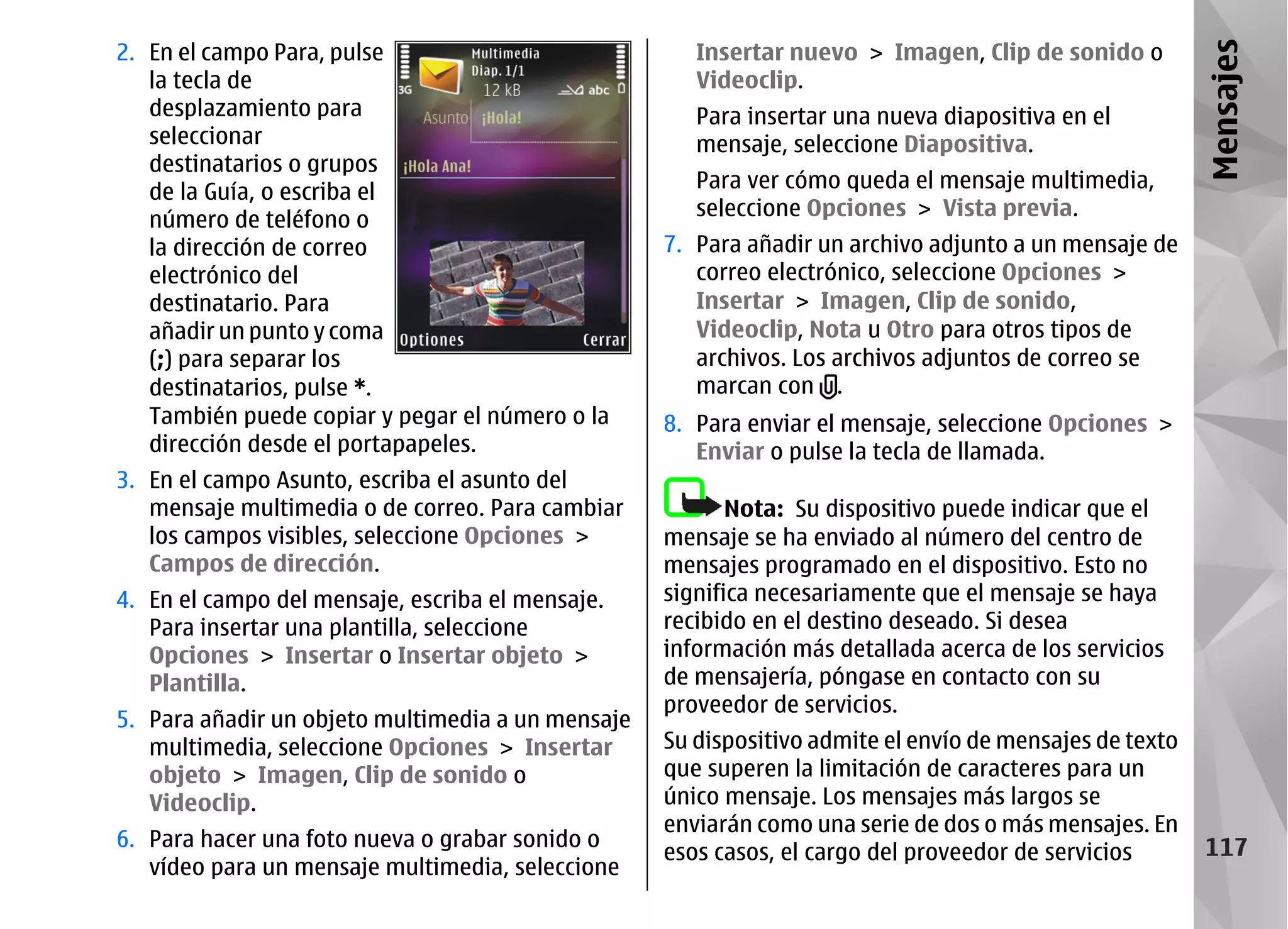 2. En el campo Para, pulse                            Insertar nuevo > Imagen, Clip de sonido o




                                                                                                         Mensajes
   la tecla de                                        Videoclip.
   desplazamiento para                                Para insertar una nueva diapositiva en el
   seleccionar                                        mensaje, seleccione Diapositiva.
   destinatarios o grupos
   de la Guía, o escriba el                           Para ver cómo queda el mensaje multimedia,
   número de teléfono o                               seleccione Opciones > Vista previa.
   la dirección de correo                          7. Para añadir un archivo adjunto a un mensaje de
   electrónico del                                    correo electrónico, seleccione Opciones >
   destinatario. Para                                 Insertar > Imagen, Clip de sonido,
   añadir un punto y coma                             Videoclip, Nota u Otro para otros tipos de
   (;) para separar los                               archivos. Los archivos adjuntos de correo se
   destinatarios, pulse *.                            marcan con .
   También puede copiar y pegar el número o la     8. Para enviar el mensaje, seleccione Opciones >
   dirección desde el portapapeles.                   Enviar o pulse la tecla de llamada.
3. En el campo Asunto, escriba el asunto del
   mensaje multimedia o de correo. Para cambiar           Nota: Su dispositivo puede indicar que el
   los campos visibles, seleccione Opciones >      mensaje se ha enviado al número del centro de
   Campos de dirección.                            mensajes programado en el dispositivo. Esto no
4. En el campo del mensaje, escriba el mensaje.    significa necesariamente que el mensaje se haya
   Para insertar una plantilla, seleccione         recibido en el destino deseado. Si desea
   Opciones > Insertar o Insertar objeto >         información más detallada acerca de los servicios
   Plantilla.                                      de mensajería, póngase en contacto con su
                                                   proveedor de servicios.
5. Para añadir un objeto multimedia a un mensaje
   multimedia, seleccione Opciones > Insertar      Su dispositivo admite el envío de mensajes de texto
   objeto > Imagen, Clip de sonido o               que superen la limitación de caracteres para un
   Videoclip.                                      único mensaje. Los mensajes más largos se
                                                   enviarán como una serie de dos o más mensajes. En
6. Para hacer una foto nueva o grabar sonido o                                                            117
                                                   esos casos, el cargo del proveedor de servicios
   vídeo para un mensaje multimedia, seleccione
 