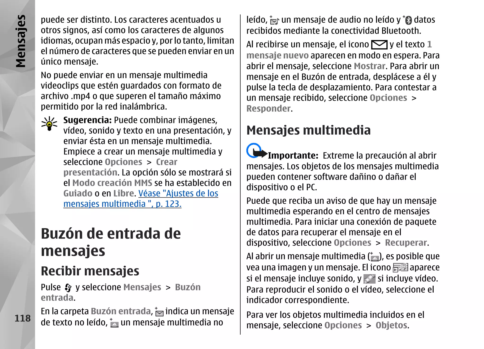 Mensajes   puede ser distinto. Los caracteres acentuados u        leído,   un mensaje de audio no leído y    datos
           otros signos, así como los caracteres de algunos       recibidos mediante la conectividad Bluetooth.
           idiomas, ocupan más espacio y, por lo tanto, limitan   Al recibirse un mensaje, el icono     y el texto 1
           el número de caracteres que se pueden enviar en un     mensaje nuevo aparecen en modo en espera. Para
           único mensaje.
                                                                  abrir el mensaje, seleccione Mostrar. Para abrir un
           No puede enviar en un mensaje multimedia               mensaje en el Buzón de entrada, desplácese a él y
           videoclips que estén guardados con formato de          pulse la tecla de desplazamiento. Para contestar a
           archivo .mp4 o que superen el tamaño máximo            un mensaje recibido, seleccione Opciones >
           permitido por la red inalámbrica.                      Responder.
                 Sugerencia: Puede combinar imágenes,
                 vídeo, sonido y texto en una presentación, y     Mensajes multimedia
                 enviar ésta en un mensaje multimedia.
                 Empiece a crear un mensaje multimedia y               Importante: Extreme la precaución al abrir
                 seleccione Opciones > Crear                      mensajes. Los objetos de los mensajes multimedia
                 presentación. La opción sólo se mostrará si      pueden contener software dañino o dañar el
                 el Modo creación MMS se ha establecido en        dispositivo o el PC.
                 Guiado o en Libre. Véase "Ajustes de los
                 mensajes multimedia ", p. 123.                   Puede que reciba un aviso de que hay un mensaje
                                                                  multimedia esperando en el centro de mensajes
                                                                  multimedia. Para iniciar una conexión de paquete
           Buzón de entrada de                                    de datos para recuperar el mensaje en el
                                                                  dispositivo, seleccione Opciones > Recuperar.
           mensajes                                               Al abrir un mensaje multimedia ( ), es posible que
                                                                  vea una imagen y un mensaje. El icono        aparece
           Recibir mensajes                                       si el mensaje incluye sonido, y    si incluye vídeo.
           Pulse   y seleccione Mensajes > Buzón                  Para reproducir el sonido o el vídeo, seleccione el
           entrada.                                               indicador correspondiente.
           En la carpeta Buzón entrada, indica un mensaje         Para ver los objetos multimedia incluidos en el
 118       de texto no leído, un mensaje multimedia no            mensaje, seleccione Opciones > Objetos.
 