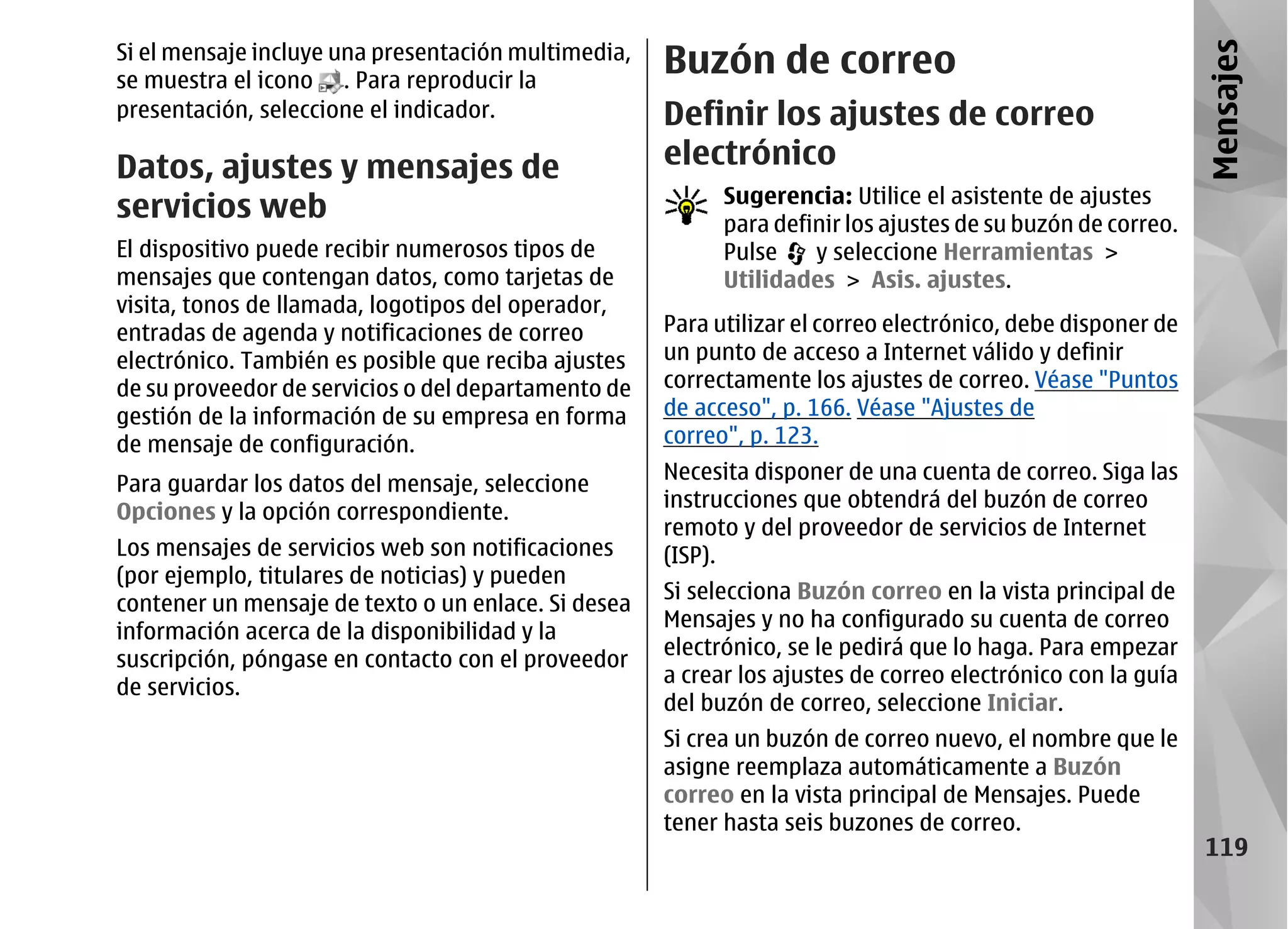 Si el mensaje incluye una presentación multimedia,
                                                     Buzón de correo




                                                                                                             Mensajes
se muestra el icono . Para reproducir la
presentación, seleccione el indicador.               Definir los ajustes de correo
Datos, ajustes y mensajes de                         electrónico
                                                           Sugerencia: Utilice el asistente de ajustes
servicios web                                              para definir los ajustes de su buzón de correo.
El dispositivo puede recibir numerosos tipos de            Pulse    y seleccione Herramientas >
mensajes que contengan datos, como tarjetas de             Utilidades > Asis. ajustes.
visita, tonos de llamada, logotipos del operador,
entradas de agenda y notificaciones de correo        Para utilizar el correo electrónico, debe disponer de
electrónico. También es posible que reciba ajustes   un punto de acceso a Internet válido y definir
de su proveedor de servicios o del departamento de   correctamente los ajustes de correo. Véase "Puntos
gestión de la información de su empresa en forma     de acceso", p. 166. Véase "Ajustes de
de mensaje de configuración.                         correo", p. 123.
                                                     Necesita disponer de una cuenta de correo. Siga las
Para guardar los datos del mensaje, seleccione
                                                     instrucciones que obtendrá del buzón de correo
Opciones y la opción correspondiente.
                                                     remoto y del proveedor de servicios de Internet
Los mensajes de servicios web son notificaciones     (ISP).
(por ejemplo, titulares de noticias) y pueden
                                                     Si selecciona Buzón correo en la vista principal de
contener un mensaje de texto o un enlace. Si desea
                                                     Mensajes y no ha configurado su cuenta de correo
información acerca de la disponibilidad y la
                                                     electrónico, se le pedirá que lo haga. Para empezar
suscripción, póngase en contacto con el proveedor
                                                     a crear los ajustes de correo electrónico con la guía
de servicios.
                                                     del buzón de correo, seleccione Iniciar.
                                                     Si crea un buzón de correo nuevo, el nombre que le
                                                     asigne reemplaza automáticamente a Buzón
                                                     correo en la vista principal de Mensajes. Puede
                                                     tener hasta seis buzones de correo.
                                                                                                              119
 