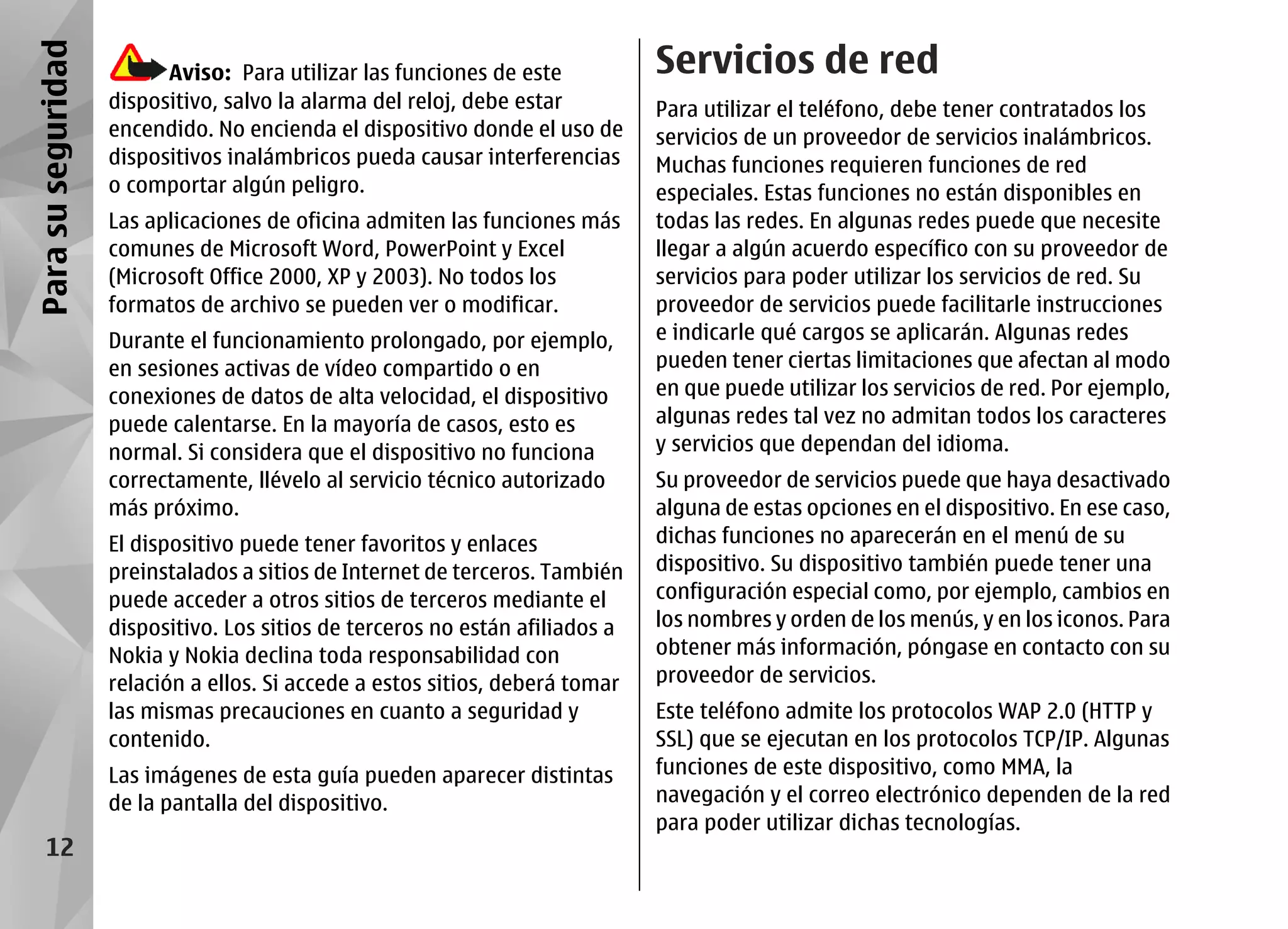 Para su seguridad         Aviso: Para utilizar las funciones de este           Servicios de red
                    dispositivo, salvo la alarma del reloj, debe estar         Para utilizar el teléfono, debe tener contratados los
                    encendido. No encienda el dispositivo donde el uso de      servicios de un proveedor de servicios inalámbricos.
                    dispositivos inalámbricos pueda causar interferencias      Muchas funciones requieren funciones de red
                    o comportar algún peligro.                                 especiales. Estas funciones no están disponibles en
                    Las aplicaciones de oficina admiten las funciones más      todas las redes. En algunas redes puede que necesite
                    comunes de Microsoft Word, PowerPoint y Excel              llegar a algún acuerdo específico con su proveedor de
                    (Microsoft Office 2000, XP y 2003). No todos los           servicios para poder utilizar los servicios de red. Su
                    formatos de archivo se pueden ver o modificar.             proveedor de servicios puede facilitarle instrucciones
                    Durante el funcionamiento prolongado, por ejemplo,         e indicarle qué cargos se aplicarán. Algunas redes
                    en sesiones activas de vídeo compartido o en               pueden tener ciertas limitaciones que afectan al modo
                    conexiones de datos de alta velocidad, el dispositivo      en que puede utilizar los servicios de red. Por ejemplo,
                    puede calentarse. En la mayoría de casos, esto es          algunas redes tal vez no admitan todos los caracteres
                    normal. Si considera que el dispositivo no funciona        y servicios que dependan del idioma.
                    correctamente, llévelo al servicio técnico autorizado      Su proveedor de servicios puede que haya desactivado
                    más próximo.                                               alguna de estas opciones en el dispositivo. En ese caso,
                    El dispositivo puede tener favoritos y enlaces             dichas funciones no aparecerán en el menú de su
                    preinstalados a sitios de Internet de terceros. También    dispositivo. Su dispositivo también puede tener una
                    puede acceder a otros sitios de terceros mediante el       configuración especial como, por ejemplo, cambios en
                    dispositivo. Los sitios de terceros no están afiliados a   los nombres y orden de los menús, y en los iconos. Para
                    Nokia y Nokia declina toda responsabilidad con             obtener más información, póngase en contacto con su
                    relación a ellos. Si accede a estos sitios, deberá tomar   proveedor de servicios.
                    las mismas precauciones en cuanto a seguridad y            Este teléfono admite los protocolos WAP 2.0 (HTTP y
                    contenido.                                                 SSL) que se ejecutan en los protocolos TCP/IP. Algunas
                    Las imágenes de esta guía pueden aparecer distintas        funciones de este dispositivo, como MMA, la
                    de la pantalla del dispositivo.                            navegación y el correo electrónico dependen de la red
                                                                               para poder utilizar dichas tecnologías.
     12
 