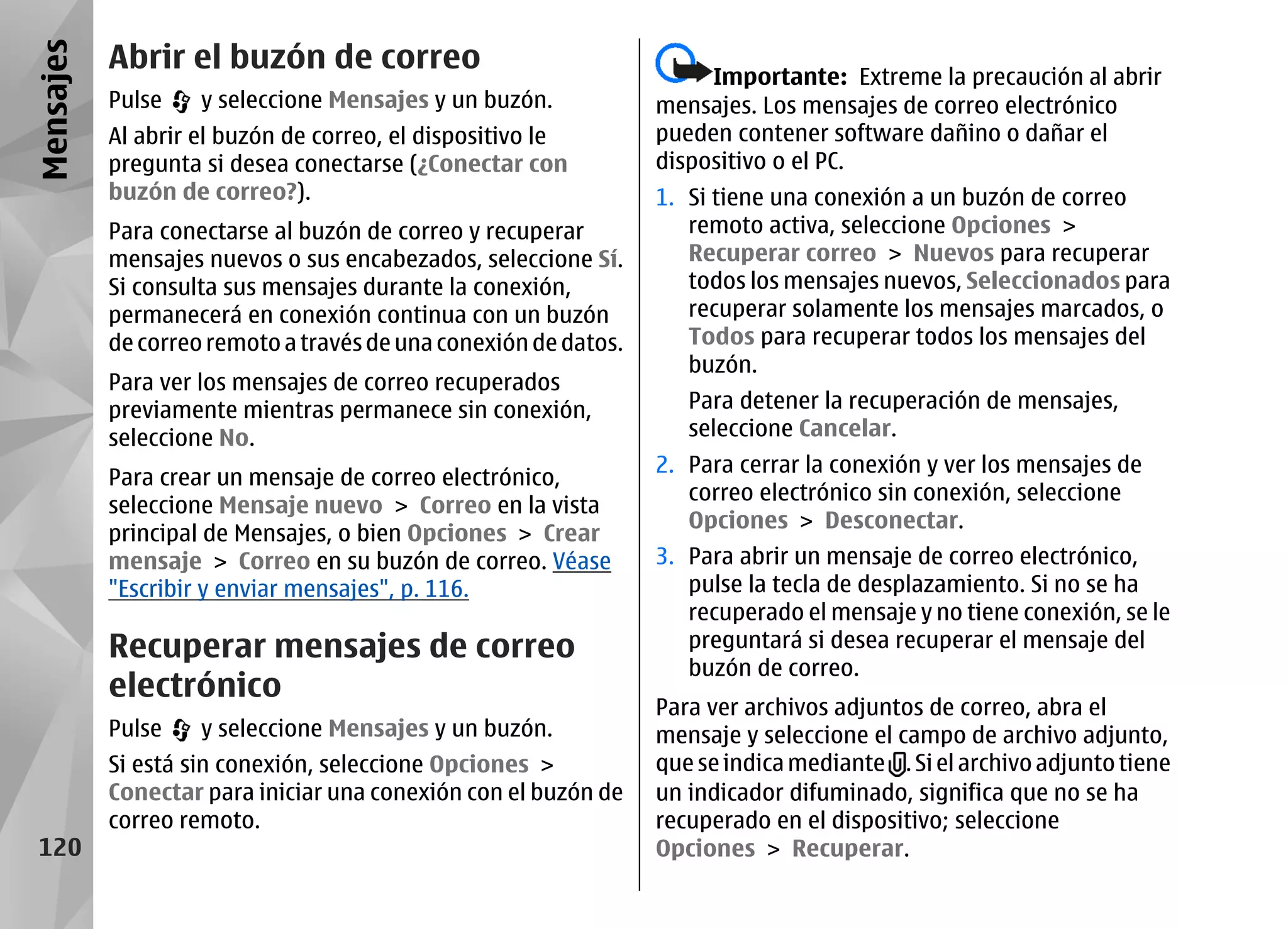 Mensajes   Abrir el buzón de correo
                                                                      Importante: Extreme la precaución al abrir
           Pulse    y seleccione Mensajes y un buzón.            mensajes. Los mensajes de correo electrónico
           Al abrir el buzón de correo, el dispositivo le        pueden contener software dañino o dañar el
           pregunta si desea conectarse (¿Conectar con           dispositivo o el PC.
           buzón de correo?).                                    1. Si tiene una conexión a un buzón de correo
           Para conectarse al buzón de correo y recuperar           remoto activa, seleccione Opciones >
           mensajes nuevos o sus encabezados, seleccione Sí.        Recuperar correo > Nuevos para recuperar
           Si consulta sus mensajes durante la conexión,            todos los mensajes nuevos, Seleccionados para
           permanecerá en conexión continua con un buzón            recuperar solamente los mensajes marcados, o
           de correo remoto a través de una conexión de datos.      Todos para recuperar todos los mensajes del
                                                                    buzón.
           Para ver los mensajes de correo recuperados
           previamente mientras permanece sin conexión,             Para detener la recuperación de mensajes,
           seleccione No.                                           seleccione Cancelar.
                                                                 2. Para cerrar la conexión y ver los mensajes de
           Para crear un mensaje de correo electrónico,
                                                                    correo electrónico sin conexión, seleccione
           seleccione Mensaje nuevo > Correo en la vista
                                                                    Opciones > Desconectar.
           principal de Mensajes, o bien Opciones > Crear
           mensaje > Correo en su buzón de correo. Véase         3. Para abrir un mensaje de correo electrónico,
           "Escribir y enviar mensajes", p. 116.                    pulse la tecla de desplazamiento. Si no se ha
                                                                    recuperado el mensaje y no tiene conexión, se le
           Recuperar mensajes de correo                             preguntará si desea recuperar el mensaje del
                                                                    buzón de correo.
           electrónico
                                                                 Para ver archivos adjuntos de correo, abra el
           Pulse    y seleccione Mensajes y un buzón.            mensaje y seleccione el campo de archivo adjunto,
           Si está sin conexión, seleccione Opciones >           que se indica mediante . Si el archivo adjunto tiene
           Conectar para iniciar una conexión con el buzón de    un indicador difuminado, significa que no se ha
           correo remoto.                                        recuperado en el dispositivo; seleccione
 120                                                             Opciones > Recuperar.
 