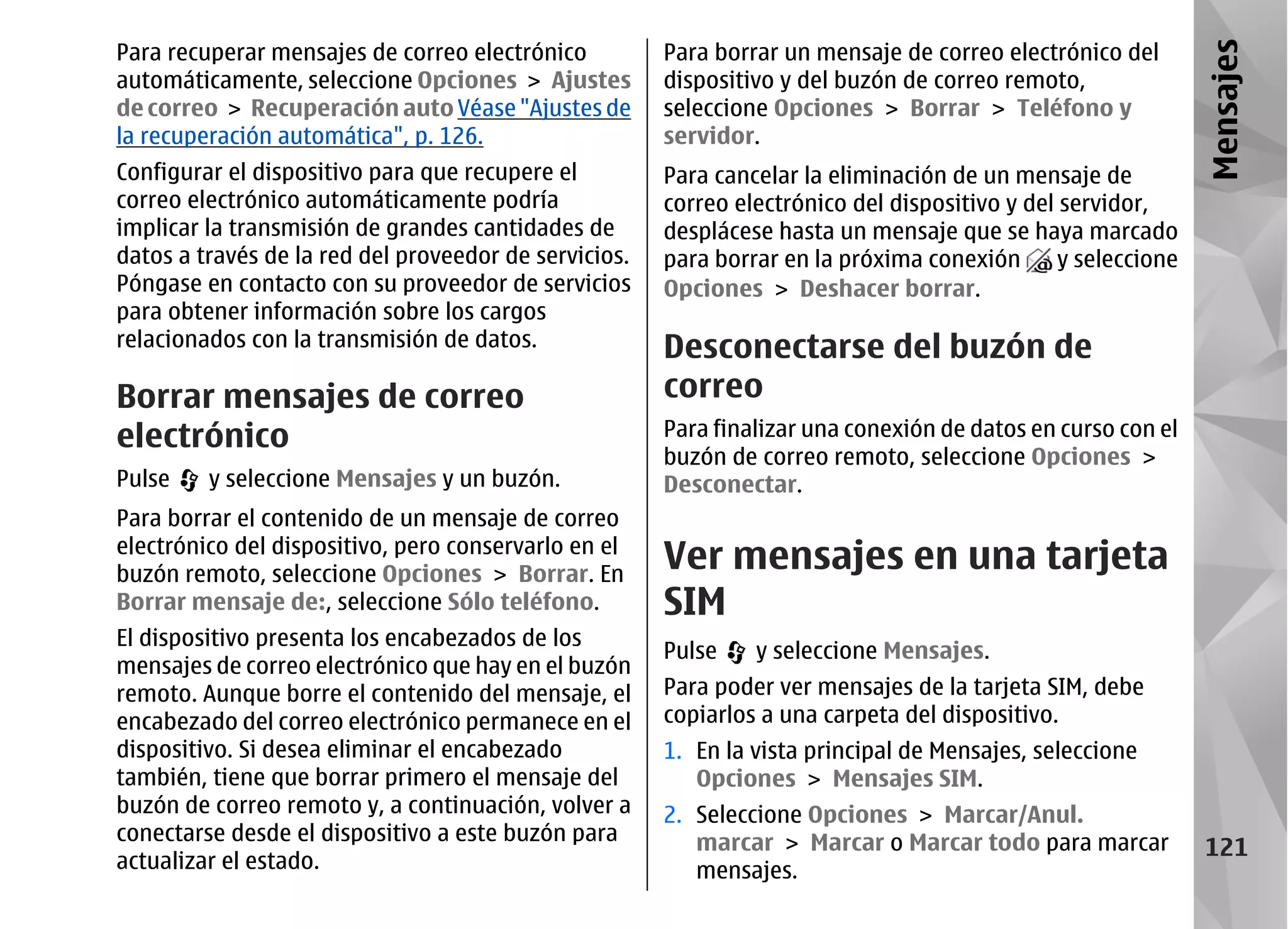 Para recuperar mensajes de correo electrónico          Para borrar un mensaje de correo electrónico del




                                                                                                               Mensajes
automáticamente, seleccione Opciones > Ajustes         dispositivo y del buzón de correo remoto,
de correo > Recuperación auto Véase "Ajustes de        seleccione Opciones > Borrar > Teléfono y
la recuperación automática", p. 126.                   servidor.
Configurar el dispositivo para que recupere el         Para cancelar la eliminación de un mensaje de
correo electrónico automáticamente podría              correo electrónico del dispositivo y del servidor,
implicar la transmisión de grandes cantidades de       desplácese hasta un mensaje que se haya marcado
datos a través de la red del proveedor de servicios.   para borrar en la próxima conexión       y seleccione
Póngase en contacto con su proveedor de servicios      Opciones > Deshacer borrar.
para obtener información sobre los cargos
relacionados con la transmisión de datos.              Desconectarse del buzón de
Borrar mensajes de correo                              correo
electrónico                                            Para finalizar una conexión de datos en curso con el
                                                       buzón de correo remoto, seleccione Opciones >
Pulse    y seleccione Mensajes y un buzón.             Desconectar.
Para borrar el contenido de un mensaje de correo
electrónico del dispositivo, pero conservarlo en el
buzón remoto, seleccione Opciones > Borrar. En
                                                       Ver mensajes en una tarjeta
Borrar mensaje de:, seleccione Sólo teléfono.          SIM
El dispositivo presenta los encabezados de los
                                                       Pulse    y seleccione Mensajes.
mensajes de correo electrónico que hay en el buzón
remoto. Aunque borre el contenido del mensaje, el      Para poder ver mensajes de la tarjeta SIM, debe
encabezado del correo electrónico permanece en el      copiarlos a una carpeta del dispositivo.
dispositivo. Si desea eliminar el encabezado           1. En la vista principal de Mensajes, seleccione
también, tiene que borrar primero el mensaje del          Opciones > Mensajes SIM.
buzón de correo remoto y, a continuación, volver a     2. Seleccione Opciones > Marcar/Anul.
conectarse desde el dispositivo a este buzón para         marcar > Marcar o Marcar todo para marcar             121
actualizar el estado.                                     mensajes.
 