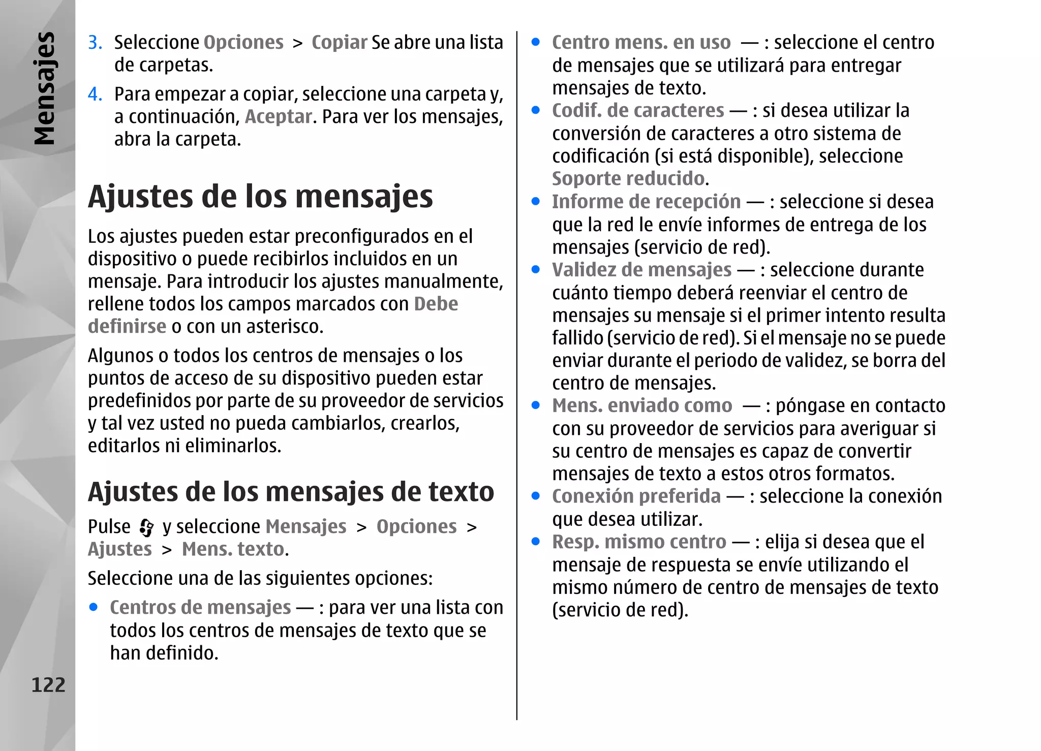 Mensajes   3. Seleccione Opciones > Copiar Se abre una lista     ● Centro mens. en uso — : seleccione el centro
              de carpetas.                                         de mensajes que se utilizará para entregar
           4. Para empezar a copiar, seleccione una carpeta y,     mensajes de texto.
              a continuación, Aceptar. Para ver los mensajes,    ● Codif. de caracteres — : si desea utilizar la
              abra la carpeta.                                     conversión de caracteres a otro sistema de
                                                                   codificación (si está disponible), seleccione
                                                                   Soporte reducido.
           Ajustes de los mensajes                               ● Informe de recepción — : seleccione si desea
                                                                   que la red le envíe informes de entrega de los
           Los ajustes pueden estar preconfigurados en el
                                                                   mensajes (servicio de red).
           dispositivo o puede recibirlos incluidos en un
                                                                 ● Validez de mensajes — : seleccione durante
           mensaje. Para introducir los ajustes manualmente,
                                                                   cuánto tiempo deberá reenviar el centro de
           rellene todos los campos marcados con Debe
                                                                   mensajes su mensaje si el primer intento resulta
           definirse o con un asterisco.
                                                                   fallido (servicio de red). Si el mensaje no se puede
           Algunos o todos los centros de mensajes o los           enviar durante el periodo de validez, se borra del
           puntos de acceso de su dispositivo pueden estar         centro de mensajes.
           predefinidos por parte de su proveedor de servicios   ● Mens. enviado como — : póngase en contacto
           y tal vez usted no pueda cambiarlos, crearlos,          con su proveedor de servicios para averiguar si
           editarlos ni eliminarlos.                               su centro de mensajes es capaz de convertir
                                                                   mensajes de texto a estos otros formatos.
           Ajustes de los mensajes de texto                      ● Conexión preferida — : seleccione la conexión
           Pulse   y seleccione Mensajes > Opciones >              que desea utilizar.
           Ajustes > Mens. texto.                                ● Resp. mismo centro — : elija si desea que el
                                                                   mensaje de respuesta se envíe utilizando el
           Seleccione una de las siguientes opciones:              mismo número de centro de mensajes de texto
           ● Centros de mensajes — : para ver una lista con        (servicio de red).
             todos los centros de mensajes de texto que se
             han definido.
 122
 