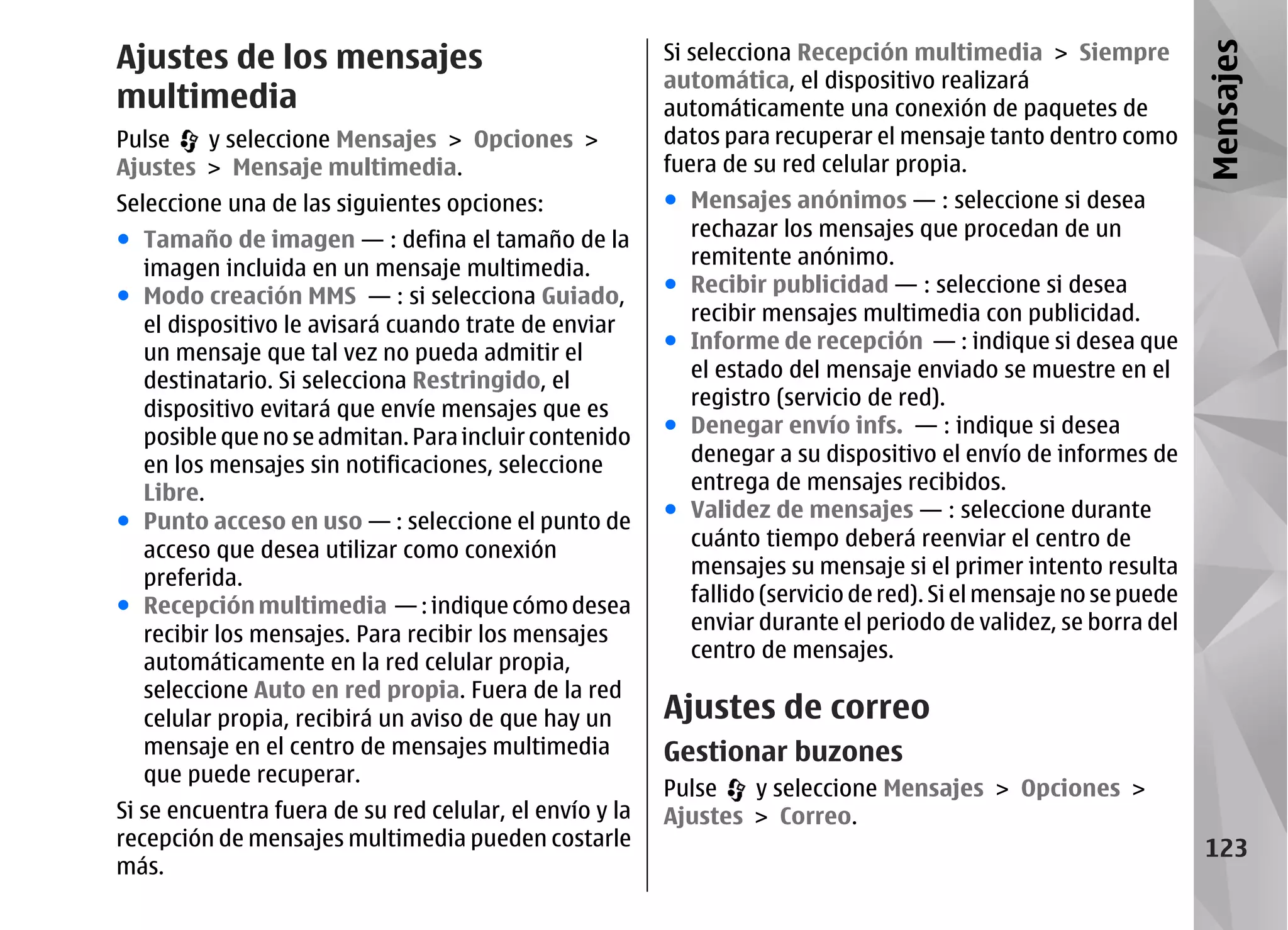 Ajustes de los mensajes                                  Si selecciona Recepción multimedia > Siempre




                                                                                                                  Mensajes
                                                         automática, el dispositivo realizará
multimedia                                               automáticamente una conexión de paquetes de
Pulse   y seleccione Mensajes > Opciones >               datos para recuperar el mensaje tanto dentro como
Ajustes > Mensaje multimedia.                            fuera de su red celular propia.
Seleccione una de las siguientes opciones:               ● Mensajes anónimos — : seleccione si desea
● Tamaño de imagen — : defina el tamaño de la              rechazar los mensajes que procedan de un
  imagen incluida en un mensaje multimedia.                remitente anónimo.
● Modo creación MMS — : si selecciona Guiado,            ● Recibir publicidad — : seleccione si desea
  el dispositivo le avisará cuando trate de enviar         recibir mensajes multimedia con publicidad.
  un mensaje que tal vez no pueda admitir el             ● Informe de recepción — : indique si desea que
  destinatario. Si selecciona Restringido, el              el estado del mensaje enviado se muestre en el
  dispositivo evitará que envíe mensajes que es            registro (servicio de red).
  posible que no se admitan. Para incluir contenido      ● Denegar envío infs. — : indique si desea
  en los mensajes sin notificaciones, seleccione           denegar a su dispositivo el envío de informes de
  Libre.                                                   entrega de mensajes recibidos.
● Punto acceso en uso — : seleccione el punto de         ● Validez de mensajes — : seleccione durante
  acceso que desea utilizar como conexión                  cuánto tiempo deberá reenviar el centro de
  preferida.                                               mensajes su mensaje si el primer intento resulta
● Recepción multimedia — : indique cómo desea              fallido (servicio de red). Si el mensaje no se puede
                                                           enviar durante el periodo de validez, se borra del
  recibir los mensajes. Para recibir los mensajes
                                                           centro de mensajes.
  automáticamente en la red celular propia,
  seleccione Auto en red propia. Fuera de la red
  celular propia, recibirá un aviso de que hay un        Ajustes de correo
  mensaje en el centro de mensajes multimedia            Gestionar buzones
  que puede recuperar.
                                                         Pulse   y seleccione Mensajes > Opciones >
Si se encuentra fuera de su red celular, el envío y la   Ajustes > Correo.
recepción de mensajes multimedia pueden costarle                                                                   123
más.
 