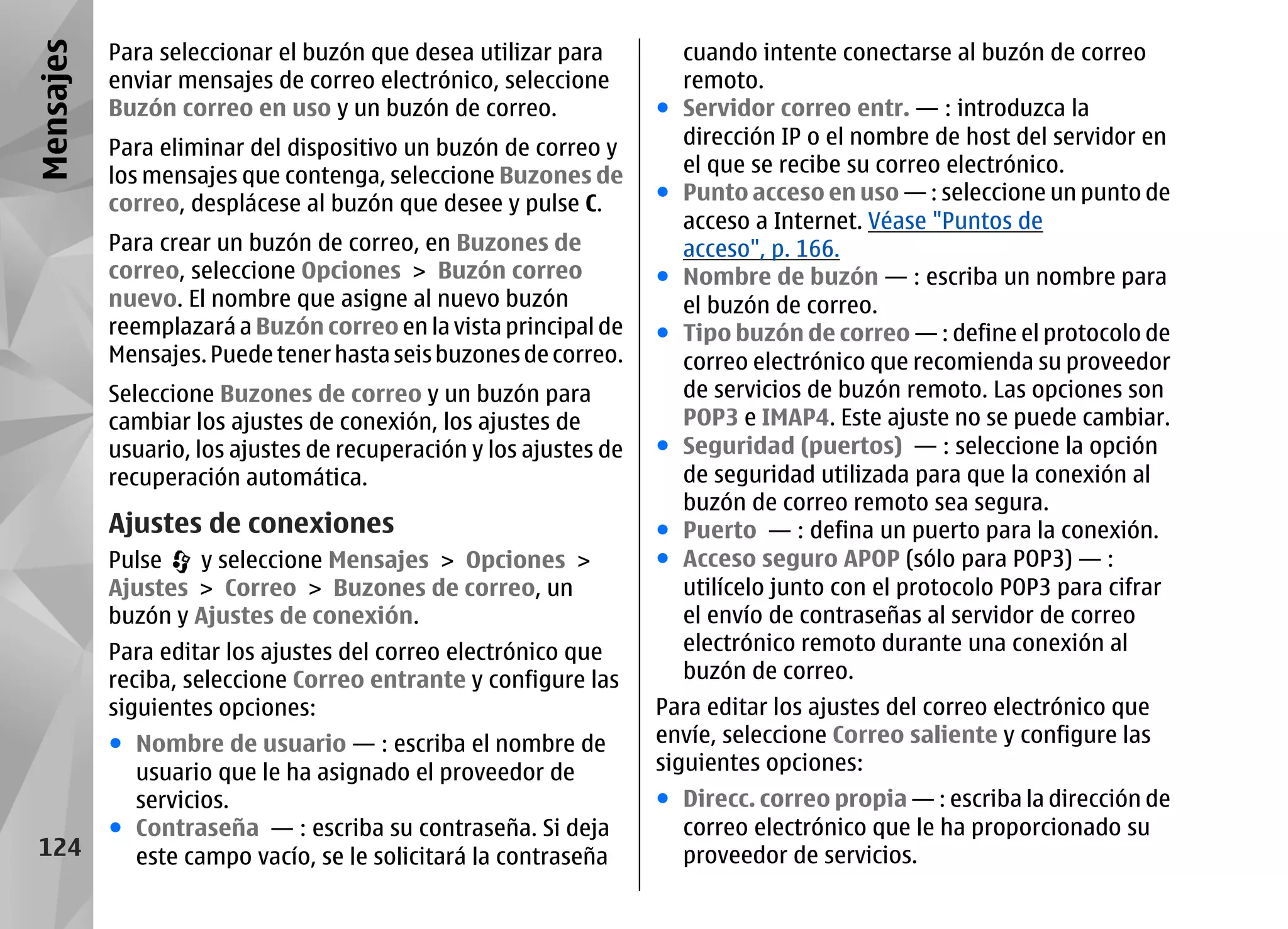 Mensajes   Para seleccionar el buzón que desea utilizar para           cuando intente conectarse al buzón de correo
           enviar mensajes de correo electrónico, seleccione           remoto.
           Buzón correo en uso y un buzón de correo.               ●   Servidor correo entr. — : introduzca la
           Para eliminar del dispositivo un buzón de correo y          dirección IP o el nombre de host del servidor en
           los mensajes que contenga, seleccione Buzones de            el que se recibe su correo electrónico.
           correo, desplácese al buzón que desee y pulse C.        ●   Punto acceso en uso — : seleccione un punto de
                                                                       acceso a Internet. Véase "Puntos de
           Para crear un buzón de correo, en Buzones de                acceso", p. 166.
           correo, seleccione Opciones > Buzón correo              ●   Nombre de buzón — : escriba un nombre para
           nuevo. El nombre que asigne al nuevo buzón                  el buzón de correo.
           reemplazará a Buzón correo en la vista principal de     ●   Tipo buzón de correo — : define el protocolo de
           Mensajes. Puede tener hasta seis buzones de correo.         correo electrónico que recomienda su proveedor
           Seleccione Buzones de correo y un buzón para                de servicios de buzón remoto. Las opciones son
           cambiar los ajustes de conexión, los ajustes de             POP3 e IMAP4. Este ajuste no se puede cambiar.
           usuario, los ajustes de recuperación y los ajustes de   ●   Seguridad (puertos) — : seleccione la opción
           recuperación automática.                                    de seguridad utilizada para que la conexión al
                                                                       buzón de correo remoto sea segura.
           Ajustes de conexiones                                   ●   Puerto — : defina un puerto para la conexión.
           Pulse   y seleccione Mensajes > Opciones >              ●   Acceso seguro APOP (sólo para POP3) — :
           Ajustes > Correo > Buzones de correo, un                    utilícelo junto con el protocolo POP3 para cifrar
           buzón y Ajustes de conexión.                                el envío de contraseñas al servidor de correo
           Para editar los ajustes del correo electrónico que          electrónico remoto durante una conexión al
           reciba, seleccione Correo entrante y configure las          buzón de correo.
           siguientes opciones:                                    Para editar los ajustes del correo electrónico que
           ● Nombre de usuario — : escriba el nombre de            envíe, seleccione Correo saliente y configure las
             usuario que le ha asignado el proveedor de            siguientes opciones:
             servicios.                                            ● Direcc. correo propia — : escriba la dirección de
           ● Contraseña — : escriba su contraseña. Si deja           correo electrónico que le ha proporcionado su
 124         este campo vacío, se le solicitará la contraseña        proveedor de servicios.
 