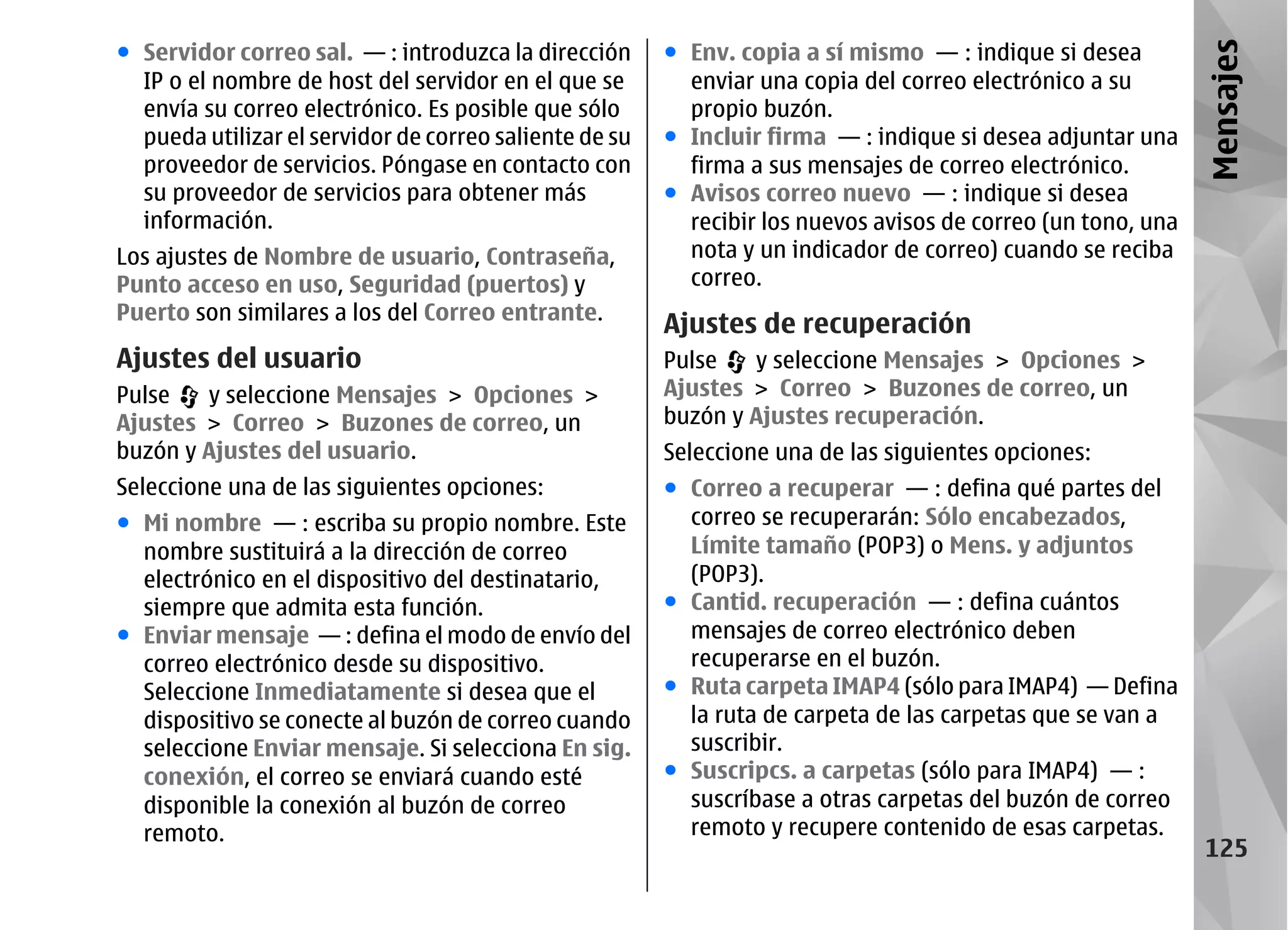 ● Servidor correo sal. — : introduzca la dirección      ● Env. copia a sí mismo — : indique si desea




                                                                                                              Mensajes
  IP o el nombre de host del servidor en el que se        enviar una copia del correo electrónico a su
  envía su correo electrónico. Es posible que sólo        propio buzón.
  pueda utilizar el servidor de correo saliente de su   ● Incluir firma — : indique si desea adjuntar una
  proveedor de servicios. Póngase en contacto con         firma a sus mensajes de correo electrónico.
  su proveedor de servicios para obtener más            ● Avisos correo nuevo — : indique si desea
  información.                                            recibir los nuevos avisos de correo (un tono, una
Los ajustes de Nombre de usuario, Contraseña,             nota y un indicador de correo) cuando se reciba
Punto acceso en uso, Seguridad (puertos) y                correo.
Puerto son similares a los del Correo entrante.
                                                        Ajustes de recuperación
Ajustes del usuario                                     Pulse   y seleccione Mensajes > Opciones >
Pulse   y seleccione Mensajes > Opciones >              Ajustes > Correo > Buzones de correo, un
Ajustes > Correo > Buzones de correo, un                buzón y Ajustes recuperación.
buzón y Ajustes del usuario.                            Seleccione una de las siguientes opciones:
Seleccione una de las siguientes opciones:              ● Correo a recuperar — : defina qué partes del
● Mi nombre — : escriba su propio nombre. Este            correo se recuperarán: Sólo encabezados,
  nombre sustituirá a la dirección de correo              Límite tamaño (POP3) o Mens. y adjuntos
  electrónico en el dispositivo del destinatario,         (POP3).
  siempre que admita esta función.                      ● Cantid. recuperación — : defina cuántos
● Enviar mensaje — : defina el modo de envío del          mensajes de correo electrónico deben
  correo electrónico desde su dispositivo.                recuperarse en el buzón.
  Seleccione Inmediatamente si desea que el             ● Ruta carpeta IMAP4 (sólo para IMAP4) — Defina
  dispositivo se conecte al buzón de correo cuando        la ruta de carpeta de las carpetas que se van a
  seleccione Enviar mensaje. Si selecciona En sig.        suscribir.
  conexión, el correo se enviará cuando esté            ● Suscripcs. a carpetas (sólo para IMAP4) — :
  disponible la conexión al buzón de correo               suscríbase a otras carpetas del buzón de correo
  remoto.                                                 remoto y recupere contenido de esas carpetas.
                                                                                                               125
 