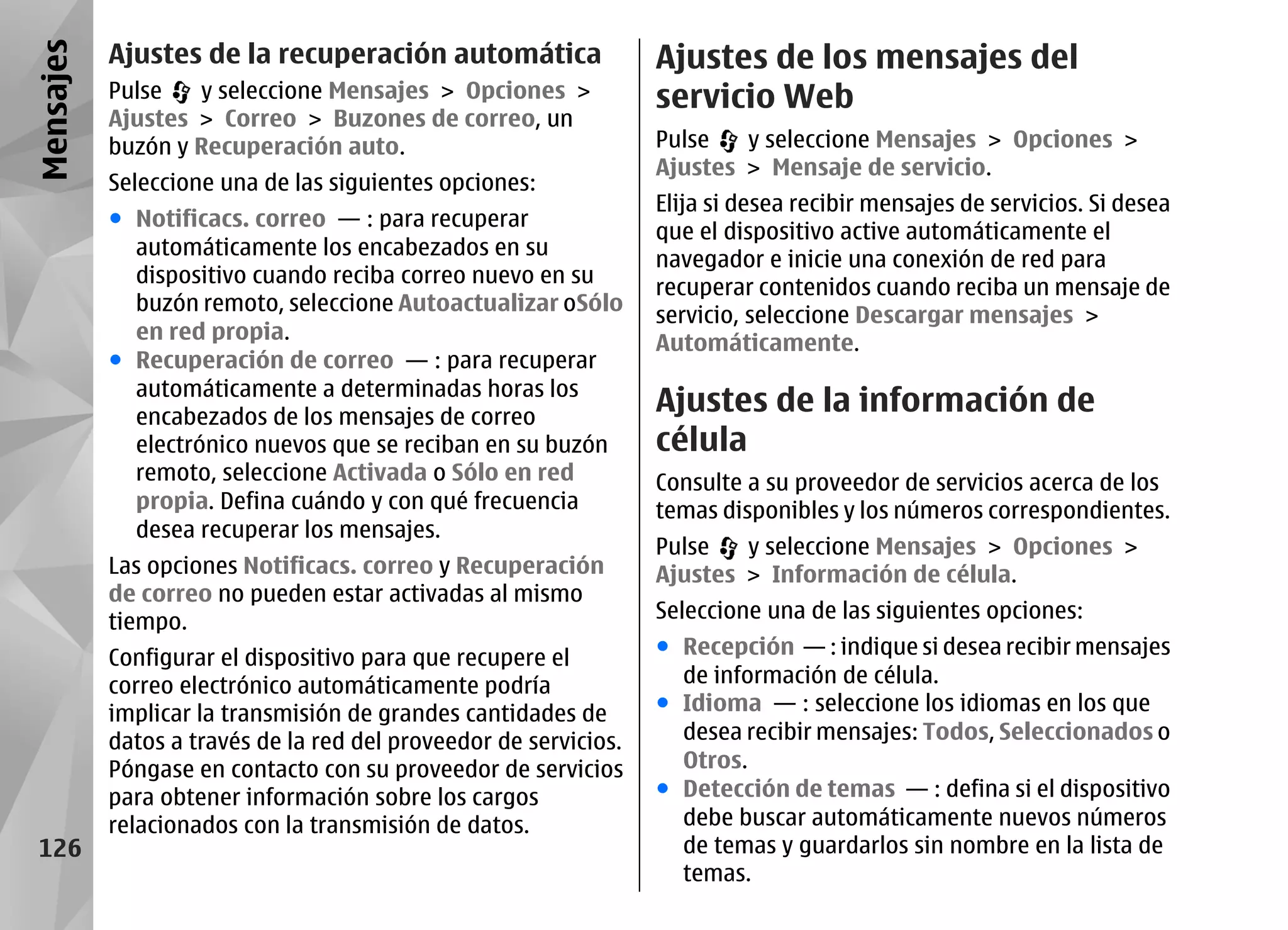 Mensajes   Ajustes de la recuperación automática                  Ajustes de los mensajes del
           Pulse   y seleccione Mensajes > Opciones >             servicio Web
           Ajustes > Correo > Buzones de correo, un
           buzón y Recuperación auto.                             Pulse   y seleccione Mensajes > Opciones >
                                                                  Ajustes > Mensaje de servicio.
           Seleccione una de las siguientes opciones:
                                                                  Elija si desea recibir mensajes de servicios. Si desea
           ● Notificacs. correo — : para recuperar
                                                                  que el dispositivo active automáticamente el
             automáticamente los encabezados en su
                                                                  navegador e inicie una conexión de red para
             dispositivo cuando reciba correo nuevo en su
                                                                  recuperar contenidos cuando reciba un mensaje de
             buzón remoto, seleccione Autoactualizar oSólo
                                                                  servicio, seleccione Descargar mensajes >
             en red propia.                                       Automáticamente.
           ● Recuperación de correo — : para recuperar
             automáticamente a determinadas horas los
             encabezados de los mensajes de correo
                                                                  Ajustes de la información de
             electrónico nuevos que se reciban en su buzón        célula
             remoto, seleccione Activada o Sólo en red            Consulte a su proveedor de servicios acerca de los
             propia. Defina cuándo y con qué frecuencia           temas disponibles y los números correspondientes.
             desea recuperar los mensajes.
                                                                  Pulse   y seleccione Mensajes > Opciones >
           Las opciones Notificacs. correo y Recuperación         Ajustes > Información de célula.
           de correo no pueden estar activadas al mismo
           tiempo.                                                Seleccione una de las siguientes opciones:

           Configurar el dispositivo para que recupere el         ● Recepción — : indique si desea recibir mensajes
           correo electrónico automáticamente podría                de información de célula.
           implicar la transmisión de grandes cantidades de       ● Idioma — : seleccione los idiomas en los que
           datos a través de la red del proveedor de servicios.     desea recibir mensajes: Todos, Seleccionados o
           Póngase en contacto con su proveedor de servicios        Otros.
           para obtener información sobre los cargos              ● Detección de temas — : defina si el dispositivo
           relacionados con la transmisión de datos.                debe buscar automáticamente nuevos números
 126                                                                de temas y guardarlos sin nombre en la lista de
                                                                    temas.
 