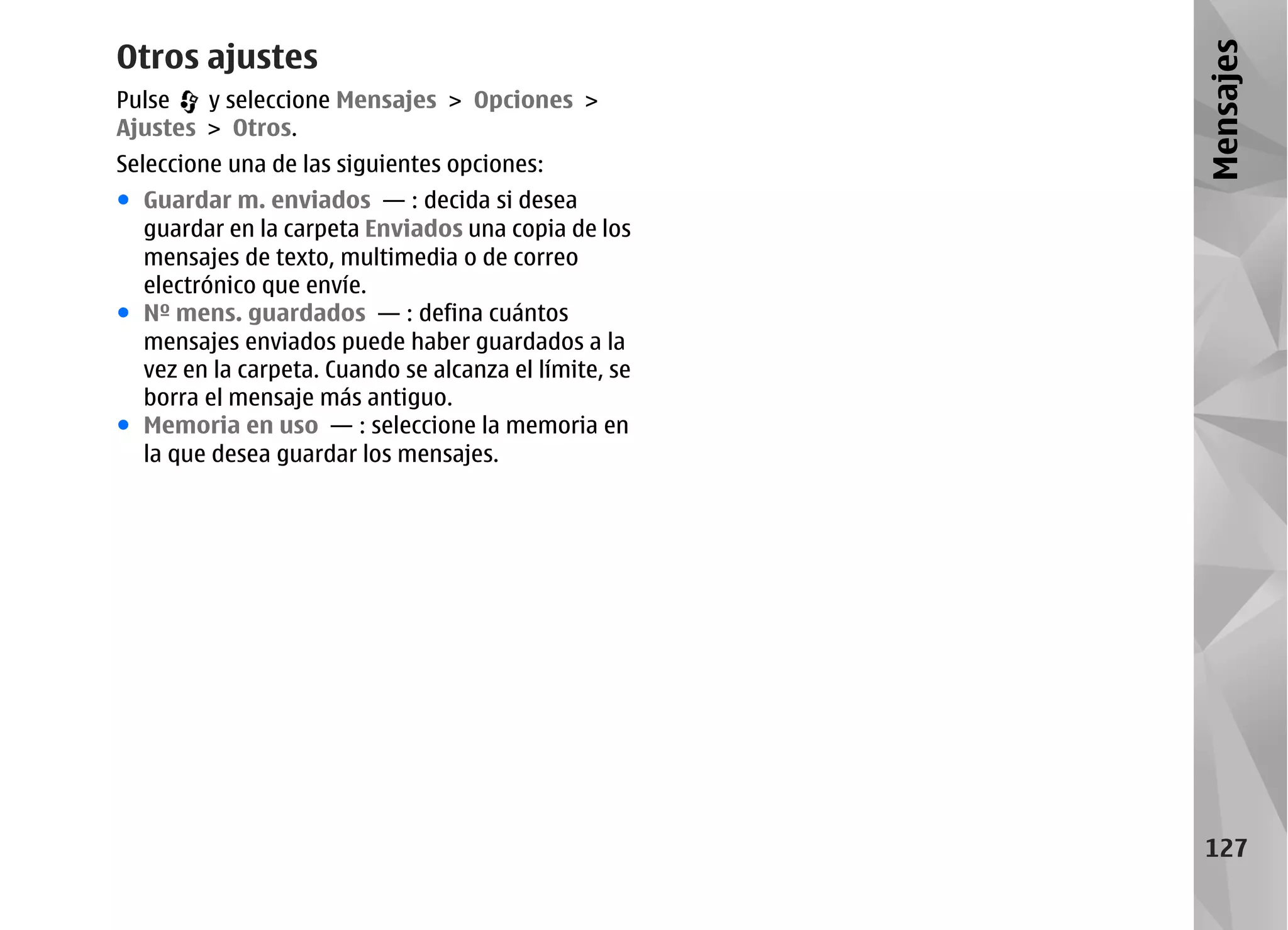 Otros ajustes




                                                       Mensajes
Pulse   y seleccione Mensajes > Opciones >
Ajustes > Otros.
Seleccione una de las siguientes opciones:
● Guardar m. enviados — : decida si desea
  guardar en la carpeta Enviados una copia de los
  mensajes de texto, multimedia o de correo
  electrónico que envíe.
● Nº mens. guardados — : defina cuántos
  mensajes enviados puede haber guardados a la
  vez en la carpeta. Cuando se alcanza el límite, se
  borra el mensaje más antiguo.
● Memoria en uso — : seleccione la memoria en
  la que desea guardar los mensajes.




                                                        127
 