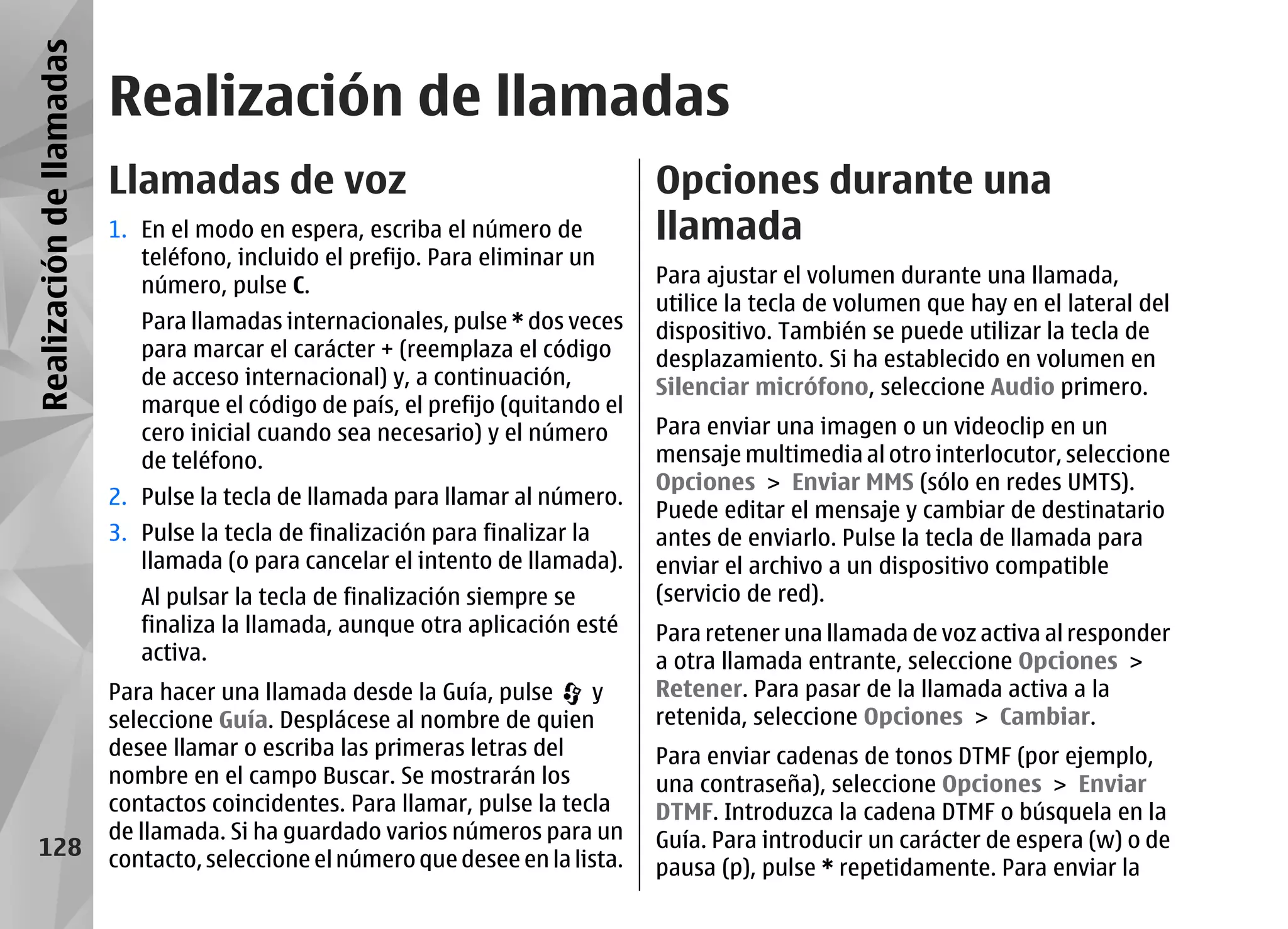 Realización de llamadas
                          Realización de llamadas
                          Llamadas de voz                                         Opciones durante una
                          1. En el modo en espera, escriba el número de           llamada
                             teléfono, incluido el prefijo. Para eliminar un
                             número, pulse C.                                     Para ajustar el volumen durante una llamada,
                                                                                  utilice la tecla de volumen que hay en el lateral del
                             Para llamadas internacionales, pulse * dos veces     dispositivo. También se puede utilizar la tecla de
                             para marcar el carácter + (reemplaza el código       desplazamiento. Si ha establecido en volumen en
                             de acceso internacional) y, a continuación,          Silenciar micrófono, seleccione Audio primero.
                             marque el código de país, el prefijo (quitando el
                             cero inicial cuando sea necesario) y el número       Para enviar una imagen o un videoclip en un
                             de teléfono.                                         mensaje multimedia al otro interlocutor, seleccione
                                                                                  Opciones > Enviar MMS (sólo en redes UMTS).
                          2. Pulse la tecla de llamada para llamar al número.
                                                                                  Puede editar el mensaje y cambiar de destinatario
                          3. Pulse la tecla de finalización para finalizar la     antes de enviarlo. Pulse la tecla de llamada para
                             llamada (o para cancelar el intento de llamada).     enviar el archivo a un dispositivo compatible
                             Al pulsar la tecla de finalización siempre se        (servicio de red).
                             finaliza la llamada, aunque otra aplicación esté     Para retener una llamada de voz activa al responder
                             activa.                                              a otra llamada entrante, seleccione Opciones >
                          Para hacer una llamada desde la Guía, pulse       y     Retener. Para pasar de la llamada activa a la
                          seleccione Guía. Desplácese al nombre de quien          retenida, seleccione Opciones > Cambiar.
                          desee llamar o escriba las primeras letras del          Para enviar cadenas de tonos DTMF (por ejemplo,
                          nombre en el campo Buscar. Se mostrarán los             una contraseña), seleccione Opciones > Enviar
                          contactos coincidentes. Para llamar, pulse la tecla     DTMF. Introduzca la cadena DTMF o búsquela en la
                          de llamada. Si ha guardado varios números para un       Guía. Para introducir un carácter de espera (w) o de
    128                   contacto, seleccione el número que desee en la lista.   pausa (p), pulse * repetidamente. Para enviar la
 