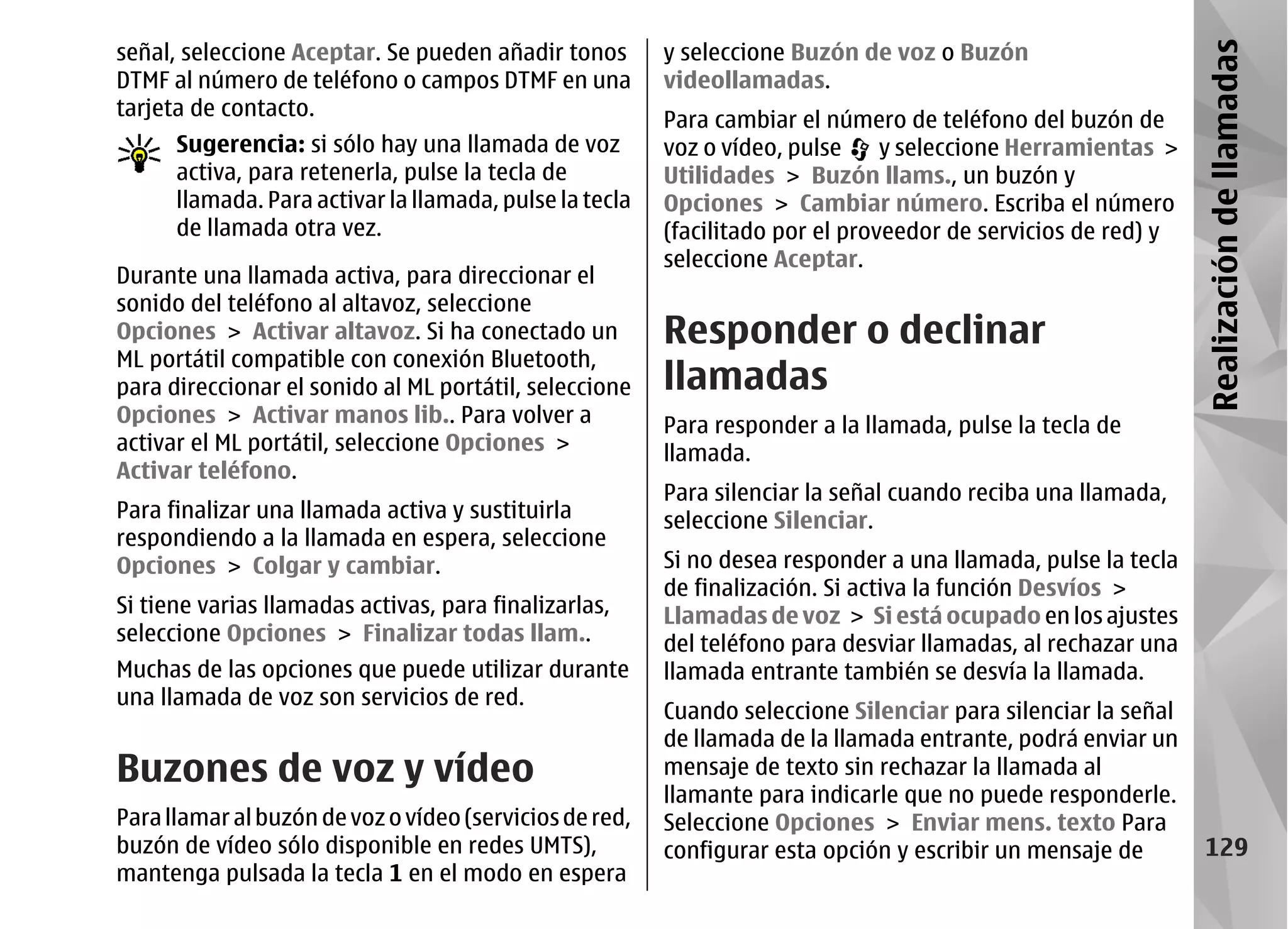 señal, seleccione Aceptar. Se pueden añadir tonos        y seleccione Buzón de voz o Buzón




                                                                                                               Realización de llamadas
DTMF al número de teléfono o campos DTMF en una          videollamadas.
tarjeta de contacto.
                                                         Para cambiar el número de teléfono del buzón de
      Sugerencia: si sólo hay una llamada de voz         voz o vídeo, pulse     y seleccione Herramientas >
      activa, para retenerla, pulse la tecla de          Utilidades > Buzón llams., un buzón y
      llamada. Para activar la llamada, pulse la tecla   Opciones > Cambiar número. Escriba el número
      de llamada otra vez.                               (facilitado por el proveedor de servicios de red) y
                                                         seleccione Aceptar.
Durante una llamada activa, para direccionar el
sonido del teléfono al altavoz, seleccione
Opciones > Activar altavoz. Si ha conectado un           Responder o declinar
ML portátil compatible con conexión Bluetooth,
para direccionar el sonido al ML portátil, seleccione    llamadas
Opciones > Activar manos lib.. Para volver a             Para responder a la llamada, pulse la tecla de
activar el ML portátil, seleccione Opciones >            llamada.
Activar teléfono.
                                                         Para silenciar la señal cuando reciba una llamada,
Para finalizar una llamada activa y sustituirla          seleccione Silenciar.
respondiendo a la llamada en espera, seleccione
Opciones > Colgar y cambiar.                             Si no desea responder a una llamada, pulse la tecla
                                                         de finalización. Si activa la función Desvíos >
Si tiene varias llamadas activas, para finalizarlas,     Llamadas de voz > Si está ocupado en los ajustes
seleccione Opciones > Finalizar todas llam..             del teléfono para desviar llamadas, al rechazar una
Muchas de las opciones que puede utilizar durante        llamada entrante también se desvía la llamada.
una llamada de voz son servicios de red.
                                                         Cuando seleccione Silenciar para silenciar la señal
                                                         de llamada de la llamada entrante, podrá enviar un
Buzones de voz y vídeo                                   mensaje de texto sin rechazar la llamada al
                                                         llamante para indicarle que no puede responderle.
Para llamar al buzón de voz o vídeo (servicios de red,   Seleccione Opciones > Enviar mens. texto Para
buzón de vídeo sólo disponible en redes UMTS),           configurar esta opción y escribir un mensaje de         129
mantenga pulsada la tecla 1 en el modo en espera
 