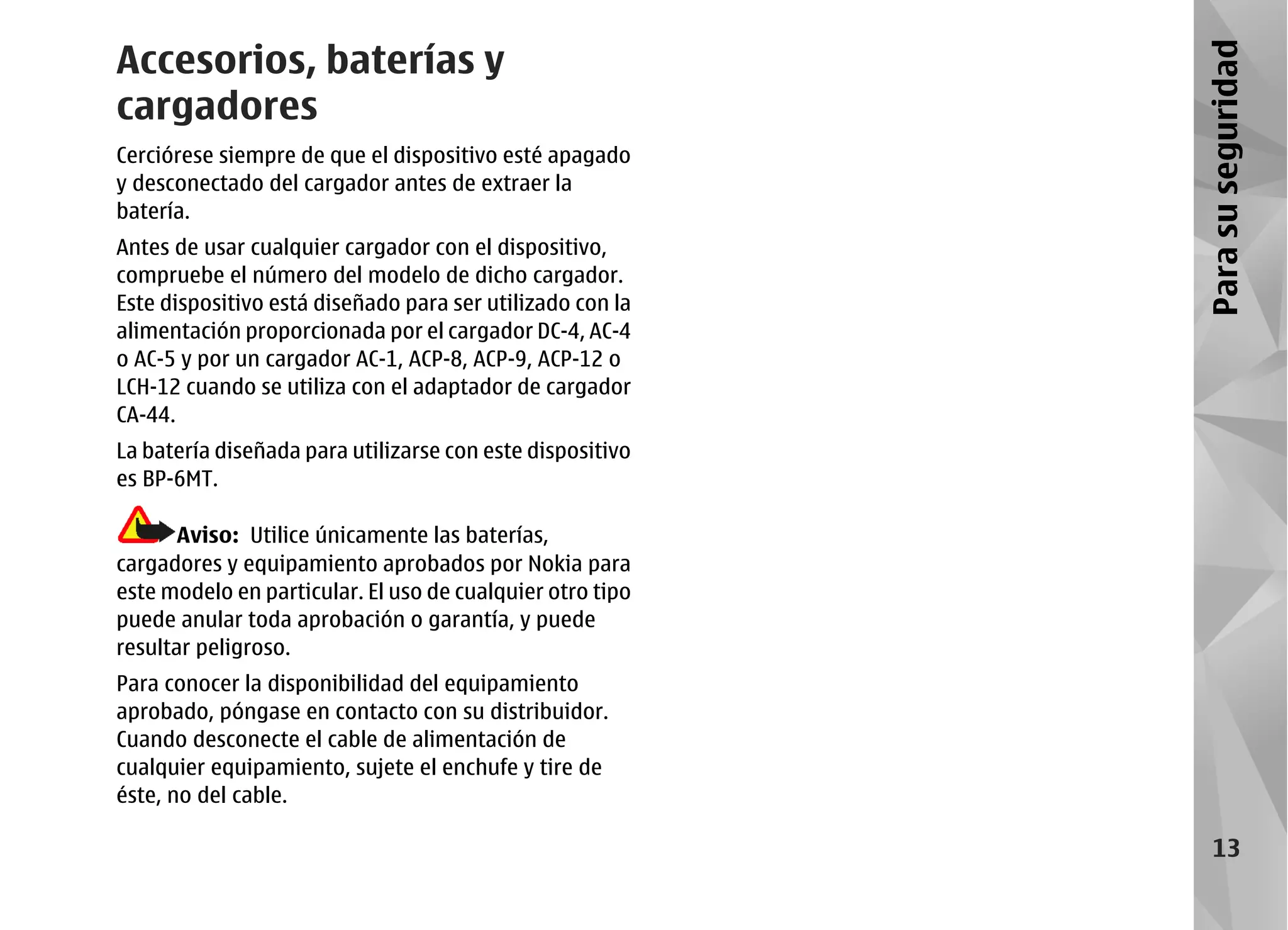 Accesorios, baterías y




                                                           Para su seguridad
cargadores
Cerciórese siempre de que el dispositivo esté apagado
y desconectado del cargador antes de extraer la
batería.
Antes de usar cualquier cargador con el dispositivo,
compruebe el número del modelo de dicho cargador.
Este dispositivo está diseñado para ser utilizado con la
alimentación proporcionada por el cargador DC-4, AC-4
o AC-5 y por un cargador AC-1, ACP-8, ACP-9, ACP-12 o
LCH-12 cuando se utiliza con el adaptador de cargador
CA-44.
La batería diseñada para utilizarse con este dispositivo
es BP-6MT.

       Aviso: Utilice únicamente las baterías,
cargadores y equipamiento aprobados por Nokia para
este modelo en particular. El uso de cualquier otro tipo
puede anular toda aprobación o garantía, y puede
resultar peligroso.
Para conocer la disponibilidad del equipamiento
aprobado, póngase en contacto con su distribuidor.
Cuando desconecte el cable de alimentación de
cualquier equipamiento, sujete el enchufe y tire de
éste, no del cable.

                                                               13
 