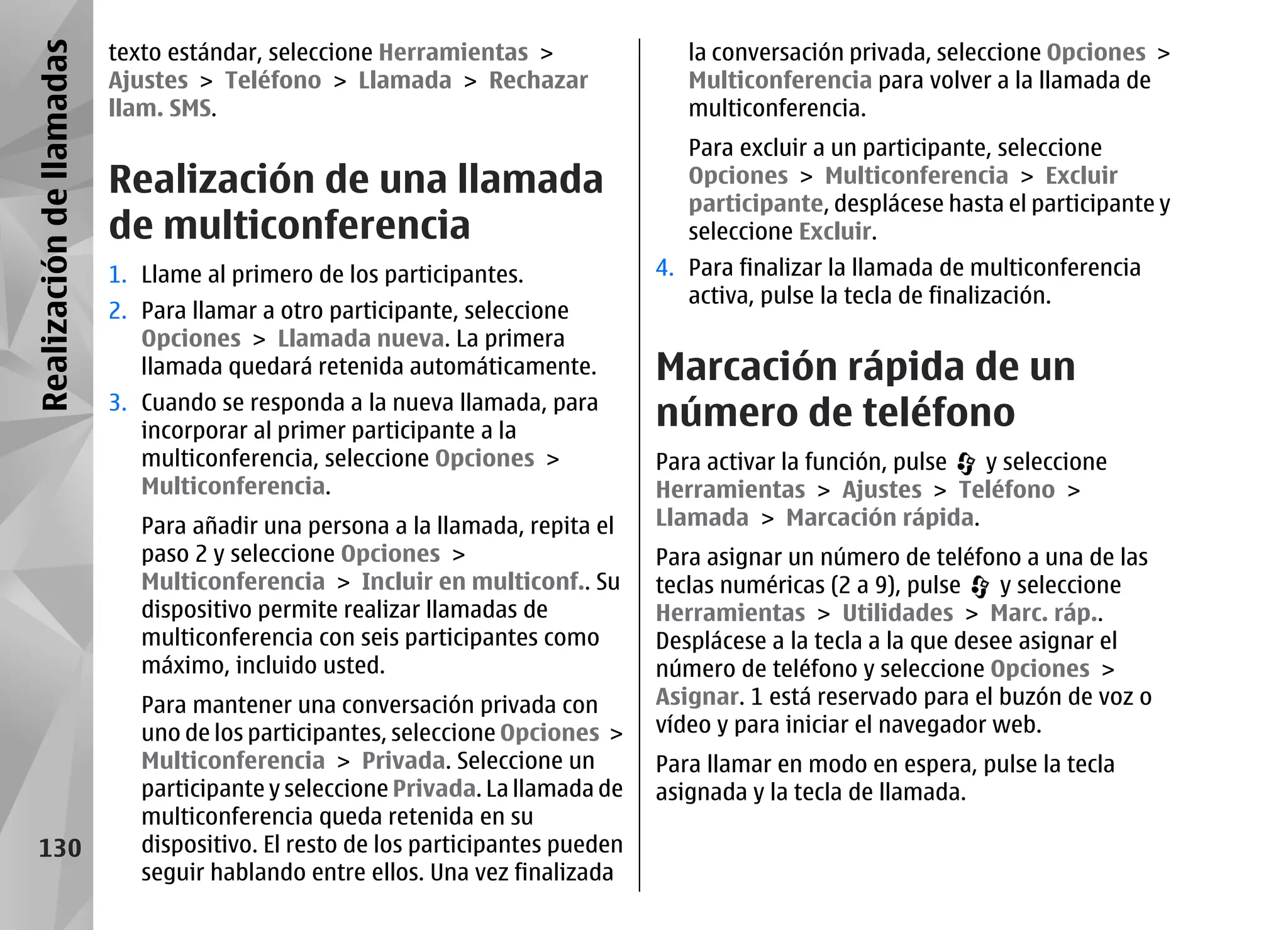 Realización de llamadas   texto estándar, seleccione Herramientas >                 la conversación privada, seleccione Opciones >
                          Ajustes > Teléfono > Llamada > Rechazar                   Multiconferencia para volver a la llamada de
                          llam. SMS.                                                multiconferencia.
                                                                                    Para excluir a un participante, seleccione
                          Realización de una llamada                                Opciones > Multiconferencia > Excluir
                                                                                    participante, desplácese hasta el participante y
                          de multiconferencia                                       seleccione Excluir.
                          1. Llame al primero de los participantes.              4. Para finalizar la llamada de multiconferencia
                                                                                    activa, pulse la tecla de finalización.
                          2. Para llamar a otro participante, seleccione
                             Opciones > Llamada nueva. La primera
                             llamada quedará retenida automáticamente.           Marcación rápida de un
                          3. Cuando se responda a la nueva llamada, para
                             incorporar al primer participante a la
                                                                                 número de teléfono
                             multiconferencia, seleccione Opciones >             Para activar la función, pulse y seleccione
                             Multiconferencia.                                   Herramientas > Ajustes > Teléfono >
                             Para añadir una persona a la llamada, repita el     Llamada > Marcación rápida.
                             paso 2 y seleccione Opciones >                      Para asignar un número de teléfono a una de las
                             Multiconferencia > Incluir en multiconf.. Su        teclas numéricas (2 a 9), pulse    y seleccione
                             dispositivo permite realizar llamadas de            Herramientas > Utilidades > Marc. ráp..
                             multiconferencia con seis participantes como        Desplácese a la tecla a la que desee asignar el
                             máximo, incluido usted.                             número de teléfono y seleccione Opciones >
                             Para mantener una conversación privada con          Asignar. 1 está reservado para el buzón de voz o
                             uno de los participantes, seleccione Opciones >     vídeo y para iniciar el navegador web.
                             Multiconferencia > Privada. Seleccione un           Para llamar en modo en espera, pulse la tecla
                             participante y seleccione Privada. La llamada de    asignada y la tecla de llamada.
                             multiconferencia queda retenida en su
    130                      dispositivo. El resto de los participantes pueden
                             seguir hablando entre ellos. Una vez finalizada
 