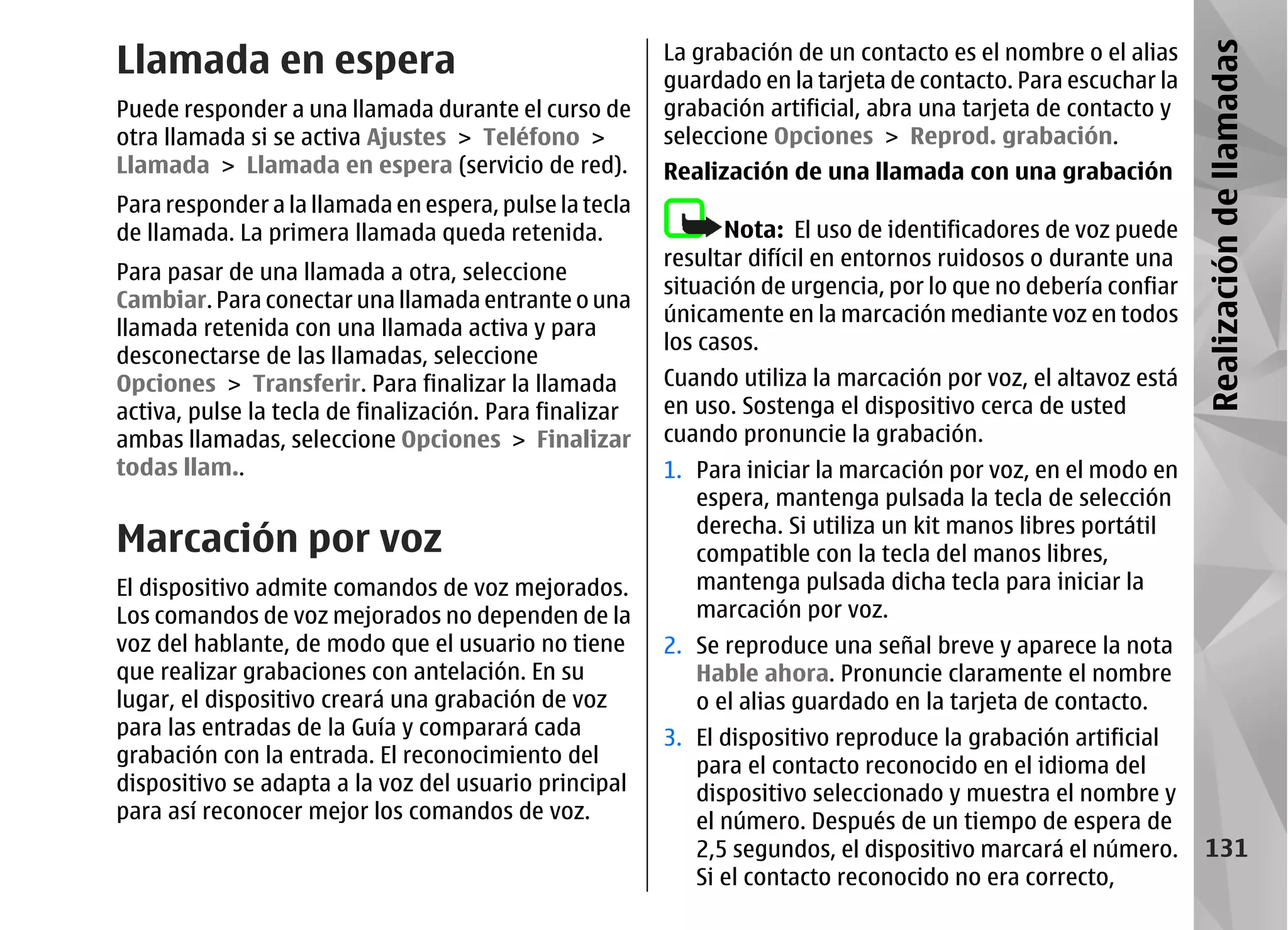 Llamada en espera                                        La grabación de un contacto es el nombre o el alias




                                                                                                                Realización de llamadas
                                                         guardado en la tarjeta de contacto. Para escuchar la
Puede responder a una llamada durante el curso de        grabación artificial, abra una tarjeta de contacto y
otra llamada si se activa Ajustes > Teléfono >           seleccione Opciones > Reprod. grabación.
Llamada > Llamada en espera (servicio de red).           Realización de una llamada con una grabación
Para responder a la llamada en espera, pulse la tecla
de llamada. La primera llamada queda retenida.                 Nota: El uso de identificadores de voz puede
                                                         resultar difícil en entornos ruidosos o durante una
Para pasar de una llamada a otra, seleccione
                                                         situación de urgencia, por lo que no debería confiar
Cambiar. Para conectar una llamada entrante o una
                                                         únicamente en la marcación mediante voz en todos
llamada retenida con una llamada activa y para
                                                         los casos.
desconectarse de las llamadas, seleccione
Opciones > Transferir. Para finalizar la llamada         Cuando utiliza la marcación por voz, el altavoz está
activa, pulse la tecla de finalización. Para finalizar   en uso. Sostenga el dispositivo cerca de usted
ambas llamadas, seleccione Opciones > Finalizar          cuando pronuncie la grabación.
todas llam..                                             1. Para iniciar la marcación por voz, en el modo en
                                                            espera, mantenga pulsada la tecla de selección
Marcación por voz                                           derecha. Si utiliza un kit manos libres portátil
                                                            compatible con la tecla del manos libres,
El dispositivo admite comandos de voz mejorados.            mantenga pulsada dicha tecla para iniciar la
Los comandos de voz mejorados no dependen de la             marcación por voz.
voz del hablante, de modo que el usuario no tiene        2. Se reproduce una señal breve y aparece la nota
que realizar grabaciones con antelación. En su              Hable ahora. Pronuncie claramente el nombre
lugar, el dispositivo creará una grabación de voz           o el alias guardado en la tarjeta de contacto.
para las entradas de la Guía y comparará cada            3. El dispositivo reproduce la grabación artificial
grabación con la entrada. El reconocimiento del             para el contacto reconocido en el idioma del
dispositivo se adapta a la voz del usuario principal        dispositivo seleccionado y muestra el nombre y
para así reconocer mejor los comandos de voz.               el número. Después de un tiempo de espera de
                                                            2,5 segundos, el dispositivo marcará el número.       131
                                                            Si el contacto reconocido no era correcto,
 