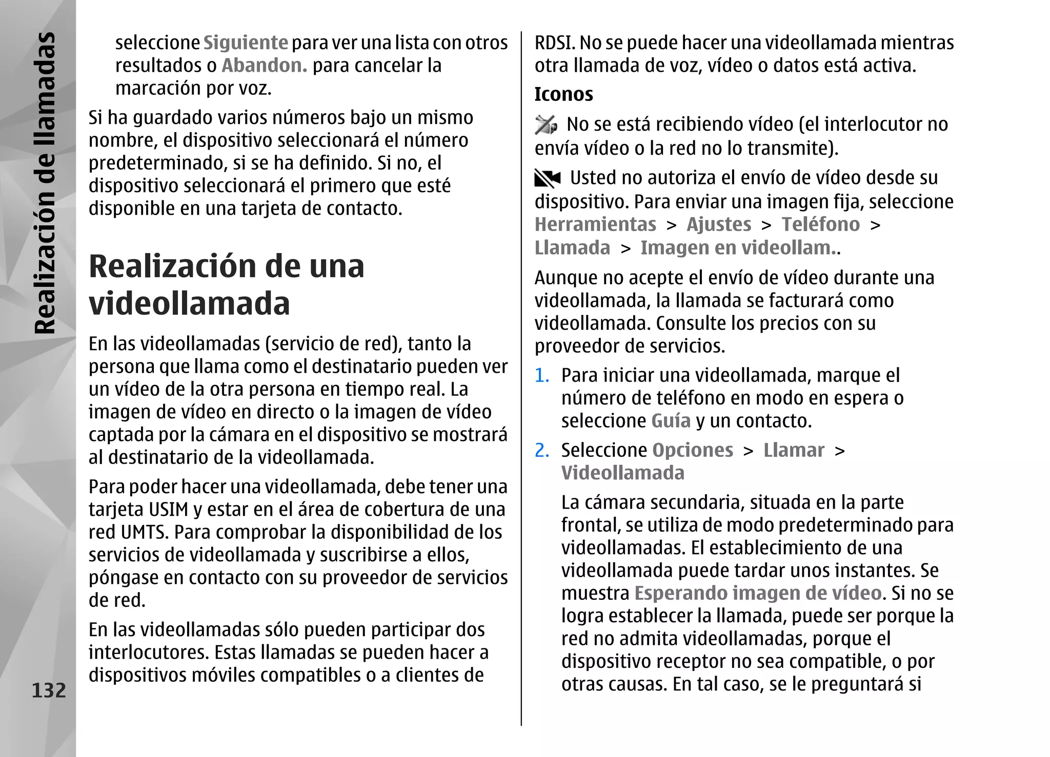 Realización de llamadas      seleccione Siguiente para ver una lista con otros   RDSI. No se puede hacer una videollamada mientras
                             resultados o Abandon. para cancelar la              otra llamada de voz, vídeo o datos está activa.
                             marcación por voz.                                  Iconos
                          Si ha guardado varios números bajo un mismo               No se está recibiendo vídeo (el interlocutor no
                          nombre, el dispositivo seleccionará el número          envía vídeo o la red no lo transmite).
                          predeterminado, si se ha definido. Si no, el
                          dispositivo seleccionará el primero que esté               Usted no autoriza el envío de vídeo desde su
                          disponible en una tarjeta de contacto.                 dispositivo. Para enviar una imagen fija, seleccione
                                                                                 Herramientas > Ajustes > Teléfono >
                                                                                 Llamada > Imagen en videollam..
                          Realización de una                                     Aunque no acepte el envío de vídeo durante una
                          videollamada                                           videollamada, la llamada se facturará como
                                                                                 videollamada. Consulte los precios con su
                          En las videollamadas (servicio de red), tanto la       proveedor de servicios.
                          persona que llama como el destinatario pueden ver      1. Para iniciar una videollamada, marque el
                          un vídeo de la otra persona en tiempo real. La            número de teléfono en modo en espera o
                          imagen de vídeo en directo o la imagen de vídeo           seleccione Guía y un contacto.
                          captada por la cámara en el dispositivo se mostrará
                          al destinatario de la videollamada.                    2. Seleccione Opciones > Llamar >
                                                                                    Videollamada
                          Para poder hacer una videollamada, debe tener una
                          tarjeta USIM y estar en el área de cobertura de una       La cámara secundaria, situada en la parte
                          red UMTS. Para comprobar la disponibilidad de los         frontal, se utiliza de modo predeterminado para
                          servicios de videollamada y suscribirse a ellos,          videollamadas. El establecimiento de una
                          póngase en contacto con su proveedor de servicios         videollamada puede tardar unos instantes. Se
                          de red.                                                   muestra Esperando imagen de vídeo. Si no se
                                                                                    logra establecer la llamada, puede ser porque la
                          En las videollamadas sólo pueden participar dos           red no admita videollamadas, porque el
                          interlocutores. Estas llamadas se pueden hacer a          dispositivo receptor no sea compatible, o por
                          dispositivos móviles compatibles o a clientes de          otras causas. En tal caso, se le preguntará si
    132
 